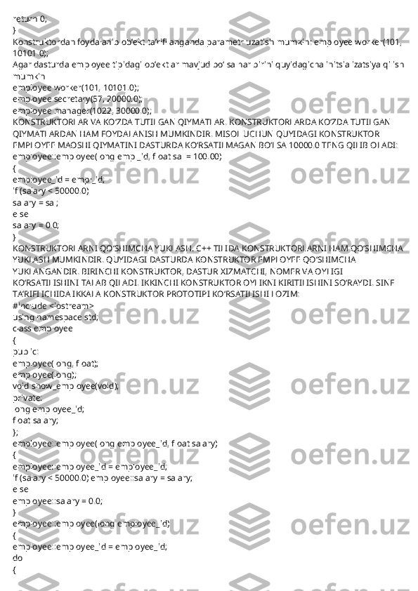 return 0;
}
Konstruktordan foydalanib ob’ekt ta’rifilanganda parametr uzatish mumkin: employee worker(101, 
10101.0);
Agar dasturda employee tipidagi ob’ektlar mavjud bo‘lsa har birini quyidagicha initsializatsiya qilish
mumkin
employee worker(101, 10101.0);
employee secretary(57, 20000.0);
employee manager(1022, 30000.0);
KONSTRUKTORLAR VA KO‘ZDA TUTILGAN QIYMATLAR. KONSTRUKTORLARDA KO‘ZDA TUTILGAN 
QIYMATLARDAN HAM FOYDALANISH MUMKINDIR. MISOL UCHUN QUYIDAGI KONSTRUKTOR 
EMPLOYEE MAOSHI QIYMATINI DASTURDA KO‘RSATILMAGAN BO‘LSA 10000.0 TENG QILIB OLADI:
employee::employee(long empl_id, float sal = 100.00)
{
employee_id = empl_id;
if (salary < 50000.0)
salary = sal;
else
salary = 0.0;
}
KONSTRUKTORLARNI QO‘SHIMCHA YUKLASH. C++ TILIDA KONSTRUKTORLARNI HAM QO‘SHIMCHA
YUKLASH MUMKINDIR. QUYIDAGI DASTURDA KONSTRUKTOR EMPLOYEE QO‘SHIMCHA 
YUKLANGANDIR. BIRINCHI KONSTRUKTOR, DASTUR XIZMATCHI, NOMER VA OYLIGI 
KO‘RSATILISHINI TALAB QILADI. IKKINCHI KONSTRUKTOR OYLIKNI KIRITILISHINI SO‘RAYDI. SINF 
TA’RIFI ICHIDA IKKALA KONSTRUKTOR PROTOTIPI KO‘RSATILISHI LOZIM:
#include <iostream>
using namespace std;
class employee
{
public:
employee(long, float);
employee(long);
void show_employee(void);
private:
long employee_id;
float salary;
};
employee::employee(long employee_id, float salary)
{
employee::employee_id = employee_id;
if (salary < 50000.0) employee::salary = salary;
else
employee::salary = 0.0;
}
employee::employee(long employee_id)
{
employee::employee_id = employee_id;
do
{ 