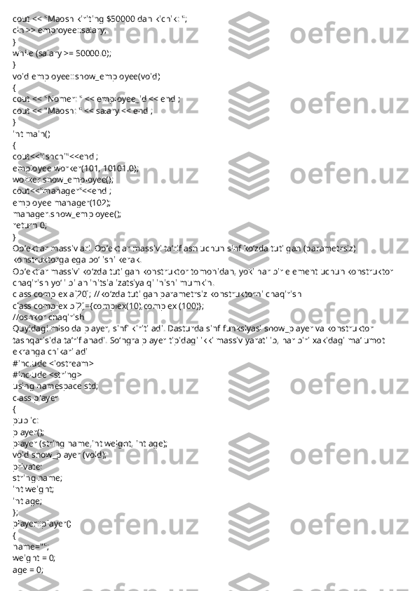 cout << "Maosh kiriting $50000 dan kichik: ";
cin >> employee::salary;
}
while (salary >= 50000.0);
}
void employee::show_employee(void)
{
cout << "Nomer: " << employee_id << endl;
cout << "Maosh: " << salary << endl;
}
int main()
{
cout<<"ishchi"<<endl;
employee worker(101, 10101.0);
worker.show_employee();
cout<<"manager"<<endl;
employee manager(102);
manager.show_employee();
return 0;
}
Ob’ektlar massivlari. Ob’ektlar massivi ta’riflash uchun sinf ko‘zda tutilgan (parametrsiz) 
konstruktorga ega bo‘lishi kerak.
Ob’ektlar massivi ko‘zda tutilgan konstruktor tomonidan, yoki har bir element uchun konstruktor 
chaqirish yo‘li bilan initsializatsiya qilinishi mumkin.
class complex a[20];   //ko‘zda tutilgan parametrsiz konstruktorni chaqirish
class complex b[2]={complex(10),complex (100)};
//oshkor chaqirish
Quyidagi misolda   player,   sinfi kiritiladi. Dasturda sinf funksiyasi   show_player   va konstruktor 
tashqarisida ta’riflanadi. So‘ngra   player   tipidagi ikki massiv yaratilib, har biri xakidagi ma’lumot 
ekranga chikariladi
#include <iostream>
#include <string>
using namespace std;
class player
{
public:
player();
player (string name,int weight, int age);
void show_player (void);
private:
string name;
int weight;
int age;
};
player::player()
{
name="";
weight = 0;
age = 0; 