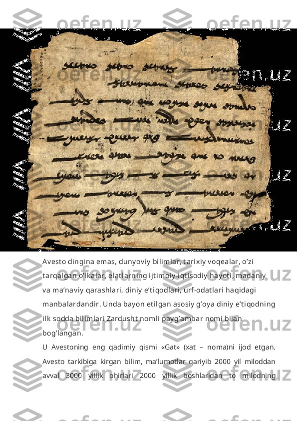 Av est o dingina emas, duny ov iy  bilimlar, t arixiy  v oqealar, o’zi 
t arqalgan o’lk alar, elat larning ijt imoiy -iqt isodiy  hay ot i, madaniy  
v a ma’nav iy  qarashlari, diniy  e’t iqodlari, urf-odat lari haqidagi 
manbalardandir. Unda bay on et ilgan asosiy  g’oy a diniy  e’t iqodning
ilk  sodda bilimlari Zardusht  nomli pay g’ambar nomi bilan 
bog’langan.
U   Avestoning   eng   qadimiy   qismi   «Gat»   (xat   –   noma)ni   ijod   etgan.
Avesto   tarkibiga   kirgan   bilim,   ma’lumotlar   qariyib   2000   yil   miloddan
avval   3000   yillik   ohirlari   2000   yillik   boshlaridan   to   milodning 