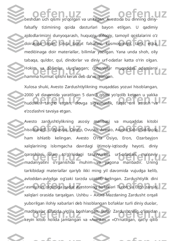 beshdan  uch   qismi  yo’qolgan   va   unitilgan.   Avestoda   bu   dinning  diniy-
falsafiy   tizimining   qoida   dasturlari   bayon   etilgan.   U   qadimiy
ajdodlarimizni   dunyoqarash,   huquqiy,   axloqiy,   tamoyil   qoidalarini   o’z
doirasiga   olgan.   Unda   tabiat   falsafasi,   kosmogoniya,   tarix,   etika,
mediöinaga   doir   materiallar,   bilimlar   yozilgan.   Yana   unda   shoh,   oliy
tabaqa,   quldor,   qul,   dindorlar   va   diniy   urf-odatlar   katta   o’rin   olgan.
Hokim   va   zolimlar   ulug’langan;   ruhoniylar   muqaddas   odamlarni
hamma hurmat qilishi kerak deb da’vo qilingan.
Xulosa  shuki,   Avesto  Zardushtiylikning muqaddas yozuvi hisoblangan,
2000   yil   davomida   yaratilgan   5   dan   3   qismi   yo’qolib   ketgan   u   yakka
hudolikni   targ’ib   etgan,   olovga   sig’inmaslik,   faqat   uni   asrash   va
e’zozlashni tavsiya etgan.
Avesto   zardushtiylikning   asosiy   manbasi   va   muqaddas   kitobi
hisoblanadi. U Apastak, Ovisto, Ovusto, Avesto, Avasto kabi shakllarda
ham   ishlatib   kelingan.   Avesto   O’rta   Osiyo,   Eron,   Ozarbayjon
xalqlarining   islomgacha   davrdagi   ijtimoiy-iqtisodiy   hayoti,   diniy
qarashlari,   olam   to’g’risidagi   tasavvurlari,   urf-odatlari,   ma’naviy
madaniyatini   o’rganishda   muhim   va   yagona   manbadir.   Uning
tarkibidagi   materiallar   qariyb   ikki   ming   yil   davomida   vujudga   kelib,
avloddan-avlodga   og’zaki   tarzda   uzatilib   kelingan.   Zardushtiylik   dini
rasmiy  tus  olguniga  qadar  Avestoning  bo’laklari  Turon  va  Eron  zamini
xalqlari   orasida   tarqalgan.   Ushbu   –   Axura-Mazdaning   Zardusht   orqali
yuborilgan ilohiy xabarlari deb hisoblangan bo’laklar turli diniy duolar,
madhiyalar   sifatida   yig’ila   boshlangan.   Bular   Zardushtning   o’limidan
keyin   kitob   holida   jamlangan   va   «Avesto»   –   «O’rnatilgan,   qat’iy   qilib 