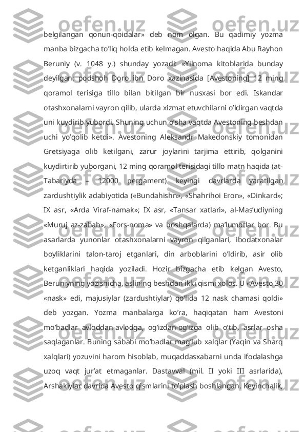belgilangan   qonun-qoidalar»   deb   nom   olgan.   Bu   qadimiy   yozma
manba bizgacha to’liq holda etib kelmagan. Avesto haqida Abu Rayhon
Beruniy   (v.   1048   y.)   shunday   yozadi:   «Yilnoma   kitoblarida   bunday
deyilgan:   podshoh   Doro   ibn   Doro   xazinasida   [Avestoning]   12   ming
qoramol   terisiga   tillo   bilan   bitilgan   bir   nusxasi   bor   edi.   Iskandar
otashxonalarni vayron qilib, ularda xizmat etuvchilarni o’ldirgan vaqtda
uni kuydirib yubordi. Shuning uchun o’sha vaqtda Avestoning beshdan
uchi   yo’qolib   ketdi».   Avestoning   Aleksandr   Makedonskiy   tomonidan
Gretsiyaga   olib   ketilgani,   zarur   joylarini   tarjima   ettirib,   qolganini
kuydirtirib yuborgani, 12 ming qoramol terisidagi tillo matn haqida (at-
Tabariyda   –   12000   pergament)   keyingi   davrlarda   yaratilgan
zardushtiylik adabiyotida («Bundahishn», «Shahrihoi Eron», «Dinkard»;
IX   asr,   «Arda   Viraf-namak»;   IX   asr,   «Tansar   xatlari»,   al-Mas’udiyning
«Muruj   az-zahab»,   «Fors-noma»   va   boshqalarda)   ma’lumotlar   bor.   Bu
asarlarda   yunonlar   otashxonalarni   vayron   qilganlari,   ibodatxonalar
boyliklarini   talon-taroj   etganlari,   din   arboblarini   o’ldirib,   asir   olib
ketganliklari   haqida   yoziladi.   Hozir   bizgacha   etib   kelgan   Avesto,
Beruniyning yozishicha, aslining beshdan ikki qismi xolos. U «Avesto 30
«nask»   edi,   majusiylar   (zardushtiylar)   qo’lida   12   nask   chamasi   qoldi»
deb   yozgan.   Yozma   manbalarga   ko’ra,   haqiqatan   ham   Avestoni
mo’badlar   avloddan-avlodga,   og’izdan-og’izga   olib   o’tib,   asrlar   osha
saqlaganlar. Buning sababi mo’badlar mag’lub xalqlar (Yaqin va Sharq
xalqlari) yozuvini harom hisoblab, muqaddasxabarni unda ifodalashga
uzoq   vaqt   jur’at   etmaganlar.   Dastavval   (mil.   II   yoki   III   asrlarida),
Arshakiylar davrida Avesto qismlarini to’plash boshlangan. Keyinchalik, 
