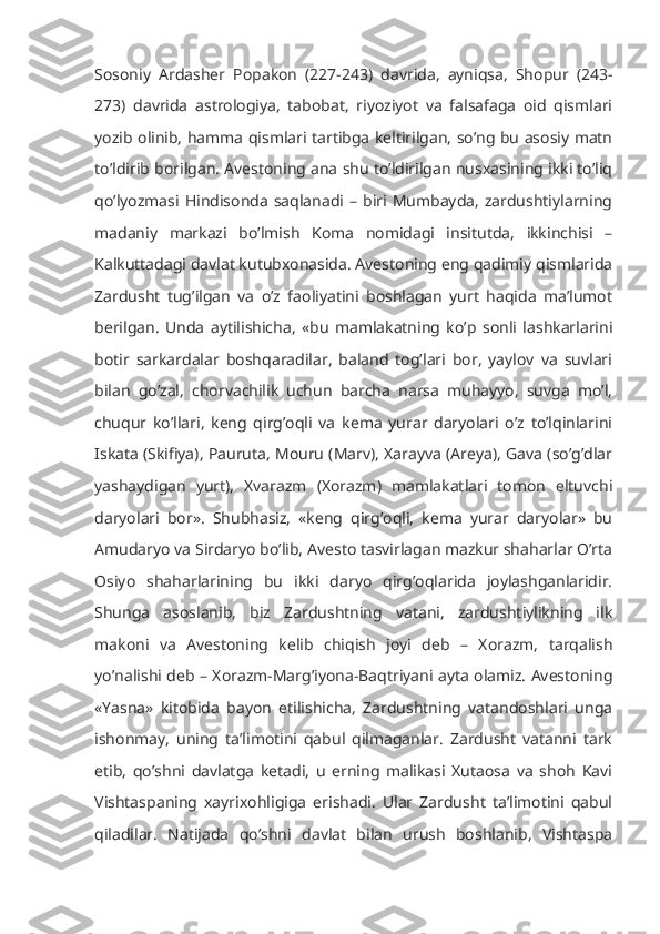 Sosoniy   Ardasher   Popakon   (227-243)   davrida,   ayniqsa,   Shopur   (243-
273)   davrida   astrologiya,   tabobat,   riyoziyot   va   falsafaga   oid   qismlari
yozib olinib, hamma qismlari tartibga keltirilgan, so’ng bu asosiy matn
to’ldirib borilgan. Avestoning ana shu to’ldirilgan nusxasining ikki to’liq
qo’lyozmasi  Hindisonda   saqlanadi  – biri  Mumbayda,  zardushtiylarning
madaniy   markazi   bo’lmish   Koma   nomidagi   insitutda,   ikkinchisi   –
Kalkuttadagi davlat kutubxonasida. Avestoning eng qadimiy qismlarida
Zardusht   tug’ilgan   va   o’z   faoliyatini   boshlagan   yurt   haqida   ma’lumot
berilgan.   Unda   aytilishicha,   «bu   mamlakatning   ko’p   sonli   lashkarlarini
botir   sarkardalar   boshqaradilar,   baland   tog’lari   bor,   yaylov   va   suvlari
bilan   go’zal,   chorvachilik   uchun   barcha   narsa   muhayyo,   suvga   mo’l,
chuqur   ko’llari,   keng   qirg’oqli   va   kema   yurar   daryolari   o’z   to’lqinlarini
Iskata (Skifiya), Pauruta, Mouru (Marv), Xarayva (Areya), Gava (so’g’dlar
yashaydigan   yurt),   Xvarazm   (Xorazm)   mamlakatlari   tomon   eltuvchi
daryolari   bor».   Shubhasiz,   «keng   qirg’oqli,   kema   yurar   daryolar»   bu
Amudaryo va Sirdaryo bo’lib, Avesto tasvirlagan mazkur shaharlar O’rta
Osiyo   shaharlarining   bu   ikki   daryo   qirg’oqlarida   joylashganlaridir.
Shunga   asoslanib,   biz   Zardushtning   vatani,   zardushtiylikning   ilk
makoni   va   Avestoning   kelib   chiqish   joyi   deb   –   Xorazm,   tarqalish
yo’nalishi deb – Xorazm-Marg’iyona-Baqtriyani ayta olamiz. Avestoning
«Yasna»   kitobida   bayon   etilishicha,   Zardushtning   vatandoshlari   unga
ishonmay,   uning   ta’limotini   qabul   qilmaganlar.   Zardusht   vatanni   tark
etib,   qo’shni   davlatga   ketadi,   u   erning   malikasi   Xutaosa   va   shoh   Kavi
Vishtaspaning   xayrixohligiga   erishadi.   Ular   Zardusht   ta’limotini   qabul
qiladilar.   Natijada   qo’shni   davlat   bilan   urush   boshlanib,   Vishtaspa 