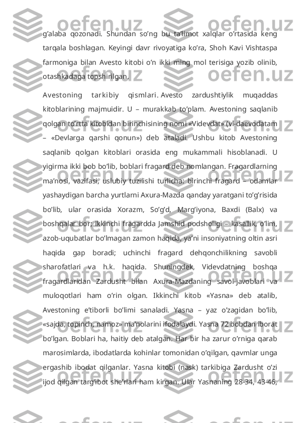 g’alaba   qozonadi.   Shundan   so’ng   bu   ta’limot   xalqlar   o’rtasida   keng
tarqala   boshlagan.   Keyingi   davr   rivoyatiga   ko’ra,   Shoh   Kavi   Vishtaspa
farmoniga   bilan   Avesto   kitobi   o’n   ikki   ming   mol   terisiga   yozib   olinib,
otashkadaga topshirilgan.
Av est oning   t ark ibiy   qismlari.   Avesto   zardushtiylik   muqaddas
kitoblarining   majmuidir.   U   –   murakkab   to’plam.   Avestoning   saqlanib
qolgan to’rtta kitobidan birinchisining nomi «Videvdat» (vi-daevodatam
–   «Devlarga   qarshi   qonun»)   deb   ataladi.   Ushbu   kitob   Avestoning
saqlanib   qolgan   kitoblari   orasida   eng   mukammali   hisoblanadi.   U
yigirma ikki bob bo’lib, boblari fragard deb nomlangan. Fragardlarning
ma’nosi,   vazifasi,   uslubiy   tuzilishi   turlicha:   birinchi   fragard   –   odamlar
yashaydigan barcha yurtlarni Axura-Mazda qanday yaratgani to’g’risida
bo’lib,   ular   orasida   Xorazm,   So’g’d,   Marg’iyona,   Baxdi   (Balx)   va
boshqalar   bor;   ikkinchi   fragardda   Jamshid   podsholigi   –   kasallik,   o’lim,
azob-uqubatlar bo’lmagan zamon haqida, ya’ni insoniyatning oltin asri
haqida   gap   boradi;   uchinchi   fragard   dehqonchilikning   savobli
sharofatlari   va   h.k.   haqida.   Shuningdek,   Videvdatning   boshqa
fragardlaridan   Zardusht   bilan   Axura-Mazdaning   savol-javoblari   va
muloqotlari   ham   o’rin   olgan.   Ikkinchi   kitob   «Yasna»   deb   atalib,
Avestoning   e’tiborli   bo’limi   sanaladi.   Yasna   –   yaz   o’zagidan   bo’lib,
«sajda, topinch, namoz» ma’nolarini ifodalaydi. Yasna 72 bobdan iborat
bo’lgan.   Boblari   ha,   haitiy   deb   atalgan.   Har   bir  ha   zarur   o’rniga   qarab
marosimlarda, ibodatlarda kohinlar tomonidan o’qilgan, qavmlar unga
ergashib   ibodat   qilganlar.   Yasna   kitobi   (nask)   tarkibiga   Zardusht   o’zi
ijod qilgan targ’ibot she’rlari ham kirgan. Ular Yasnaning 28-34, 43-46, 