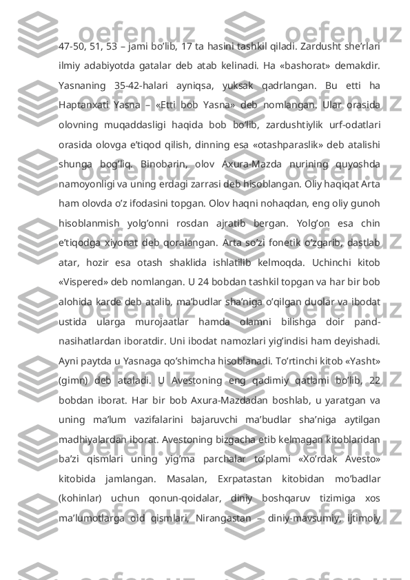 47-50, 51, 53 – jami bo’lib, 17 ta hasini tashkil qiladi. Zardusht she’rlari
ilmiy   adabiyotda   gatalar   deb   atab   kelinadi.   Ha   «bashorat»   demakdir.
Yasnaning   35-42-halari   ayniqsa,   yuksak   qadrlangan.   Bu   etti   ha
Haptanxati   Yasna   –   «Etti   bob   Yasna»   deb   nomlangan.   Ular   orasida
olovning   muqaddasligi   haqida   bob   bo’lib,   zardushtiylik   urf-odatlari
orasida   olovga   e’tiqod   qilish,   dinning   esa   «otashparaslik»   deb   atalishi
shunga   bog’liq.   Binobarin,   olov   Axura-Mazda   nurining   quyoshda
namoyonligi va uning erdagi zarrasi deb hisoblangan. Oliy haqiqat Arta
ham olovda o’z ifodasini topgan. Olov haqni nohaqdan, eng oliy gunoh
hisoblanmish   yolg’onni   rosdan   ajratib   bergan.   Yolg’on   esa   chin
e’tiqodga   xiyonat   deb   qoralangan.   Arta   so’zi   fonetik   o’zgarib,   dastlab
atar,   hozir   esa   otash   shaklida   ishlatilib   kelmoqda.   Uchinchi   kitob
«Vispered» deb nomlangan. U 24 bobdan tashkil topgan va har bir bob
alohida karde deb atalib, ma’budlar sha’niga o’qilgan duolar va ibodat
ustida   ularga   murojaatlar   hamda   olamni   bilishga   doir   pand-
nasihatlardan iboratdir. Uni ibodat namozlari yig’indisi ham deyishadi.
Ayni paytda u Yasnaga qo’shimcha hisoblanadi. To’rtinchi kitob «Yasht»
(gimn)   deb   ataladi.   U   Avestoning   eng   qadimiy   qatlami   bo’lib,   22
bobdan   iborat.   Har   bir   bob   Axura-Mazdadan   boshlab,   u   yaratgan   va
uning   ma’lum   vazifalarini   bajaruvchi   ma’budlar   sha’niga   aytilgan
madhiyalardan iborat. Avestoning bizgacha etib kelmagan kitoblaridan
ba’zi   qismlari   uning   yig’ma   parchalar   to’plami   «Xo’rdak   Avesto»
kitobida   jamlangan.   Masalan,   Exrpatastan   kitobidan   mo’badlar
(kohinlar)   uchun   qonun-qoidalar,   diniy   boshqaruv   tizimiga   xos
ma’lumotlarga   oid   qismlari,   Nirangastan   –   diniy-mavsumiy,   ijtimoiy 