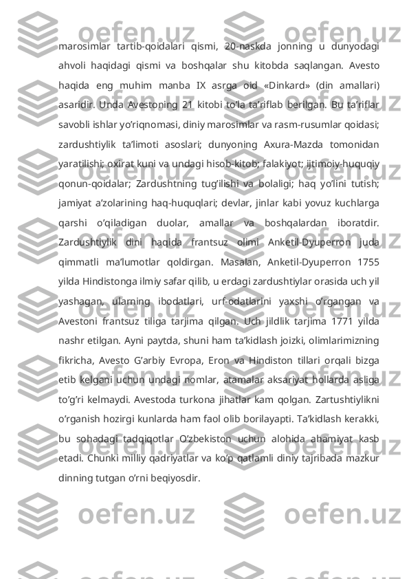 marosimlar   tartib-qoidalari   qismi,   20-naskda   jonning   u   dunyodagi
ahvoli   haqidagi   qismi   va   boshqalar   shu   kitobda   saqlangan.   Avesto
haqida   eng   muhim   manba   IX   asrga   oid   «Dinkard»   (din   amallari)
asaridir.   Unda   Avestoning   21   kitobi   to’la   ta’riflab   berilgan.   Bu   ta’riflar
savobli ishlar yo’riqnomasi, diniy marosimlar va rasm-rusumlar qoidasi;
zardushtiylik   ta’limoti   asoslari;   dunyoning   Axura-Mazda   tomonidan
yaratilishi; oxirat kuni va undagi hisob-kitob; falakiyot; ijtimoiy-huquqiy
qonun-qoidalar;   Zardushtning   tug’ilishi   va   bolaligi;   haq   yo’lini   tutish;
jamiyat   a’zolarining   haq-huquqlari;   devlar,   jinlar   kabi   yovuz   kuchlarga
qarshi   o’qiladigan   duolar,   amallar   va   boshqalardan   iboratdir.
Zardushtiylik   dini   haqida   frantsuz   olimi   Anketil-Dyuperron   juda
qimmatli   ma’lumotlar   qoldirgan.   Masalan,   Anketil-Dyuperron   1755
yilda Hindistonga ilmiy safar qilib, u erdagi zardushtiylar orasida uch yil
yashagan,   ularning   ibodatlari,   urf-odatlarini   yaxshi   o’rgangan   va
Avestoni   frantsuz   tiliga   tarjima   qilgan.   Uch   jildlik   tarjima   1771   yilda
nashr etilgan. Ayni paytda, shuni ham ta’kidlash joizki, olimlarimizning
fikricha,   Avesto   G’arbiy   Evropa,   Eron   va   Hindiston   tillari   orqali   bizga
etib   kelgani   uchun   undagi   nomlar,   atamalar   aksariyat   hollarda   asliga
to’g’ri   kelmaydi.   Avestoda   turkona   jihatlar   kam   qolgan.   Zartushtiylikni
o’rganish hozirgi kunlarda ham faol olib borilayapti. Ta’kidlash kerakki,
bu   sohadagi   tadqiqotlar   O’zbekiston   uchun   alohida   ahamiyat   kasb
etadi. Chunki milliy qadriyatlar va ko’p qatlamli diniy tajribada mazkur
dinning tutgan o’rni beqiyosdir. 
