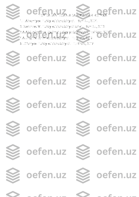 FOYDALANILGAN ADABIYOTLAR RO’YXATI
1.H.Absamiyev. Turkiy xalqlar adabiyoti. – SamDU,  20 04 .
2.Davronova M. Turkiy xalqlar adabiyoti tarixi. – SamDU, 2012
3.A.Abdurahmonov. Qadimgi turkey yodgorliklar. – Toshkent, 2004
4.A.Ulug’ov. Jahon va turk adabiyoti. –T.: Sharq, 2019
5.I.G’aniyev. Turkiy xalqlar adabiyoti. –T.: Sharq, 2017 