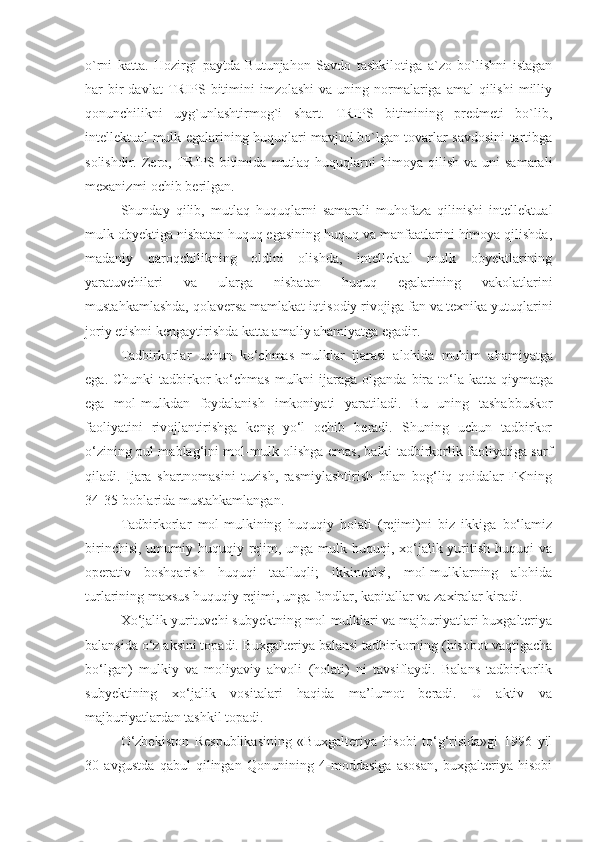 o`rni   katta.   Hozirgi   paytda   Butunjahon   Savdo   tashkilotiga   a`zo   bo`lishni   istagan
har  bir  davlat   TRIPS bitimini  imzolashi  va  uning normalariga amal  qilishi   milliy
qonunchilikni   uyg`unlashtirmog`i   shart.   TRIPS   bitimining   predmeti   bo`lib,
intellektual mulk egalarining huquqlari mavjud bo`lgan tovarlar savdosini tartibga
solishdir.  Zero,  TRIPS  bitimi da  mutlaq  huquqlarni  himoya  qilish   va  uni   samarali
mexanizmi ochib berilgan.
Shunday   qilib,   mutlaq   huquqlarni   samarali   muhofaza   qilinishi   intellektual
mulk obyektiga nisbatan huquq egasining huquq va manfaatlarini himoya qilishda,
madaniy   qaroqchilikning   oldini   olishda,   intellektal   mulk   obyektlarining
yaratuvchilari   va   ularga   nisbatan   huquq   egalarining   vakolatlarini
mustahkamlashda, qolaversa mamlakat iqtisodiy rivojiga fan va texnika yutuqlarini
joriy etishni kengaytirishda katta amaliy ahamiyatga egadir.
Tadbirkorlar   uchun   ko ‘ chmas   mulklar   ijarasi   alohida   muhim   ahamiyatga
ega .   Chunki   tadbirkor   ko ‘ chmas   mulkni   ijaraga   olganda   bira   to ‘ la   katta   qiymatga
ega   mol - mulkdan   foydalanish   imkoniyati   yaratiladi .   Bu   uning   tashabbuskor
faoliyatini   rivojlantirishga   keng   yo‘l   ochib   beradi.   Shuning   uchun   tadbirkor
o‘zining pul mablag‘ini mol-mulk olishga emas, balki tadbirkorlik faoliyatiga sarf
qiladi.   Ijara   shartnomasini   tuzish,   rasmiylashtirish   bilan   bog‘liq   qoidalar   FKning
34-35-boblarida mustahkamlangan.
Tadbirkorlar   mol-mulkining   huquqiy   holati   (rejimi)ni   biz   ikkiga   bo‘lamiz
birinchisi, umumiy huquqiy rejim, unga mulk huquqi, xo‘jalik yuritish huquqi va
operativ   boshqarish   huquqi   taalluqli;   ikkinchisi,   mol-mulklarning   alohida
turlarining maxsus huquqiy rejimi, unga fondlar, kapitallar va zaxiralar kiradi.
Xo‘jalik yurituvchi subyektning mol-mulklari va majburiyatlari buxgalteriya
balansida o‘z aksini topadi. Buxgalteriya balansi tadbirkorning (hisobot vaqtigacha
bo‘lgan)   mulkiy   va   moliyaviy   ahvoli   (holati)   ni   tavsiflaydi.   Balans   tadbirkorlik
subyektining   xo‘jalik   vositalari   haqida   ma’lumot   beradi.   U   aktiv   va
majburiyatlardan tashkil topadi.
O‘zbekiston   Respublikasining   «Buxgalteriya   hisobi   to‘g‘risida»gi   1996   yil
30   avgustda   qabul   qilingan   Qonunining   4-moddasiga   asosan,   buxgalteriya   hisobi 