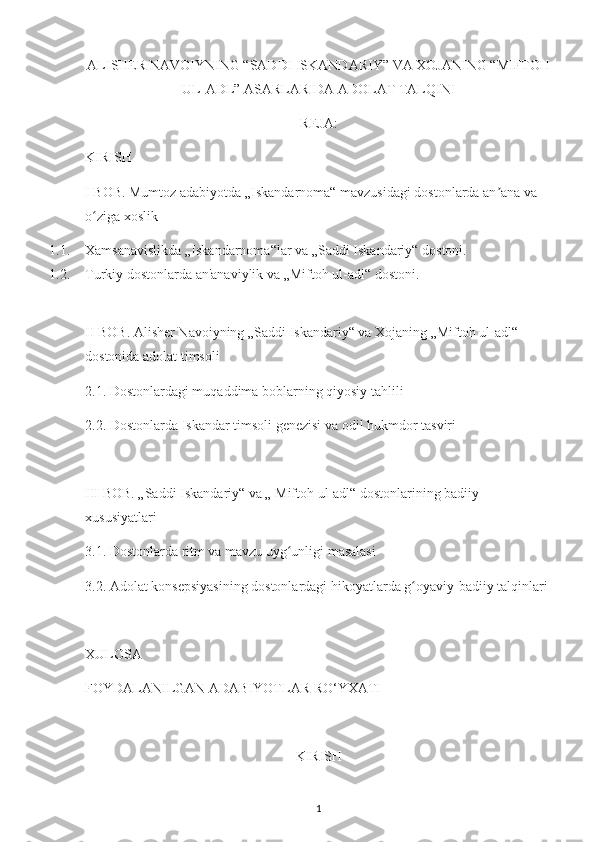 ALISHER NAVOIYNING “SADDI ISKANDARIY” VA XOJANING “MIFTOH
UL-ADL” ASARLARIDA ADOLAT TALQINI
REJA:
KIRISH
I BOB. Mumtoz adabiyotda „Iskandarnoma“ mavzusidagi dostonlarda an ana va ʼ
o ziga xoslik	
ʻ
1.1. Xamsanavislikda „Iskandarnoma“lar va „Saddi Iskandariy“ dostoni.
1.2. Turkiy dostonlarda an'anaviylik va „Miftoh ul-adl“ dostoni.
II BOB. Alisher Navoiyning „Saddi Iskandariy“ va Xojaning „Miftoh ul-adl“ 
dostonida adolat timsoli
2.1. Dostonlardagi muqaddima boblarning qiyosiy tahlili
2.2. Dostonlarda Iskandar timsoli genezisi va odil hukmdor tasviri
III BOB. „Saddi Iskandariy“ va „ Miftoh ul-adl“ dostonlarining badiiy 
xususiyatlari
3.1. Dostonlarda ritm va mavzu uyg unligi masalasi 	
ʻ
3.2. Adolat konsepsiyasining dostonlardagi hikoyatlarda g oyaviy-badiiy talqinlari	
ʻ
XULOSA
FOYDALANILGAN ADABIYOTLAR RO‘YXATI
KIRISH
1 