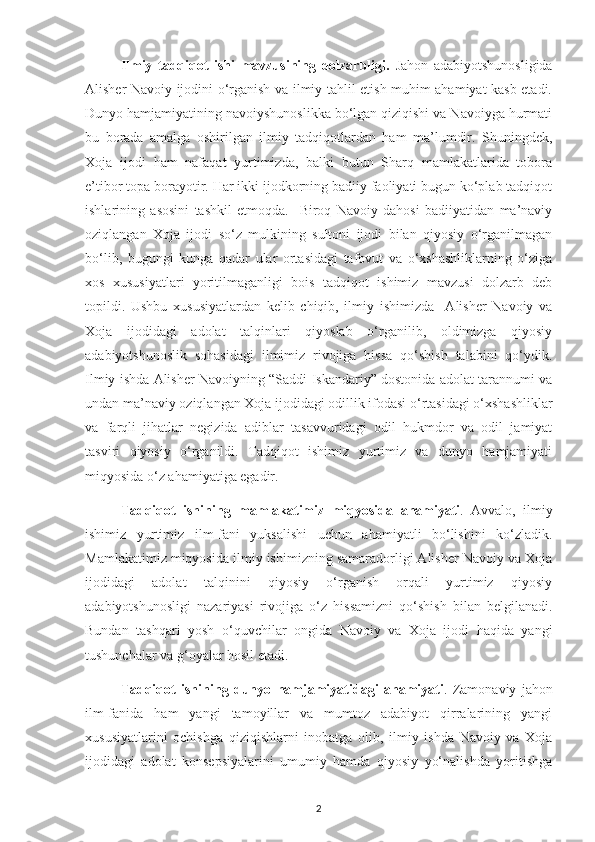Ilmiy   tadqiqot   ishi   mavzusining   dolzarbligi.   Jahon   adabiyotshunosligida
Alisher Navoiy ijodini o‘rganish va ilmiy tahlil etish muhim ahamiyat kasb etadi.
Dunyo hamjamiyatining navoiyshunoslikka bo‘lgan qiziqishi va Navoiyga hurmati
bu   borada   amalga   oshirilgan   ilmiy   tadqiqotlardan   ham   ma’lumdir.   Shuningdek,
Xoja   ijodi   ham   nafaqat   yurtimizda,   balki   butun   Sharq   mamlakatlarida   tobora
e’tibor topa borayotir. Har ikki ijodkorning badiiy faoliyati bugun ko‘plab tadqiqot
ishlarining   asosini   tashkil   etmoqda.     Biroq   Navoiy   dahosi   badiiyatidan   ma’naviy
oziqlangan   Xoja   ijodi   so‘z   mulkining   sultoni   ijodi   bilan   qiyosiy   o‘rganilmagan
bo‘lib,   bugungi   kunga   qadar   ular   ortasidagi   tafovut   va   o‘xshashliklarning   o‘ziga
xos   xususiyatlari   yoritilmaganligi   bois   tadqiqot   ishimiz   mavzusi   dolzarb   deb
topildi.   Ushbu   xususiyatlardan   kelib   chiqib,   ilmiy   ishimizda     Alisher   Navoiy   va
Xoja   ijodidagi   adolat   talqinlari   qiyoslab   o‘rganilib,   oldimizga   qiyosiy
adabiyotshunoslik   sohasidagi   ilmimiz   rivojiga   hissa   qo‘shish   talabini   qo‘ydik.
Ilmiy ishda Alisher Navoiyning “Saddi Iskandariy” dostonida adolat tarannumi va
undan ma’naviy oziqlangan Xoja ijodidagi odillik ifodasi o‘rtasidagi o‘xshashliklar
va   farqli   jihatlar   negizida   adiblar   tasavvuridagi   odil   hukmdor   va   odil   jamiyat
tasviri   qiyosiy   o‘rganildi.   Tadqiqot   ishimiz   yurtimiz   va   dunyo   hamjamiyati
miqyosida o‘z ahamiyatiga egadir. 
Tadqiqot   ishining   mamlakatimiz   miqyosida   ahamiyati .   Avvalo,   ilmiy
ishimiz   yurtimiz   ilm-fani   yuksalishi   uchun   ahamiyatli   bo‘lishini   ko‘zladik.
Mamlakatimiz miqyosida ilmiy ishimizning samaradorligi Alisher Navoiy va Xoja
ijodidagi   adolat   talqinini   qiyosiy   o‘rganish   orqali   yurtimiz   qiyosiy
adabiyotshunosligi   nazariyasi   rivojiga   o‘z   hissamizni   qo‘shish   bilan   belgilanadi.
Bundan   tashqari   yosh   o‘quvchilar   ongida   Navoiy   va   Xoja   ijodi   haqida   yangi
tushunchalar va g‘oyalar hosil etadi.  
Tadqiqot   ishining   dunyo   hamjamiyatidagi   ahamiyati .   Zamonaviy   jahon
ilm-fanida   ham   yangi   tamoyillar   va   mumtoz   adabiyot   qirralarining   yangi
xususiyatlarini   ochishga   qiziqishlarni   inobatga   olib,   ilmiy   ishda   Navoiy   va   Xoja
ijodidagi   adolat   konsepsiyalarini   umumiy   hamda   qiyosiy   yo‘nalishda   yoritishga
2 