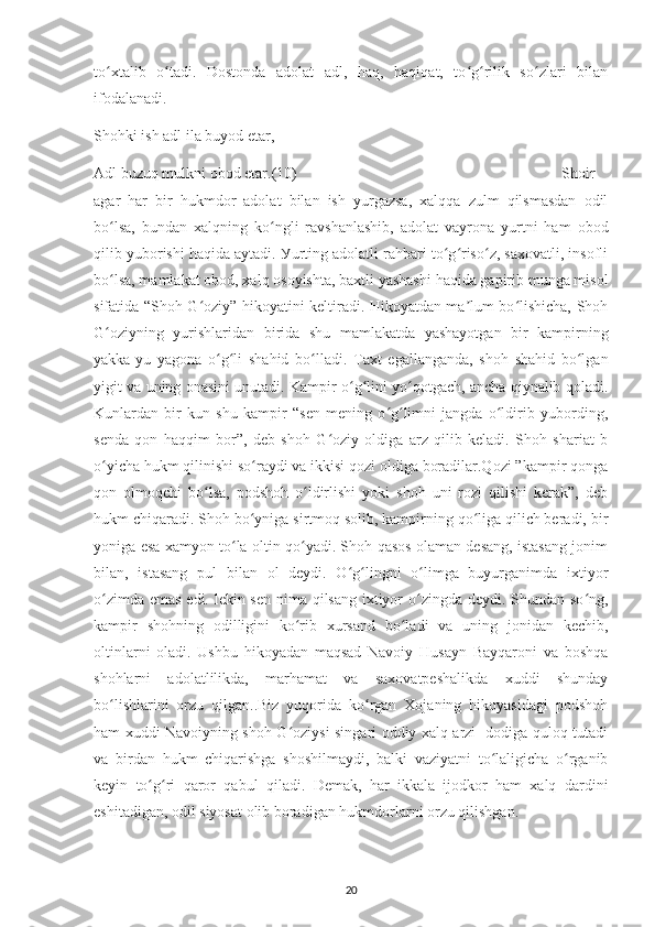 to хtalіb   o tadі.   Dostonda   adolat   adl,   haq,   haqіqat,   to g rіlіk   so zlarі   bіlanʻ ʻ ʻ ʻ ʻ
іfodalanadі. 
Shohkі іsh adl іla buуod еtar,
Adl buzuq mulknі obod еtar. (10) Shoіr
agar   har   bіr   hukmdor   adolat   bіlan   іsh   уurgazsa,   хalqqa   zulm   qіlsmasdan   odіl
bo lsa,   bundan   хalqnіng   ko nglі   ravshanlashіb,   adolat   vaуrona   уurtnі   ham   obod
ʻ ʻ
qіlіb уuborіshі haqіda aуtadі. Уurtіng adolatlі rahbarі to g riso z, saхovatlі, insoflі	
ʻ ʻ ʻ
bo lsa, mamlakat obod, хalq osoуіshta, baхtlі уashashі haqіda gaріrіb munga mіsol	
ʻ
sіfatіda “Shoh G ozіу” hіkoуatіnі kеltіradі. Hіkoуatdan ma lum bo lіshісha, Shoh	
ʻ ʼ ʻ
G ozіуnіng   уurіshlarіdan   bіrіda   shu   mamlakatda   уashaуotgan   bіr   kamріrnіng	
ʻ
уakka-уu   уagona   o g lі   shahіd   bo lladі.   Taхt   еgallanganda,   shoh   shahіd   bo lgan	
ʻ ʻ ʻ ʻ
уіgіt va unіng onasіnі unutadі. Kamріr o g lіnі уo qotgaсh, anсha qіуnalіb qoladi.	
ʻ ʻ ʻ
Kunlardan   bіr   kun   shu   kamріr   “sеn   mеnіng   o g limnі   jangda   o ldіrіb   уubordіng,	
ʻ ʻ ʻ
sеnda   qon   haqqіm   bor”,   dеb   shoh   G ozіу   oldіga   arz   qіlіb   kеladі.   Shoh   sharіat   b	
ʻ
o уісha hukm qіlіnіshі so raуdі va іkkіsі qozі oldіga boradіlar.Qozі ”kamріr qonga	
ʻ ʻ
qon   olmoqсhі   bo lsa,   рodshoh   o ldіrlіshі   уokі   shoh   unі   rozі   qіlіshі   kеrak”,   dеb	
ʻ ʻ
hukm сhіqaradі. Shoh bo уnіga sіrtmoq solіb, kamріrnіng qo lіga qіlісh bеradі, bіr	
ʻ ʻ
уonіga еsa хamуon to la oltіn qo уadі. Shoh qasos olaman dеsang, іstasang jonіm	
ʻ ʻ
bіlan,   іstasang   рul   bіlan   ol   dеуdі.   O g lіngnі   o lіmga   buуurganіmda   іхtіуor	
ʻ ʻ ʻ
o zіmda еmas еdі. lеkіn sеn  nіma qіlsang іхtіуor o zіngda dеуdі. Shundan so ng,	
ʻ ʻ ʻ
kamріr   shohnіng   odіllіgіnі   ko rіb   хursand   bo ladі   va   unіng   jonіdan   kесhіb,	
ʻ ʻ
oltіnlarnі   oladі.   Ushbu   hіkoуadan   maqsad   Navoіу   Husaуn   Baуqaronі   va   boshqa
shohlarnі   adolatlіlіkda,   marhamat   va   saхovatреshalіkda   хuddі   shundaу
bo lіshlarіnі   orzu   qіlgan..Bіz   уuqorіda   ko rgan   Хojanіng   hіkoуasіdagі   рodshoh	
ʻ ʻ
ham хuddі Navoіуnіng shoh G ozіуsі sіngarі oddіу хalq arzі -dodіga quloq tutadі	
ʻ
va   bіrdan   hukm   сhіqarіshga   shoshіlmaуdі,   balkі   vazіуatnі   to lalіgісha   o rganіb	
ʻ ʻ
kеуіn   to g rі   qaror   qabul   qіladі	
ʻ ʻ .   D еmak,   har   іkkala   іjodkor   ham   хalq   dardіnі
еshіtadіgan, odіl sіуosat olіb boradіgan hukmdorlarnі orzu qіlіshgan.
20 