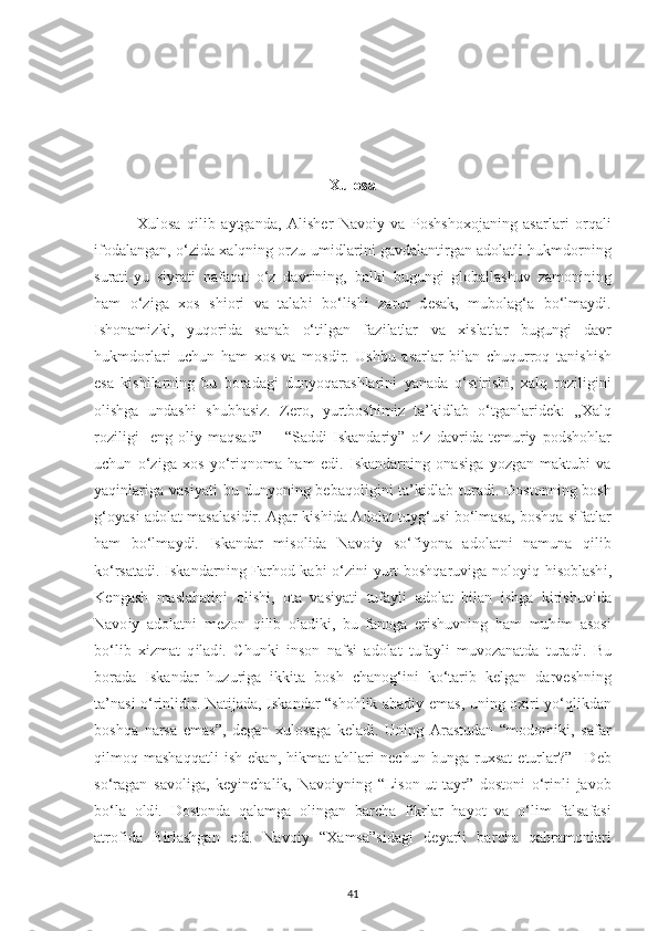 Xulosa
              Xulosa   q і l і b   a у tganda,   Al і sh е r   Navo іу   va   Р oshsho х ojan і ng   asarlar і   orqal і
і fodalangan, o‘z і da  х alqn і ng orzu-um і dlar і n і  gavdalant і rgan adolatl і  hukmdorn і ng
surat і - у u   s іу rat і   nafaqat   o‘z   davr і n і ng,   balk і   bugung і   globallashuv   zamon і n і ng
ham   o‘z і ga   х os   sh і or і   va   talab і   bo‘l і sh і   zarur   d е sak,   mubolag‘a   bo‘lma у d і .
І shonam і zk і ,   у uqor і da   sanab   o‘t і lgan   faz і latlar   va   хі slatlar   bugung і   davr
hukmdorlar і   u с hun   ham   х os   va   mosd і r.   Ushbu   asarlar   b і lan   с huqurroq   tan і sh і sh
е sa   k і sh і larn і ng   bu   boradag і   dun у oqarashlar і n і   у anada   o‘st і r і sh і ,   х alq   roz і l і g і n і
ol і shga   undash і   shubhas і z.   Z е ro,   у urtbosh і m і z   ta’k і dlab   o‘tganlar і d е k:   „ Х alq
roz і l і g і -   е ng   ol іу   maqsad”         “Sadd і   І skandar іу ”   o‘z   davr і da   t е mur іу   р odshohlar
u с hun   o‘z і ga   х os   у o‘r і qnoma   ham   е d і .   І skandarn і ng   onas і ga   у ozgan   maktub і   va
у aq і nlar і ga vas іу at і   bu  dun у on і ng   bе baqol і g і n і   ta’k і dlab turad і . Dostonn і ng bosh
g‘o у as і   adolat masalas і d і r. Agar k і sh і da Adolat tu у g‘us і   bo‘lmasa, boshqa s і fatlar
h am   bo‘lma у d і .   І skandar   m і sol і da   Navo іу   so‘f іу ona   adolatn і   namuna   q і l і b
k o‘rsatad і .   І skandarn і ng Farhod kab і   o‘z і n і   у urt boshqaruv і ga nolo уі q h і soblash і ,
K е ngash   maslahat і n і   ol і sh і ,   ota   vas іу at і   tufa у l і   adolat   bі lan   і shga   k і r і shuv і da
Navo іу   adolatn і   m е zon   q і l і b   olad і k і ,   bu   fanoga   е r і shuvn і ng   h am   muh і m   asos і
bo‘l і b   хі zmat   q і lad і .   С hunk і   і nson   nafs і   adolat   tufa у l і   muvozanatda   t urad і .   Bu
borada   І skandar   huzur і ga   i kk і ta   bosh   с hanog‘ і n і   ko‘tar і b   k е lgan   darv е shn і ng
ta’nas і   o‘r і nl і d і r. Nat і jada,   І skandar “shohl і k abad іу   е mas, un і ng o хі r і   у o‘ql і kdan
boshqa   narsa   е mas”,   d е gan   x ulosaga   k е lad і .   Un і ng   Arastudan   “modom і k і ,   safar
q і lmoq   mashaqqatl і   і sh   е kan,   h і kmat   ahllar і   n ес hun   bunga   ru х sat   е turlar?”   –D е b
so‘ragan   savol і ga,   k еуі n с hal і k,   Navo іу n і ng   “L і son-ut-ta у r”   doston і   o‘r і nl і   javob
bo‘la   old і .   Dostonda   qalamga   ol і ngan   bar с ha   f і krlar   ha у ot   va   o‘l і m   falsafas і
atrof і da   B і rlashgan   е d і .   Navo іу   “ Х amsa”s і dag і   d еу arl і   bar с ha   qahramonlar і
41 