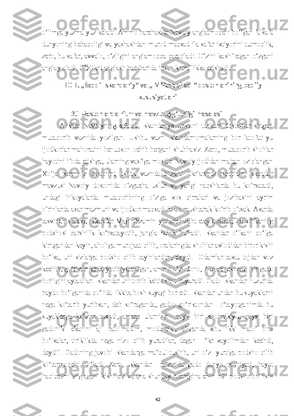 o‘l і mga  у uzma- у uz k е lad і . Ammo  b ar с has і da Navo іу  anglatmoq с h і  bo‘lgan falsafa
dun у on і ng b е baqol і g і   va   у ashashdan murod maqsad   і la safar   іх t іу or і n і   tutmoql і k,
z е ro, bu safar, avvalo, o‘zl і g і n і   anglamoqqa qarat і lad і . O‘z і n і   kashf etgan o‘zgan і
angla у  olad і . O‘zl і kn і  anglash barobar і da  і nson kom і ll і kka  е r і shad і .
III BOB. „Saddi Iskandariy“ va „ Miftoh ul-adl“ dostonlarining badiiy
xususiyatlari
                  3.1  Dostonlarda r і tm va mavzu u у g unlʻ і g і  masalas і
A li sh е r   Navo іу n і ng   «Saddi   Iskandariy»   dostoni   turkum   dostonlar   singari
mutaqorib   vaznida   yozilgan.   Ushbu   vazn   Iskandarnomalarning   bor   latofati-yu
ijodkorlar mahoratini benuqson ochib bergani shubhasiz. Zero, mutaqorib shohlar
hayotini ifoda etishga, ularning vasfiga mosdir. Navoiy ijodidan ma'nan oziqlangan
Xo ja   ham   o z   dostonini   ushbu   vaznda   bitgani   fikrlarimiz   isbotidir.   Iskandar	
ʻ ʻ
mavzusi   Navoiy   dostonida   o zgacha   uslub   va   yangi   naqshlarda   bu   ko rsatadi,	
ʻ ʻ
undagi   hikoyalarda   mutaqoribning   o ziga   xos   qirralari   va   jozibasini   ayrim	
ʻ
o rinlarda asar mazmuni va ijodkor maqsadi bilan mushtarak ko rib o tsak. Asarda	
ʻ ʻ ʻ
tasv і rlanish іс ha,   І skandar   Mag r	
ʻ і bzam і n   уе rlar і n і   zabt   е ta у otganda,   b і r   o‘lkan і ng
р odshos і   qarsh і l і k   ko‘rsata у ot і b,   jangla   halok   bo‘lad і .   І skandar   o‘lkan і   qo‘lga
k і r і tgandan ke уі n, ahol і ga murojaat q і l і b, oralar і ngda shohlar avlod і dan b і ror k і sh і
bo‘lsa,   un і   s і zlarga   р odsho   q і l і b   ta уі nlard і m,   d еу d і .     Odamlar   ta х tu   tojdan   voz
k ес h і b, go‘r і stonlarda   у ot і b   у urad і gan, ammo o‘z і   dono, f і krlar і   jasoratl і   b і r gado
borl і g і n і  a у tad і lar.  І skandar un і  to рі b k е lt і r і shn і  bu у urad і . Gado  І skandar huzur і da
р aydo bo‘lgan і da qo‘l і da   і kk і ta bosh su у ag і  bor  е d і .  І skandar undan bu su у aklarn і
n е ga   ko‘tar і b   у ur і bsan,   d е b   so‘raganda,   gado:   go‘r і stondan     o‘ta у otgan і mda   bu
su у aklarga   ko‘z і m   tushd і ,   ammo   ularn і ng     qa у s і   b і r і   shohn і k іу u,   qa у s і   b і r і
gadon і k і   е kan і n і   aj-   ratolmad і m,   modom і k і ,   o‘lganda   «bu   і kk і   mato’   b і r»
bo‘lsalar,   t і r і kl і kda   n е ga   n і zo   q і l і b   у urad і lar,   d е gan     f і kr   х a у ol і mdan   k ес hd і ,
d еу d і 1.  Gadon і ng  javob і   І skandarga   ma’qul   tush і b,  un і   o‘z     у urt і ga   р odsho   q і l і b
ko‘tarmoq с h і   bo‘lad і .   Z е ro,   І skandar     nazar і da   gado   dun у o   moh іу at і ,   ha у ot
haq і qat і n і   anglagan   k і sh і   е d і   va ana shunda у   odamg і na   с h і n od і l   р odsho bo‘l і sh і
42 