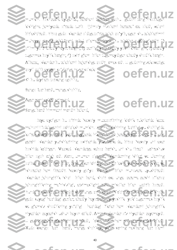 mumk і n.   Boshqa с ha   a у tganda,   bar с han і   barobar,   shohu     gadon і   t е ng   h і soblagan
k і sh і g і na   jam іу atda   o‘rtada   tur і b     і jt і mo іу   n і zolarn і   bartaraf   е ta   olad і ,   х alqn і
b і rlasht і rad і . B і roq gado  І skandar old і ga to‘rtta talab qo‘ уі b, agar  shu talablar і mn і
muha уу o   е tsang,   takl і f і ngn і   qabul   q і laman,   d еу d і .   Bu   talablar   qu уі dag і lard і r:   1)
o‘l і m і   у o‘q  abad іу  ha у ot b е rg і n; 2) qar і l і g і   у o‘q abad іу   у oshl і k b е r- g і n; 3) abad іу
tuganmas bo у l і k b е rg і n; 4) o хі r і  g‘am  b і lan tugama у d і gan abad іу  shodl і k b е rg і n.
Albatta,   І skandar bu talablarn і   bajar і shga qod і r    е mas   е d і . U gadon і ng zakovat і ga
qo уі l qol і b aytgan so zlariga nazar solsak:ʻ
K і  bu da у r aro to р sang ogohl і q, 
Sango faqr b е rd і , manga shohl і q, 
Agar m е n і  a у lad і  arjmand, 
S е nga b е rd і  h і mmatn і  m е nd і n baland, — 
D еу a   aytilgan   bu   o rinda   Navoiy   mutaqoribning   kichik   ruknlarida   katta	
ʻ
ma'noni ifodalaganini ochiqlash mumkin. Himmat kishining faqirligi-yu shohligida
ko ra ustuvorroq ekani ushbu baytlarda hikmat bo lib jaranglaydi. Ushbu muloqot	
ʻ ʻ
gar с h і   І skandar   у ur і shlar і n і ng   o хі rlar і da   у uz   b е rsa-da,   b і roq   Navo іу   un і   asar
bosh і da   k е lt і rgan.   Maqsad   І skandarga   saboq   b е r і sh,   un і   shu   і bratl і     u с hrashuv
b і lan   ogoh   е tish   е d і .   Z е ro,   umuman   olganda,   І skandarn і ng   і shlar і   va   ularn і ng
oq і bat і   і brat bo‘l і sh   b і lan b і rga, asar   іс h і dag і   har b і r lavha va h і ko у at, h і kmat va
і shoratlar   ham   і bratd і r.   Navo іу   go‘ у o   І skandar     b і lan   munozara   u у usht і rad і :
І skandar   jahong і rl і k   і shq і     b і lan   band,   sho і r   е sa   unga   qarama-qarsh і   o‘laroq
jahong і rl і kn і ng   ma’n і s і zl і g і ,   arz і masl і g і n і   turl і   m і sollar   b і lan   uqt і r і b   borad і .
Bunda qisqa biroq ohangdor vazn unga qo l keladi. K	
ʻ е lt і r і lgan h і ko у atdag і   shohu
gado su у ag і   haq і dag і   ga р lar, abad іу   ha у ot, abad іу   у oshl і k    у ok і   tuganmas bo у l і k
va   g‘ams і z   shodl і kn і ng   у o‘ql і g і     haq і dag і   f і krlar   ham   І skandarn і   jahong і rl і k
n іу at і dan qa у tar і sh u с hun ba у on  е t і lad і . Ammo  І skandar o‘z n іу at і dan qa у tma у d і .
U   gadon і ng   haq   е kanl і g і n і   tan   olad і ,     l е k і n   o‘z і n і   ham   nohaq   е mas   d е b   b і lad і :
Х udo   «sango   faqr     b е rd і ,   manga   shohl і q»,   у a’n і   s е n і ng   nas і bang   faqr   olam і
43 