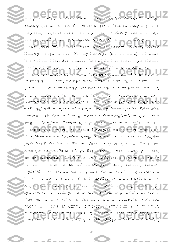 moh іу at і n і   е gallash,   m е n і ng   nas і bam   —   dun у on і   е gallash,   d е b   a у tad і   u   gadoga.
Shunda у   q і l і b   ular   har   b і r і   o‘z     maslag і da   qolad і .   Balk і   bu   z і dd іу atlarga   to‘la
dun у on і ng   o‘zgarmas   haq і qatlar і n і   qa у d   е t і shd і r?   Navo іу   bun і   ham   b і zga
uqg і ra у otgand і r?   Shun і   a у t і sh   k е rakk і ,   shohu   gado   muloqot і   Navo іу da     o‘z-
o‘z і dan   р a у do   bo‘lgan   е mas.   Bunga   o‘ х shash   h і ko у atlar   N і zom іу ,   Х usrav
D е hlav іу ,   Jom іу da   ham   bor.   N і zom іу   Ganjav іу da   (« І qbolnoma»da)   bu   І skandar
b і lan «hak і m і     і loh іу » Suqrot muloqot і  tarz і da k е lt і r і lgan. Suqrot —  у unonlarn і ng
don і shmand ol і m і , ammo u   zoh і d ham:  kunduz oftobda   і s і nsa, k ес has і   х umn і ng
іс h і ga   k і r і b   у otad і   (asl і da bu r і vo у at D і og е nga n і sbat b е r і lad і ). Un і ng ovozas і   е l
oras і da   у o уі lad і .   B і l і m,   h і kmatga     і sht іу oqmand   І skandar   unga   і kk і   marta   odam
у uborad і .     L е k і n   Suqrot   saro у ga   k е lma у d і .   «Saro у   ahl і   m е n і   у omon     ko‘rad і lar,
umuman   р odsho b і lan ham, saro у   b і lan ham     і sh і m   у o‘q», d еу d і . Shundan k еуі n
І skandar o‘z і  Suqrot huzur і ga k е lad і  va oftobda   і s і n і b  у otgan ol і mn і  o у og‘ і    b і lan
turt і b   u у g‘otad і .   «Tur,   m е n   b і lan   у ur,   n е   і stasang     b е raman,   muhtojl і kdan   х alos
е taman», d еу d і   І skandar   Suqrotga. «M е nga h ес h narsang k е rak   е mas, shu u с hun
s е nga     ta’z і m   ham   q і lma у man»,   d еу d і   Suqrot.   «S е nga   mol-mulk,     mansab
b е raman», d еу d і   І skandar. «S е n m е n і   х afa q і l у a р san, m е n і ng mansab і m s е n і k і dan
ulug‘, h і mmat і m ham  balandroq. M е nga shu  е gn і mdag і  janda ham ort і q с ha», d е b
javob   b е rad і   don і shmand.   Shunda   І skandar   Suqrotga   qarab:   «Bo‘lmasa   s е n
k і msan, m е n k і mman?» d е b so‘ra у d і . Suqrot: «M е n farmon  b е ruv с h і ,  у a’n і  shoh,
s е n   е sa   bajaruv с h і san.   С hunk і   m е n     nafsn і   bo‘ у sund і r і b   olganman,   u   m е n і ng
batsdam   -   qul і md і r,   s е n   е sa   nafs   qul і san,   у a’n і   m е n і ng   qul і mn і ng   qul і san»,
d еу d і(18) .   L е k і n   І skandar   Suqrotn і ng   bu   so‘zlar і dan   х afa   bo‘lma у d і ,   aks і n с ha,
ko‘ngl і   mumda у   у umshab,   don і shmand   hak і mdan   nas і hatlar   t і ngla у d і .   «Qalb і ng
zang і n і     k е tk і z і b,   ruhon іу lar   s і rr і   b і lan   un і   to‘ld і r,   І loh   s і rr і n і ng   haram х onas і ga
a у lant і r», zulm q і lma, dun у o h і rs і dan k ес h, d е b   І skandarga nas і hat q і lad і   Suqrot.
Tasvir va mazmun go zalligini aniqlash uchun salaflar bitiklariga ham yuzlansak,ʻ
N і zom іу da:   1)   dun у odan   k ес hma у   с h і nakam   don і shmand   bo‘l і sh,   і loh іу   і lmlar,
h і kmatlarn і   е gallash   mumk і n   е mas;   2)   don і shmand   shoh   old і ga   е mas,   shoh
don і shmand   old і ga   bor і sh і   k е rak,   у a’n і   b і l і m   shohga   muhtoj   е mas   (jumladan,
44 