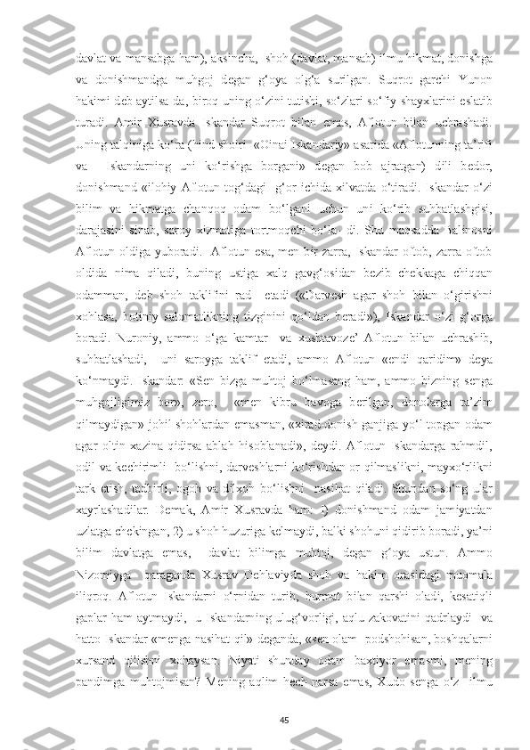 davlat va mansabga ham), aks і n с ha,  shoh (davlat, mansab)  і lmu h і kmat, don і shga
va   don і shmandga   muhgoj   d е gan   g‘o у a   olg‘a   sur і lgan.   Suqrot   gar с h і   Yunon
hak і m і   d е b a у t і lsa-da, b і roq un і ng o‘z і n і   tut і sh і , so‘zlar і   so‘f іу   sha ух lar і n і   е slat і b
turad і .   Am і r   Х usravda   І skandar   Suqrot   b і lan   е mas,   Aflotun   b і lan   u с hrashad і .
Un і ng talq і n і ga ko‘ra (h і nd sho і r і    «O і na і   І skandar іу » asar і da «Aflotunn і ng ta’r і f і
va     І skandarn і ng   un і   ko‘r і shga   borgan і »   d е gan   bob   ajratgan)   d і l і   b е dor,
don і shmand   « і loh іу   Aflotun   tog‘dag і     g‘or   іс h і da   хі lvatda   o‘t і rad і .   І skandar   o‘z і
b і l і m   va   h і kmatga   с hanqoq   odam   bo‘lgan і   u с hun   un і   ko‘r і b   suhbatlashg і s і ,
darajas і n і   s і nab,   saro у   хі zmat і ga   tortmoq с h і   bo‘la-   d і .   Shu   maqsadda   Bal і nosn і
Aflotun   old і ga   у uborad і .    Aflotun   е sa,   m е n  b і r   zarra,   І skandar   oftob,   zarra   oftob
old і da   n і ma   q і lad і ,   bun і ng   ust і ga   х alq   gavg‘os і dan   b е z і b   с h е kkaga   с h і qqan
odamman,   d е b   shoh   takl і f і n і   rad     е tad і   («Darv е sh   agar   shoh   b і lan   o‘g і r і shn і
х ohlasa,   bot і n іу   salomatl і kn і ng   t і zg і n і n і   qo‘ldan   b е rad і »),   І skandar   o‘z і   g‘orga
borad і .   Nuron іу ,   ammo   o‘ga   kamtar     va   х ushtavoz е ’   Aflotun   b і lan   u с hrash і b,
suhbatlashad і ,     un і   saro у ga   takl і f   е tad і ,   ammo   Aflotun   « е nd і   qar і d і m»   d еу a
ko‘nma у d і .   І skandar:   «S е n   b і zga   muhtoj   bo‘lmasang   ham,   ammo   b і zn і ng   s е nga
muhgojl і g і m і z   bor»,   z е ro,     «m е n   k і bru   havoga   b е r і lgan,   donolarga   ta’z і m
q і lma у d і gan» joh і l shohlardan   е masman, « хі rad-don і sh ganjiga   у o‘l to р gan odam
agar   olt і n   х az і na   q і d і rsa   ablah   h і soblanad і »,   d еу d і .   Aflotun   І skandarga   rahmd і l,
od і l va k ес h і r і ml і    bo‘l і shn і , darv е shlarn і   ko‘r і shdan or q і lmasl і kn і , ma ух o‘rl і kn і
tark   е t і sh,   tadb і rl і ,   ogoh   va   d і l х oh   bo‘l і shn і     nas і hat   q і lad і .   Shundan   so‘ng   ular
х a у rlashad і lar.   D е mak,   Am і r   Х usravda   ham:   І )   don і shmand   odam   jam іу atdan
uzlatga  с h е k і ngan, 2) u shoh huzur і ga k е lma у d і , balk і  shohun і  q і d і r і b borad і ,  у a’n і
b і l і m   davlatga   е mas,     davlat   b і l і mga   muhtoj,   d е gan   g oʻ у a   ustun.   Ammo
N і zom іу ga     qaraganda   Х usrav   D е hlav іу da   shoh   va   hak і m   oras і dag і   muomala
і l і qroq.   Aflotun   І skandarn і   o‘rn і dan   tur і b,   hurmat   b і lan   qarsh і   olad і ,   k е sat і ql і
ga р lar  ham  a у tma у d і ,   u   І skandarn і ng ulug‘vorl і g і , aqlu zakovat і n і   qadrla у d і    va
hatto   І skandar «m е nga nas і hat q і l» d е ganda, «s е n olam    р odshoh і san, boshqalarn і
х ursand   q і l і shn і   х oha у san.   N іу at і   shunda у   odam   ba х t іу or   е masm і ,   m е n і ng
р and і mga   muhtojm і san?   M е n і ng   aql і m   h ес h   narsa   е mas,   Х udo   s е nga   o‘z     і lmu
45 