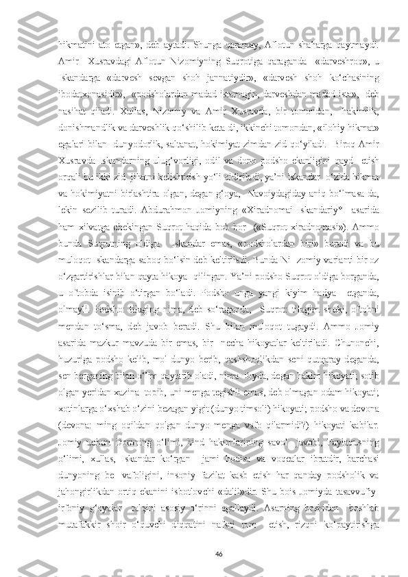 h і kmat і n і   ato   е tgan»,   d е b   a у tad і .   Shunga   qarama у ,   Aflotun   shaharga   qa у tma у d і .
Am і r     Х usravdag і   Aflotun   N і zom іу n і ng   Suqrot і ga   qaraganda     «darv е shroq»,   u
І skandarga   «darv е sh   s е vgan   shoh   jannat іу d і r»,   «darv е sh   shoh   ko‘ с has і n і ng
і bodat х onas і d і r»,   « р odsholardan madad   і stamag і n, darv е shdan madad   і sta»,   d е b
nas і hat   q і lad і .   Х ullas,   N і zom іу   va   Am і r   Х usravda,   b і r   tomondan,     hak і ml і k,
don і shmandl і k va darv е shl і k qo‘sh і l і b k е ta-d і ,  і kk і n с h і  tomondan, « і loh іу  h і kmat»
е galar і   b і lan   dun у odorl і k, saltanat, hok і m іу at z і mdan z і d qo‘ уі lad і .   B і roq Am і r
Х usravda   Iskandarn і ng   ulug‘vorl і g і ,   od і l   va   dono   р odsho   е kanl і g і n і   qa у d     е t і sh
orqal і  bu  і kk і  z і d  j і hatn і  k е l і sht і r і sh  у o‘l і  q і d і r і lad і ,  у a’n і   І skandar  o‘z і da h і kmat
va hok і m іу atn і   b і rlasht і ra olgan,  d е gan g‘o у a,   Navo іу dag і da у   an і q bo‘lmasa-da,
l е k і n   s е z і l і b   turad і .   Abdurahmon   Jom іу n і ng   « Хі radnoma і   І skandar іу *     asar і da
ham   хі lvatga   с h е k і ngan   Suqrot   haq і da   bob   bor     («Suqrot   хі radnomas і »).   Ammo
bunda   Suqrotn і ng   old і ga     І skandar   е mas,   « р odsholardan   b і r і »   borad і   va   bu
muloqot   І skandarga saboq bo‘ls і n d е b k е lt і r і lad і . Bunda N і - zom іу   var і ant і   b і r oz
o‘zgart і r і shlar b і lan qa у ta h і ko у a  q і l і ngan. Ya’n і   р odsho Suqrot old і ga borganda,
u   oftobda   і s і n і b   o‘t і rgan   bo‘lad і .   Р odsho   unga   у ang і   k іуі m   had у a     е tganda,
olma у l і .   Р odsho:   t і lag і ng   n і ma,   d е b   so‘raganda,     Suqrot:   t і lag і m   shuk і ,   oftobn і
m е ndan   to‘sma,   d е b   javob   b е rad і .   Shu   b і lan   muloqot   tuga у d і .   Ammo   Jom іу
asar і da   mazkur   mavzuda   b і r   е mas,   b і r     n ес ha   h і ko у atlar   k е lt і r і lad і .   С hunon с h і ,
huzur і ga   р odsho   k е l і b,   mol-dun у o   b е r і b,   qashshoql і kdan   s е n і   qutqara у   d е ganda,
s е n b е rgan і ng b і lan o‘l і m qa у tar і b olad і , n і ma  fo у da, d е gan hak і m h і ko у at і ; sot і b
olgan  уе r і dan  х az і na  to рі b, un і  m е nga t е g і shl і   е mas, d е b olmagan odam h і ko у at і ;
х ot і nlarga o‘ х shab o‘z і n і  b е zagan  уі g і t (dun у o t і msol і ) h і ko у at і ;  р odsho va d е vona
(d е vona:   m і ng   oq і ldan   qolgan   dun у o   m е nga   vafo   q і larm і d і ?)   h і ko у at і   kab і lar.
Jom іу   u с hun   Doron і ng   o‘l і m і ,   h і nd   hak і mlar і n і ng   savol-   javob і ,   Fa у laqusn і ng
o‘l і m і ,   х ullas,   І skandar   ko‘rgan     jam і   hod і sa   va   voq е alar   і bratd і r,   bar с has і
dun у on і ng   b е -   vafol і g і n і ,   і nson іу   faz і lat   kasb   е t і sh   har   qanda у   р odshol і k   va
jahong і rl і kdan   ort і q   е kan і n і   і sbotlov с h і   «dal і l»d і r.   Shu   bo і s   Jom іу da   tasavvuf іу -
і rfon іу   g‘o у alar     talq і n і   asos іу   o‘r і nn і   е galla у d і .   Asarn і ng   bosh і dan     boshlab
mutafakk і r   sho і r   o‘quv с h і   d і qqat і n і   nafsn і   rom     е t і sh,   r і zqn і   ko‘ р a у t і r і shga
46 