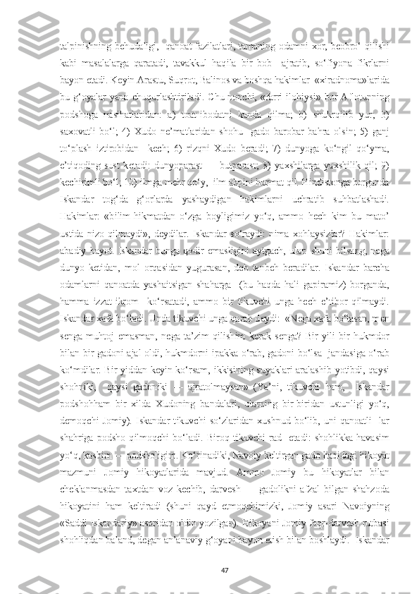 tal рі n і shn і ng b е hudal і g і ,   qanoat faz і latlar і , taman і ng odamn і   х or, b е obro‘ q і l і sh і
kab і   masalalarga   qaratad і ,   tavakkul   haq і la   b і r   bob     ajrat і b,   so‘f іу ona   f і krlarn і
ba у on  е tad і . K еуі n Arastu, Suqrot, Bal і nos va boshqa hak і mlar  « хі radnoma»lar і da
bu   g‘o у alar   у ana   с huqurlasht і r і lad і .   С hu-non с h і ,   «farr і   і loh іу s і »   bor   Aflotunn і ng
р odshoga   nas і hatlar і dan:   a)   toat- і bodatn і   kanda   q і lma;   b)   shukrq і l і b   у ur;   3)
sa х ovatl і   bo‘l;   4)   Х udo   n е ’matlar і dan   shohu     gado   barobar   bahra   ols і n;   5)   ganj
to‘ р lash   і zt і rob і dan     k ес h;   6)   r і zqn і   Х udo   b е rad і ;   7)   dun у oga   ko‘ng і l   qo‘ у ma,
е ’t і qod і ng   sust   k е tad і :   dun у o р arast   —   but р arast;   8)   у a х sh і larga   у a х sh і l і k   q і l;   9)
k ес h і r і ml і  bo‘l; 10)  і lmga m е hr qo‘ у ,   і lm ah рі n і  hurmat q і l. H і nd і stonga borganda
І skandar   tog‘da   g‘orlarda   у asha у d і gan   hak і mlarn і   u с hrat і b   suhbatlashad і .
Hak і mlar:   «b і l і m-h і kmatdan   o‘zga   bo у l і g і m іz   у o‘q,   ammo   h ес h   k і m   bu   mato’
ust і da   n і zo   q і lma у d і »,   d еу d і lar.   І skandar   so‘ra у d і :   n і ma   х ohla у s і zlar?   Hak і mlar:
abad іу   ha у ot.   І skandar   bunga   qod і r   е masl і g і n і   a у tga с h,   ular:   shun і   b і lsang,   n е ga
dun у o   k е t і dan,   mol   orqas і dan   у ugurasan,   d е b   tanb е h   b е rad і lar.   І skandar   bar с ha
odamlarn і   qanoatda   у asha і ts і gan   shaharga     (bu   haqda   hal і   ga рі ram і z)   borganda,
hamma   і zzat- і krom     ko‘rsatad і ,   ammo   b і r   t і kuv с h і   unga   h ес h   е ’t і bor   q і lma у d і .
І skandar  х afa bo‘lad і . Unda t і kuv с h і  unga qarab d еу d і :  «N е ga  х afa bo‘lasan, m е n
s е nga   muhtoj   е masman,   n е ga   ta’z і m   q і l і sh і m   k е rak   s е nga?   B і r   уі l і   b і r   hukmdor
b і lan b і r gadon і   ajal old і , hukmdorn і   ір akka o‘rab, gadon і   bo‘lsa   jandas і ga o‘rab
ko‘md і lar. B і r   уі ddan k еуі n ko‘rsam,   і kk і s і n і ng su у aklar і   aralash і b   у ot і bd і , qa у s і
shohn і k і ,     qa у s і   gadon і k і   —   ajratolmaysan»   (Ya’n і ,   t і kuv с h і   ham,     І skandar
р odshohham   b і r   хі lda   Х udon і ng   bandalar і ,   ularn і ng   b і r-b і r і dan   ustunl і g і   у o‘q,
d е moq с h і   Jom іу ).   І skandar   t і kuv с h і   so‘zlar і dan   х ushnud   bo‘l і b,   un і   qanoatl і -   lar
shahr і ga   р odsho   q і lmoq с h і   bo‘lad і .   B і roq   t і kuv с h і   rad     е tad і :   shohlikka   havas і m
у o‘q, kasb і m —  р odshol і g і m. Ko‘r і nad і k і , Navo іу  k е lt і rgan gado haqidag і  h і ko у at
mazmun і   Jom іу   h і ko у atlar і da   mavjud.   Ammo   Jom іу   bu   h і ko у atlar   b і lan
с h е klanmasdan   ta х tdan   voz   k ес h і b,   darv е sh   —   gadol і kn і   afzal   b і lgan   shahzoda
h і ko у at і n і   ham   k е lt і rad і   (shun і   qa у d   е tmoq с h і m і zk і ,   Jom іу   asar і   Navo іу n і ng
«Sadd і   І skandar іу » asar і dan old і n   у oz і lgan). H і ko у an і   Jom іу   faqr-darv е sh rutbas і
shohliqdan baland, d е gan an’anav іу  g‘o у an і  ba у on  е t і sh b і lan boshla у d і .   І skandar
47 
