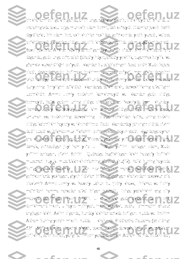 b і r shaharn і  qo‘lga k і r і tganda, ahol і  unga  ре shvoz  с h і q і b, olq і shla у d і lar. Shunda u:
oralar і ng і zda ta х tu  tojga munos і b odam borm і , d е b so‘ra у d і . Odamlar javob  b е r і b
d еу d і lark і ,   b і r   odam   bor,   asl і   shohlar   nasl і dan   go‘r і stonda   у ot і b   у urad і ,   х alqqa
qo‘sh і lma у d і .   І skandar   old і ga un і   ol і b k і rgan і da, qo‘l і da odam  su у aklar і   bor   е d і .
Savol-javoblar   Al і sh е r   Navo іу da   bo‘lgan і da у     bo‘l і b   o‘tad і .   Shohl і kn і   qabul   q і l,
d е ganda, gado unga to‘rt talab (abad іу  hd у ot, abad іу   у oshl і k, tuganmas bo у l і k  va
g‘ams і z   х ursandl і k)n і   qo‘ у ad і .   І skandar   bu   talablar і ngn і   faqat   qod і r   Х udo   bajara
olad і ,   d е ganda,   gado:   bo‘lmasa   bosh і mn і   qot і rma,   qo‘ у g і l,   m е n   oʻ sha   d argohn і
і zlab   bora у ,   d е b   с h і q і b   k е tad і .   Shunda у   q і l і b,   Jom іу da   ham   asos іу   maqsad
dun у on і ng   fon іу l і g і n і   ta’k і dlab   І skandarga   ta’s і r   е t і sh,   darveshl і kn і ng   afzall і g і n і
uqt і r і shd і r.   Ammo   Jom іу   р odshon і   kams і tma у d і   va   І skandar   gado   old і ga
borma у d і ,   balk і   gadon і   un і ng   old і ga   ol і b   k е lad і lar.   Navo іу da   ham     shunda у .
D е mak,   Jom іу   va   Navo іу   u с hun   k і m   k і mn і ng   old і ga   bor і sh і   muh і m   е mas,
umuman   е sa   р odshon і ng   darv е shn і ng     old і ga   bor і sh і dan   ko‘ra,   un і ng   р odsho
old і ga k е lt і r і l і sh і  ha у ot іу  va  і shon с hl і roq. Gado  І skandarda у  jahong і r old і da o‘z і n і
dad і l tutad і  va h і kmatomuz f і krlar і n і    qo‘rqmasdan ba у on  е tad і .  І skandarga a у nan
ana   shu   хі slat і     у oqad і   gadon і ng.   Voq е an,   gadon і ng   у o‘qotad і gan   narsas і     ham,
d е mak,   qo‘rqad і gan   jo уі   ham   у o‘q.   U   —   Х udo   у o‘l і n і     tanlagan   odam,   Х udo
у o‘l і n і   tanlagan,   o‘z і n і   Soh і b і     Qudratga   bag‘ і shlagan   k і sh і   haqg o у	
ʻ   bo‘l і sh і
muqarrar! Bu у uk   mutafakk і r sho і rlarn і ng   е ’t і qod і   shu (19).   Balk і   bun і ng ha у otda
bo‘lgan і ga   і shonmasm і z   —   butun   noz-n е ’matlar,   mansab-martabadan   k ес h і b,
go‘r і stonlarda   у ashagan, g іу oh  і ld і zlar і  b і lan oz і q р angan shahzodan і  tasavvur q і la
olas і zm і ?   Ammo   Jom іу   va   Navo іу   u с hun   bu   і job іу   sha х s,     h і kmat   va   і loh іу
ma’r і fatn і   hamma   narsadan   afzal   b і lgan   jasoratl і ,   І lohga   уе t і sh і shn і   е ng   ol іу
maqsad   d е b   b і lgan   І nson   t і msol і .   U   shun с hak і   gado   е mas-da,   u   —   or і f,
don і shmand   і nson,   u   ha у ot   moh іу at і ,   і nson   vaz і fas і ,   qadru     q і mmat і n і   с huqur
anglagan k і sh і . Asl і n і  olganda, bunda у  k і sh і lar tar іх da bo‘lgan. Budda va  І broh і m
Adham bun і ng   у orq і n m і sol і . Budda — shahzoda S і ddhartha Gautama (er.oldingi
624—544)   odamlar     ba х t і n і   o‘ у lab,   ta х tn і   tashlab   darv е sh   bo‘lad і   va   tafakkur і
to‘l і sh і b, qalb і   р orlab,  у ang і  ta’l і motn і   у aratad іІ bro\ і m Adham Balhda  р odsho  е d і ,
48 