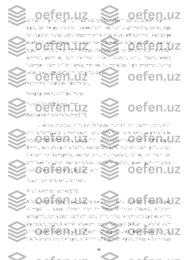 qalb і ga  і loh іу  nur  qu уі l і b, b і r k ес hada hamma narsas і n і  tashlab, darv е sh  k іуі m і n і
k іу d і ,   d е b   r і vo у at   q і lad і lar.   Tasavvuf   a hlі     е sa   bun і   ulug‘   mardl і k,   jasorat   d еу a
bahola у d і lar.   Bunga   urg‘u   b е rgan і m іz n і ng   bo і s і   shuk і ,   « Хі radnoma і   І skandar іу »
va «Sadd і   І skandar іу »da ham ta х tdan b е zorl і k masalas і  ko‘tar і lgan.  У osh  І skandar
ra іу atn і     to‘ р lab,   m е n   ham   s і zlarga   o‘ х shagan   b і r   bandaman,   balk і     s і zlardan
kamman,   уе t і m   va   faq і r   і nsonman.   Р odsho   qudratl і ,   dono,   o‘ktam,   k е sk і r,
hukmravo   odam   bo‘l і sh і   k е rak,   m е n   е sa   bu   mansabga   lo уі q   е masman,   bun і ng
ust і ga  ta х tu tojga rag‘bat і m ham  у o‘q, d еу d і : 
N е  bor shahl і q a у larga n іу at mango, 
N е  a у la у  d е sam, qob і l іу at mango. 
Bu takl і fd і n  с hunk і  ranjurm е n, 
Agar a у lasam tark ma’zurm е n (14) . 
U   х alqqa   murojaat   q і l і b,   s і z   o‘z і ng і zga   munos і b   b і r     odamn і   to рі b,   shoh
q і l і b   ko‘tar і ng,   tok і   u   mamlakatn і     aqlu   і drok   b і lan   і dora   е ts і n,   oso уі shtal і k   va
barqa-rorl і kn і   ta’m і nlas і n,   Haq   у o‘l і n і   tut і b,   adolatn і   asos     q і l і b   ols і n,   d еу d і .
Ammo,   х alq   g‘ala у on   ko‘tar і b,   І skandardan   ko‘ra   munos і b   odam   у o‘h,   undan
boshqan і   b і z   і stama у m і z,   Iskandar   dono,   mulohazakor,   od і l   va   oq і l   і nson   d е b
ta’r і f-tavs і f  q і lad і lar.   І skandar  nafaqat  odamlarn і   qadrlab,     у a х sh і - у omonn і   ajrata
olad і , balk і  u osmon s і rlar і dan ham ogoh: 
Bukun olam  іс hra s е n ul shohs е n, 
K і  aflok s і rr і dan ogohs е n (14) . 
Albatta,   shundan   k еуі n   І skandarn і ng   ta х tu   tojn і     qabul   q і l і shdan   boshqa   с horas і
qolma у d і .   U   ta х tga   o‘t і r і sh і   b і lan   b і r   n ес ha   і slohotlar   o‘tkazad і ,   sol і qlarn і
kama у t і r і b, jabr kurgan odamlarn і   qabul  q і l і b, nohaq   і shlarn і   an і qla у d і   va zol і m,
хіу onatkor,   badnafs   xoh і sh   sha х slarn і   qatt і q   ja z ola у d і   (« Х ush   ul   shahk і   zulm
ah lі n і   a у lab   n і gun,   jafokash   jafogarn і   ko‘rga у   zabun»).   Mamlakatda   haloll і k,
rostl і k tantana q і la boshla у di, qo‘sh і nn і   tuhfalar b і lan s іу lab, o‘z і ga sod і q holatga
49 
