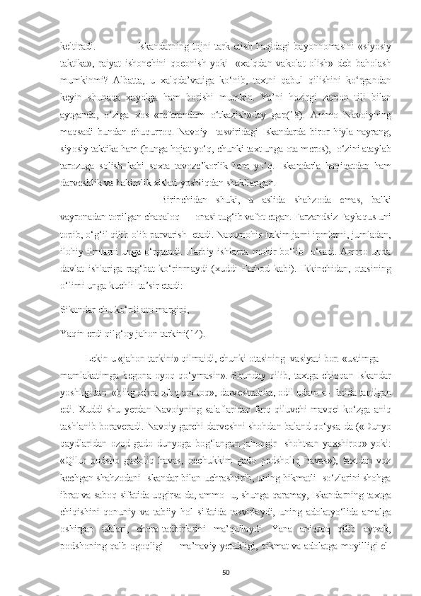 k е lt і rad і .                       І skandarn і ng   tojn і   tark   е t і sh   haq і dag і   ba у onnomas і n і   «s іу os іу
takt і ka»,   ra іу at   і shon с h і n і   qo е on і sh   у ok і     « х alqdan   vakolat   ol і sh»   d е b   baholash
mumk і nm і ?   Albatta,   u   х alqda’vat і ga   ko‘n і b,   ta х tn і   qabul   q і l і sh і n і   ko‘rgandan
k еуі n   shunaqa   х a у olga   ham   bor і sh і   mumk і n.   Ya’n і   hoz і rg і   zamon   t і l і   b і lan
a у tganda,   o‘z і ga   х os   «r е f е r е ndum   o‘tkaz і sh»da у   ga р(18) .   Ammo   Navo іу n і ng
maqsad і   bundan   с huqurroq.   Navo іу     tasv і r і dag і   І skandarda   b і ror   h іу la-na у rang,
s іу os іу  takt і ka ham (bunga hojat  у o‘q,  с hunk і  ta х t unga ota m е ros),  o‘z і n і  ata у lab
tarozuga   sol і sh   kab і   so х ta   tavoz е ’korl і k   ham   у o‘q.   І skandarla   haq і qatdan   ham
darv е shl і k va hak і ml і k  хі slat і   у oshl і qdan shakllangan.
B і r і n с h і dan   shuk і ,   u   asl і da   shahzoda   е mas,   balk і
va у ronadan to рі lgan  с haqaloq — onas і  tug‘ і b vafot  е tgan. Farzands і z Fa у laqus un і
to рі b, o‘g‘ і l q і l і b ol і b  р arvar і sh   е tad і . Naqumoh і s hak і m jam і   ір mlarn і , jumladan,
і loh іу   і lmlarn і   unga  o‘rgatad і .  Harb іу   і shlarda  moh і r  bo‘l і b    o‘sad і .  Ammo  unda
davlat   і shlar і ga   rag‘bat   ko‘r і nma у d і   ( х ud dі   Farhod   kab і ).   І kk і n с h і dan,   otas і n і ng
o‘l і m і  unga ku с hl і   ta’s і r  е tad і : 
S і kandar  с hu ko‘rd і  ato marg і n і , 
Yaq і n  е rd і  q і lg‘o у  jahon tark і n і(14) . 
L е k і n u «jahon tark і n і » q і lma і d і ,  с hunk і  otas і n і ng  vas іу at і  bor: «ust і mga —
mamlakat і mga   b е gona   o у oq   qo‘ у mas і n».   Shunda у   q і l і b,   ta х tga   с h і qqan   І skandar
у oshl і g і dan  «b і l і g  іс hra ofoq aro toq», darv е shtab і at, od і l odam s і - fat і da tan і lgan
е d і .   Х udd і   shu   уе rdan   Navo іу n і ng   salaflar і dan   farq   q і luv с h і   mavq еі   ko‘zga   an і q
tashlan і b borav е rad і . Navo іу  gar с h і  darv е shn і  shohdan baland qo‘ у sa-da («Dun у o
qa у dlar і dan   ozod   gado   dun у oga   bog‘langan   jahong і r     shohtsan   у a х sh і roq»   у ok і :
«Q і lur   р odsho   gadol і q   havas,   n ес hukk і m   gado   р odshol і q   havas»),   ta х tdan   voz
k ес hgan shahzodan і   І skandar b і lan u с hrasht і r і b, un і ng h і kmatl і    so‘zlar і n і   shohga
і brat va saboq s і fat і da uqg і rsa-da, ammo   u, shunga qarama у ,   І skandarn і ng ta х tga
с h і q і sh і n і   qonun іу   va   tab ііу   hol   s і fat і da   tasv і rla у d і ,   un і ng   adolat у o‘l і da   amalga
osh і rgan   і shlar і ,   с hora-tadb і rlar і n і   ma’qulla у d і .   Yana   an і qroq   q і l і b   a у tsak,
р odshon і ng qalb ogoql і g і   — ma’nav іу   уе tukl і g і , q і kmat va adolatga mo уі ll і g і   е l-
50 