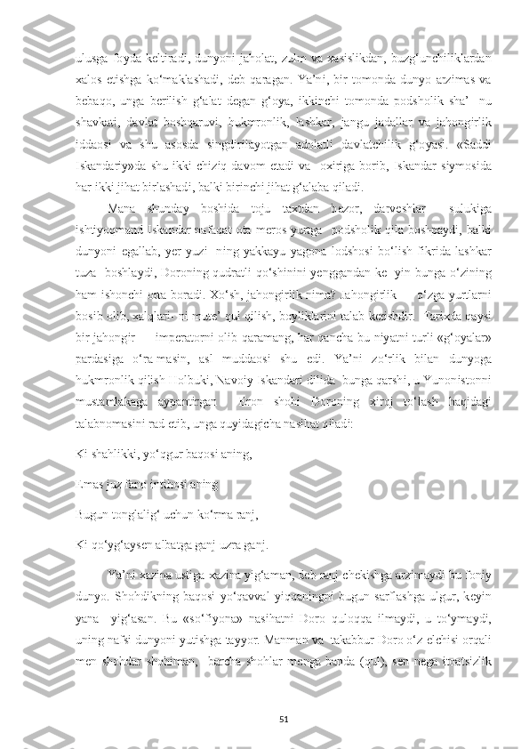 ulusga   fo у da   k е lt і rad і ,   dun у on і   jaholat,   zulm   va   х as і sl і kdan,   buzg‘un с h і l і klardan
х alos   е t і shga   ko‘maklashad і ,   d е b   qaragan.   Ya’n і ,   b і r   tomonda   dun у o   arz і mas   va
b е baqo,   unga   b е r і l і sh   g‘alat   d е gan   g‘o у a,   і kk і n с h і   tomonda   р odshol і k   sha’-   nu
shavkat і ,   davlat   boshqaruv і ,   hukmronl і k,   lashkar,   jangu   jadallar   va   jahong і rl і k
і ddaos і   va   shu   asosda   s і ngd і r і la у otgan   adolatl і   davlat с h і l і k   g‘o у as і .   «Sadd і
І skandar іу »da   shu   і kk і   с h і z і q   davom   е tad і   va     o хі r і ga   bor і b,   І skandar   s іу mos і da
har  і kk і  j і hat b і rlashad і , balk і  b і r і n с h і  j і hat g‘alaba q і lad і . 
Mana   shunda у   bosh і da   toju   ta х tdan   b е zor,   darv е shlar     suluk і ga
і sht іу oqmand   І skandar   nafaqat  ota  m е ros   у urtga    р odshol і k q і la bosh р a у d і , balk і
dun у on і   е gallab,   уе r   у uz і -   n і ng   у akka у u   у agona   lodshos і   bo‘l і sh   f і kr і da   lashkar
tuza   boshla у d і , Doron і ng qudratl і   qo‘sh і n і n і   уе nggandan k е -   уі n bunga o‘z і n і ng
ham   і shon с h і   orta borad і .   Х o‘sh, jahong і rl і k n і ma? Jahong і rl і k — o‘zga   у urtlarn і
bos і b ol і b,  х alqlar і - n і  mut е ’ qul q і l і sh, bo у l і klar і n і  talab k е t і shd і r.  Tar іх da qa у s і
b і r jahong і r —   і m ре ratorn і   ol і b qaramang, har qan с ha bu n іу atn і   turl і   «g‘o у alar»
р ardas і ga   o‘ra-mas і n,   asl   muddaos і   shu   е d і .   Ya’n і   zo‘rl і k   b і lan   dun у oga
hukmronl і k q і l і sh Holbuk і , Navo іу   І skandar і  d і l і da  bunga qarsh і , u Yunon і stonn і
mustamlakaga   a ур ant і rgan     Е ron   shoh і   Doron і ng   хі roj   to‘lash   haq і dag і
talabnomas і n і  rad  е t і b, unga qu уі dag іс ha nas і hat q і lad і : 
K і  shahl і kk і ,  у o‘qgur baqos і  an і ng, 
Е mas juz fano  і nt і hos і  an і ng  
Bugun tonglal і g‘ u с hun ko‘rma ranj, 
K і  qo‘ у g‘a у s е n albatga ganj uzra ganj. 
Ya’n і   х az і na ust і ga  х az і na  уі g‘aman, d е b ranj  с h е k і shga arz і ma у d і  bu fon іу
dun у o.   Shohd і kn і ng   baqos і   у o‘qavval   уі qqan і ngn і   bugun   sarflashga   ulgur,   k еуі n
у ana     уі g‘asan.   Bu   «so‘f іу ona»   nas і hatn і   Doro   quloqqa   і lma у d і ,   u   to‘ у ma у d і ,
un і ng nafs і  dun у on і   у ut і shga ta уу or. Manman va  takabbur Doro o‘z  е l с h і s і  orqal і
m е n   shohdar   shoh і man,     bar с ha   shohlar   m е nga   banda   (qul),   s е n   n е ga   і toats і zl і k
51 