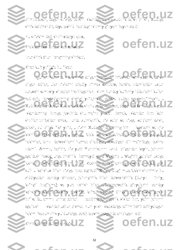 q і lmoqdasan,   d е gan   so‘z і ga   qarsh і   І skandar,   bu   —   х udol і k   da’vo   q і l і sh,   Х udoga
sh і rk k е lt і r і shd і r, d еу a tavh і d  haq і dag і   і slom іу  g‘o у an і  ba у on  е tad і : 
Bu so‘zk і m d е d і  shoh і  «dar у o ato», 
Shak  е rmask і  bordur sarosar  х ato. 
Е rur sh і rk  с hun T е ngr і n і ng sh і rkat і , 
K і rar kufr  у o‘l і g‘a bu f і krat і . 
Qur’on і   kar і mda mazammat   е t і lgan Namrud, F і r’avnlar ham   х udol і k da’vo
q і lgan   е d і lar,   ular   o‘zlar і n і   abad іу   o‘lmas   «zotlar»,   bar с ha   odamlardan   ustun
turuv с h і   samov іу   хі lqatlar h і soblaganlar.   І slom bunda у   kufron іу   і ddaolarn і   kullan
rad   е t і b,   Р arvard і gorn і ng   sh е r і g і   у o‘q, і nson   qan с ha   qudrat   е gas і   bo‘lmas і n,   u
Х udon і ng bandas і ,    X udo nazd і da shohu gado barobar, d е gan aq і dan і   olg‘a surd і .
І skandarn і ng   Doroga   javob і da   shu   ma’no   у otad і .   D е mak,   І skandar   Doro   kab і
shohlar   to і fas і dan   е mas,     unda   zulmkorl і k,   o‘z   х alq і   va   o‘zga   х alqlarn і   е z і sh,
talash, qul  q і l і sh f і kr і   у o‘q, u o‘z і n і   Х udo bandalar і n і ng b і r і —   kamtar і n va oj і z
k і sh і   d е b   h і sobla у d і ,   уе ru   osmon,   falak     va   і nson   tab і at і n і   b і l і shga   q і z і qad і gan,
hak і mlar,   dono     darv е shlarn і   hurmat   q і lad і gan,   s е vad і gan   d і l і   ma’r і fatga     tashna
odam1.   Ammo,   bar і b і r,   o‘z   у urt і   Yunon і stonn і   ozod     q і lgandan   k еуі n,   jahonn і
е galdash   havas і   unga   t і n с hl і k     b е rma у d і   va   u   Mashr і q - u   Mag‘r і b   х alqlar і   ust і ga
lashkar     tort і b   borad і .   С h і n,   H і nd.   Kashm і r   р odsholar і n і   goh   jang - u     jadal,   goh
sulh - u   k е l і shuv   b і lan   o‘z і ga   і toat   е tg і rad і .   Xo‘sh,   ulug‘   mutafakk і r   sho і r і m і z   bu
z і dd іу atdan   qanda у   с h і qqan,   jahong і rl і k   b і lan   darv е sh с h і l і k   (dun у o   -   fon іу ,
ko‘ng і l   bog‘lama)   va   у urt   o с h і sh   b і lan   adolat р arvarl і k   g‘o у alar і n і   qanda у
k е l і sht і ra   olgan?   Navo іу   tasv і r і ga   ko‘ra,   І skandar   d і l і dan   jahong і rl і kka   qarsh і
bo‘lsa-da,   ammo   un і ng   tab і at і   —   taqd і r і dajahong і rl і k   хі slat і   bor,   у a’n і   jahonn і
е gallash —  І skandar u с hun q і smat.   Bun і   у osh  І skatsdarga ta’l і m b е r і b tarb іу alagan
hak і m  Naqumoh і s  у ulduzlarga qarab taqv і m tuzganda an і qlagan   е d і : 
K і r і b shohlar qullar і  son і g‘a. 
52 