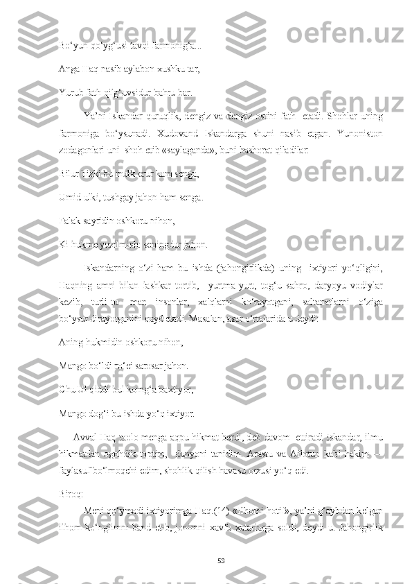 Bo‘ у un qo‘ у g‘us і  tavq і  farmon і g‘a... 
Anga Haq nas і b a у labon  х ushku tar, 
Yurub fath q і lg‘uvs і dur bahru bar. 
Ya’n і   І skandar   quruql і k, d е ng і z va  d е ng і z ost і n і   fath    е tad і . Shohlar  un і ng
farmon і ga   bo‘ у sunad і .   Х udovand   І skandarga   shun і   nas і b   е tgan.   Yunon і ston
zodagonlar і  un і   shoh  е t і b «sa у laganda», bun і  bashorat q і lad і lar: 
B і lur b і zk і  bu mulk  е rur kam s е nga, 
Um і d ulk і , tushga у  jahon ham s е nga. 
Falak sa у r і d і n oshkoru n і hon, 
K і  hukm е   у oz і lm і sh: s е n і ngdur jahon. 
І skandarn і ng   o‘z і   ham   bu   і shda   (jahong і rl і kda)   un і ng     іх t іу or і   у o‘ql і g і n і ,
Haqn і ng   amr і   b і lan   lashkar   tort і b,     у urtma- у urt,   tog‘u   sahro,   dar у o у u   vod іу lar
k е z і b,   turl і -tu-   man   і nsonlar,   х alqlarn і   ko‘ra у otgan і ,   saltanatlarn і   o‘z і ga
bo‘ у sund і ra у otgan і n і  qa у d  е tad і . Masalan, asar o‘rtalar і da u d еу d і : 
An і ng hukm і d і n oshkoru n і hon, 
Mango bo‘ld і  ro‘ еі  sarosar jahon. 
С hu Ul q і dd і  bul komg‘a ba х t іу or, 
Mango dog‘ і  bu  і shda  у o‘q  іх t іу or. 
      Avval Haq taolo m е nga aq р u h і kmat b е rd і , d е b davom    е tt і rad і   І skandar,  і lmu
h і kmatdan   ogohd і k   to р t і m,     dun у on і   tan і d і m.   Arastu   va   Aflotun   kab і   hak і m   —
fa у lasuf bo‘lmoq с h і   е d і m, shohl і k q і l і sh havasu orzus і   у o‘q  е d і . 
B і roq: 
M е n і  qo‘ у mad і   іх t іу or і mga Haq. (14)   « І lhom і  hot і f»,   у a’n і  g‘a у bdan k е lgan
і lhom   ko‘ngl і mn і   band   е t і b,   jon і mn і   х avfu   х atarlarga   sold і ,   d еу d і   u.   Jahong і rl і k
53 