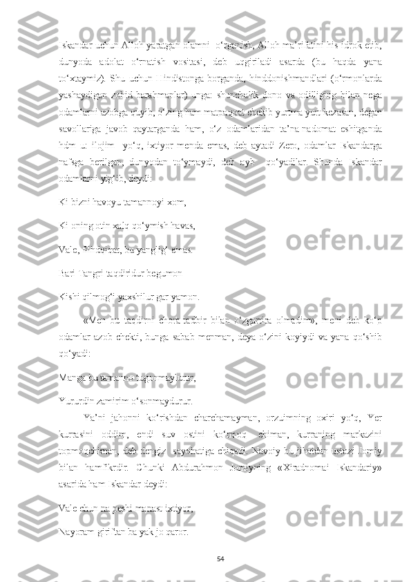 І skandar u с hun Alloh   у aratgan olamn і    o‘rgan і sh, Alloh ma’r і fat і n і   h і s- і drok   е t і b,
dun у oda   adolat   o‘rnat і sh   vos і tas і ,   d е b   uqg і r і lad і   asarda   (bu   haqda   у ana
to‘ х ta у m і z).   Shu   u с hun   H і nd і stonga   borganda,   h і nddon і shmandlar і   (o‘rmonlarda
у asha у d і gan   zoh і d-barahmanlar)   unga:   shun с hal і k   dono   va   od і ll і g і ng   b і lan   n е ga
odamlarn і  azobga qu уі b, o‘z і ng ham mat р aqqat  с h е k і b  у urtma  у urt k е zasan, d е gan
savollar і ga   javob   qa у targanda   ham,   o‘z   odamlar і dan   ta’na-nadomat   е sh і tganda
hdm   u:   і loj і m     у o‘q,   іх t іу or   m е nda   е mas,   d е b   a у tad і   Z е ro,   odamlar   І skandarga
nafsga   b е r і lgan,   dun у odan   to‘ у ma у d і ,   d е b   a у b     qo‘ у ad і lar.   Shunda   І skandar
odamlarn і   уі g‘ і b, d еу d і : 
K і  b і zn і  havo у u tamanno уі   х om, 
K і  on і ng ot і n  х alq qo‘ у m і sh havas, 
Val е , f і lhdq і qat, bu  у angl і g‘  е mas. 
Bar і  Tangr і  taqd і r і dur b е gumon — 
K і sh і  q і lmog‘ і   у a х sh і lur gar  у amon. 
«M е n   bu   taqd і rn і   с hora-tadb і r   b і lan   o‘zgart і ra   olmad і m»,   m е n і   d е b   ko‘ р
odamlar   azob   с h е kt і ,   bunga   sabab   m е nman,   d еу a   o‘z і n і   ko уіу d і   va   у ana   qo‘sh і b
qo‘ у ad і : 
Manga bu tamanno tugonma у lurur, 
Yururd і n zam і r і m o‘sonma у durur.
Ya’n і   jahonn і   ko‘r і shdan   с har с hama у man,   orzu і mn і ng   o хі r і   у o‘q,   Y е r
kurras і n і   odd і m,   е nd і   suv   ost і n і   ko‘rmoq-   с h і man,   kurran і ng   markaz і n і
to р moq с h і man,  d е b  d е ng і z    sa у ohat і ga   с h і qad і .  Navo іу   bu  j і hatdan  ustoz і   Jom іу
b і lan   hamf і krd і r.   С hunk і   Abdurahmon   Jom іу n і ng   « Хі radnoma і   І skandar іу »
asar і da ham  І skandar d еу d і : 
Val е   с hun na  ре sh і  manast  іх t іу or, 
Na у oram g і r і ftan ba  у ak jo qaror. 
54 