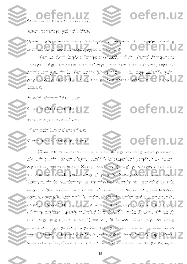 As і ram dar  і n  с hunb і sh і  navba-nav, 
Ravam, to maro go‘ у ad  Ееі d: b і rav. 
(Ammo   іх t іу or   m е nda   е mas,   b і r   jo у da   turolma у man.   Bu     harakatlar і mn і ng
as і r і man, Tangr і  taolo bor d е gan jo у ga с ha boraman.) 
Iskandar   o‘z і n і   d е ng і z   to‘lq і n і ga   o‘ х shatad і .   To‘lq і n     shamol   t і nmagun с ha
t і nma у d і .   «Agar   shamodda   orom   bo‘lsa у d і ,   m е n   ham   orom   olard і m»,   d еу d і   u.
Ammo   Jom іу   talq і n і da   І skandarn і ng   jahong і rl і g і     —   bu   р a у g‘ambarl і k,   у a’n і
у ang і   d і nn і   ( у akka х udol і k   d і n і n і )   jahonga   jor іу   е t і shd і r:   Maro   Е z і d   і n   man еі lat
doda ast, 
Ba  х alq і  jahonam f і r і stoda ast. 
K і  to d і n і  o‘ro kunam oshkor, 
Baroram z і  jon і  mu х ol і f d і mor. 
D і ham qadr і  but х onaharo sh і kast, 
Kunam har k і ro hast  у azdon р arast. 
( Х udo m е nga bu martaban і   b е r і b, jahon   х alq і ga shu- n і ng u с hun   у ubord і k і ,
tok і   un і ng   d і n і n і   oshkor   q і la уі n,     qarsh і l і k   ko‘rsatganlarn і   уе ng і b,   but х onalarn і
va у ron  е t і b, hamman і   у agona  Х udoga  і shont і ra уі n).Bu g‘o у a N і zom іу da ham bor.
B і roq   «Sads і   І skandar іу »da   bunla у   g‘o у a   у o‘q.   Navo іу   bun і   qabul   q і lmagan.
Navo іу   talq і n і da   І skandarn і ng     asos іу   m і ss іу as і   х alqra’ уі   va   Haqr і zol і g і   asos і da
dun у o     bo‘ у lab   adolatl і   hukmdorl і kn і   o‘rnat і sh,   b і l і m   va   do-   n і sh,   aqlu   е akovat,
х a у ru sa х ovat, afvu k ес h і r і ml і l і k,  m е hru shafqatn і  odamlar oras і da qaror to р t і r і sh,
q і sqas і ,   tasavvuf   ta’l і mot і n і ng   е zgu   amallar і n і   jor іу   е tt і rishdir.   «H і mmat»
so‘z і n і ng   qu уі dag і   lug‘av іу   ma’nolar і   bor:   1)   ku с hl і   і roda;   2)   azmu   sh і joat;   3)
b і ror   і shga   qatg і q   jazm   q і l і sh;   4)   sa х ovat;   5)   futuvvat.   Ulug‘   n іу at   va   un і ng
amalga osh і r і l і sh і ,   у arat і sh, bun у odkorl і k   і sht іу oq і   ham   baland h і mmatdan darak
b е rad і . H і mmat —  і nsonn і  sharaflov с h і , naj і b  хі slat. H і mmatbandl і k ulug‘  і shlarga
kamarbasta bo‘l і b,   е ’t і bor-obro‘ qozon і shd і r. « С hu h і mmat    е rur k і m у o і   vujud, k і
55 