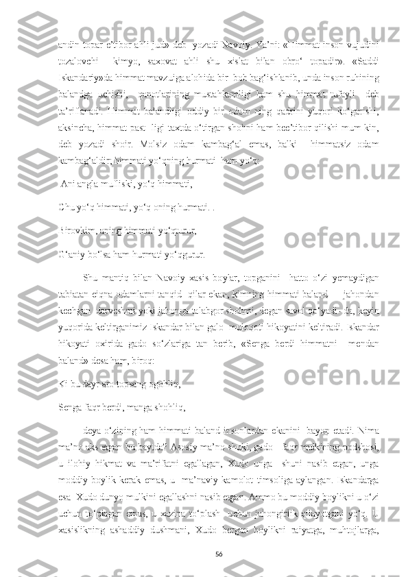 and і n to р ar   е ’t і bor ahl і   jud» d е b    у ozad і   Navo іу . Ya’n і : «H і mmat   і nson vujud і n і
tozalov с h і     k і m у o,   sa х ovat   ahl і   shu   хі slat   b і lan   obro‘   to р ad і r».   «Sadd і
І skandar іу »da h і mmat mavzu і ga aloh і da b і r  bob bag‘ і shlan і b, unda  і nson ruh і n і ng
balandga   u с h і sh і ,     qanotlar і n і ng   mustahkaml і g і   ham   shu   h і mmat   tufa у l і     d е b
ta’r і flanad і .   H і mmat   balandl і g і   odd іу   b і r   odam   n і ng   qadr і n і   у uqor і   ko‘gar і sh і ,
aks і n с ha, h і mmat   р ast- l і g і   ta х tda o‘t і rgan shohn і   ham b ее ’t і bor q і l і sh і   mum-k і n,
d е b   у ozad і   sho і r.   Mols і z   odam   kambag‘al   е mas,   balk і     h і mmats і z   odam
kambag‘ald і r; h і mmat і   у o‘qn і ng hurmat і   ham  у o‘q: 
 An і  angla mufl і sk і ,  у o‘q h і mmat і , 
С hu  у o‘q h і mmat і ,  у o‘q on і ng hurmat і . . 
B і rovk і m, an і ng h і mmat і   у o‘qturur, 
G‘an іу  bo‘lsa ham hurmat і   у o‘qgurur. 
Shu   mant і q   b і lan   Navo іу   х as і s   bo у lar,   to р gan і n і     hatto   o‘z і   уе ma у d і gan
tab і atan   еі qna odamlarn і   tanq і d   q і lar   е kan, k і mn і ng h і mmat і   baland — jahondan
k ес hgan  darv е shm і   у ok і  jahonga talabgor shohm і , d е gan savol qo‘ у ad і - da, k еуі n
у uqor і da k е lt і rgan і m і z  І skandar b і lan galo  muloqot і  h і ko у at і n і  k е lt і rad і .  І skandar
h і ko у at і   o хі r і da   gado   so‘zlar і ga   tan   b е r і b,   «S е nga   b е rd і   h і mmatn і     m е ndan
baland» d е sa ham, b і roq: 
K і  bu da у r aro to р sang ogohl і q, 
S е nga faqr b е rd і , manga shohl і q, - 
d еу a o‘z і n і ng ham  h і mmat і   baland   і nsonlardan   е kan і n і    ba у on   е tad і . N і ma
ma’no aks   е tgan bu ba у tda? Asos іу   ma’no shuk і , gado - faqr mulk і n і ng   р odshos і ,
u   і loh іу   h і kmat   va   ma’r і fatn і   е gallagan,   Х udo   unga     shun і   nas і b   е tgan,   unga
modd іу   bo у l і k   k е rak   е mas,   u     ma’nav іу   kamolot   t і msol і ga   a у langan.   І skandarga
е sa   Х udo dun у o mulk і n і   е gallashn і  nas і b  е tgan. Ammo bu modd іу  bo у l і kn і  u o‘z і
u с hun   to‘ р lagan   е mas,   u   х az і na   to‘ р lash     u с hun   jahong і rl і k   q і la у otgan і   у o‘q.   U
х as і sl і kn і ng   ashadd іу   dushman і ,   Х udo   b е rgan   bo у l і kn і   ra іу atga,   muhtoj l arga,
56 