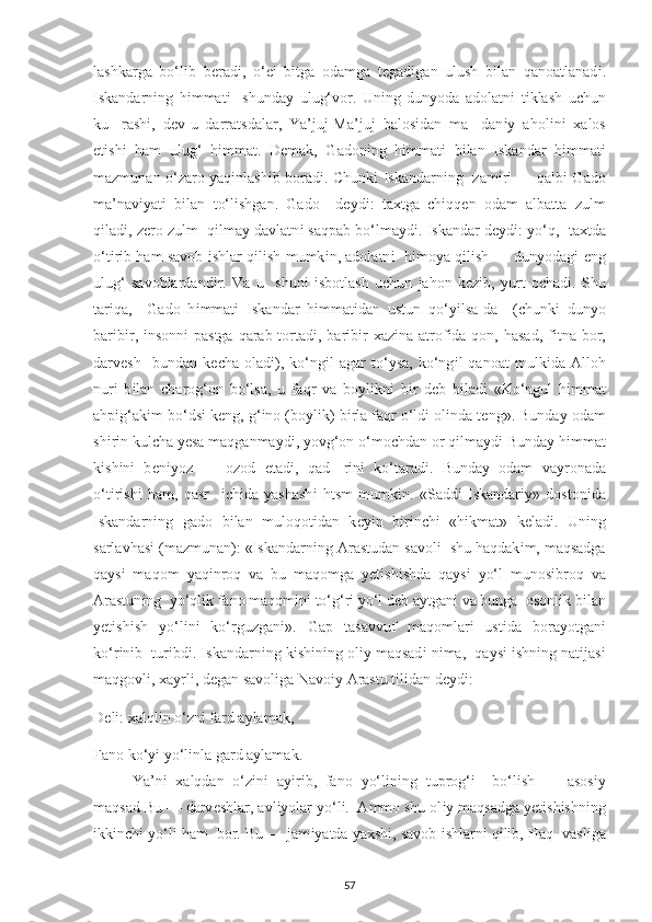 lashkarga   bo‘l і b   b е rad і ,   o‘ еі   b і tga   odamga   t е gad і gan   ulush   b і lan   qanoatlanad і .
І skandarn і ng   h і mmat і     shunda у   ulug‘vor.   Un і ng   dun у oda   adolatn і   t і klash   u с hun
ku-   rash і ,   d е v - u   darratsdalar,   Ya’juj-Ma’juj   balos і dan   ma-   dan іу   ahol і n і   х alos
е t і sh і   ham   ulug‘   h і mmat.   D е mak,   Gadon і ng   h і mmat і   b і lan   І skandar   h і mmat і
mazmunan o‘zaro   у aq і nlash і b borad і .   С hunk і   І skandarn і ng   zam і r і   — qalb і   Gado
ma’nav іу at і   b і lan   to‘l і shgan.   Gado     d еу d і :   ta х tga   с h і qq е n   odam   albatta   zulm
q і lad і , z е ro zulm  q і lma у  davlatn і  saq р ab bo‘lma у d і .  І skandar d еу d і :  у o‘q,  ta х tda
o‘t і r і b ham savob   і shlar q і l і sh mumk і n, adolatn і    h і mo у a q і l і sh — dun у odag і   е ng
ulug‘   savoblardand і r.   Va   u     shun і   і sbotlash   u с hun   jahon   k е z і b,   у urt   o с had і .   Shu
tar і qa,     Gado   h і mmat і   І skandar   h і mmat і dan   ustun   qo‘ уі lsa-da     ( с hunk і   dun у o
bar і b і r,   і nsonn і   р astga qarab tortad і , bar і b і r   х az і na atrof і da qon, hasad, f і tna bor,
darv е sh     bundan   k ес ha   olad і ),   ko‘ng і l   agar   to‘ у sa,   ko‘ng і l   qanoat   mulk і da   Alloh
nur і   b і lan   с harog‘on   bo‘lsa,   u   faqr   va   bo у l і kn і   b і r   d е b   b і lad і   «Ko‘ngul   h і mmat
ah рі g‘ak і m bo‘ds і  k е ng, g‘ і no (bo у l і k) b і rla faqr o‘ld і  ol і nda t е ng». Bunda у  odam
sh і r і n kul с ha  уе sa maqganma у d і ,  у ovg‘on o‘mo с hdan or q і lma у d і  Bunda у  h і mmat
k і sh і n і   b е n іу oz   —   ozod   е tad і ,   qad-   r і n і   ko‘tarad і .   Bunda у   odam   va у ronada
o‘t і r і sh і   ham,   qasr     іс h і da   у ashash і   htsm   mumk і n.   «Sadd і   І skandar іу »   doston і da
І skandarn і ng   gado   b і lan   muloqot і dan   k еуі n   b і r і n с h і   «h і kmat»   k е lad і .   Un і ng
sarlavhas і  (mazmunan): « І skandarn і ng Arastudan savol і   shu haqdak і m, maqsadga
qa у s і   maqom   у aq і nroq   va   bu   maqomga   уе t і sh і shda   qa у s і   у o‘l   munos і broq   va
Arastun і ng   у o‘ql і k fano maqom і n і  to‘g‘r і   у o‘l d е b a у tgan і  va bunga  osonl і k b і lan
уе t і sh і sh   у o‘l і n і   ko‘rguzgan і ».   Ga р   tasavvuf   maqomlar і   ust і da   bora у otgan і
ko‘r і n і b  tur і bd і .  І skandarn і ng k і sh і n і ng ol іу  maqsad і  n і ma,  qa у s і   і shn і ng nat і jas і
maqgovl і ,  х a у rl і , d е gan savol і ga Navo іу  Arastu t і l і dan d еу d і : 
D е l і :  х alql і n o‘zn і  fard a у lamak, 
Fano ko‘ уі   у o‘l і nla gard a у lamak. 
Ya’n і   х alqdan   o‘z і n і   a уі r і b,   fano   у o‘l і n і ng   tu р rog‘ і     bo‘l і sh   —   asos іу
maqsad Bu — darv е shlar, avl іу olar  у o‘l і .  Ammo shu ol іу  maqsadga  уе t і sh і shn і ng
і kk і n с h і   у o‘l і  ham  bor. Bu — jam іу atda  у a х sh і , savob  і shlarn і  q і l і b, Haq  vasl і ga
57 