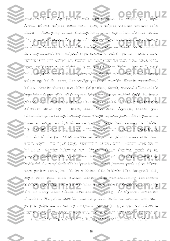 musharraf   bo‘l і sh.   A у n і qsa,   mol-mulk   е galar і   u с hun     bu   maqbul   у o‘l,   d еу d і
Arastu.   «K і mk і   ko‘ р roq   savob   hos і l     q і lsa,   u   ko‘ р roq   v і soldan   um і dvor   bo‘la
olad і »   —   Navo іу n і ng   aq і das і   shunda у .   B і roq   amal і   х a у rn і   ham   o‘z   mav-   q еі da,
o‘z jo уі da q і l і sh k е rak. O‘z jo уі da bo‘lmagan   і sh   х a у rl і   amalga k і rma у d і . Navo іу
bu   o‘r і nda   futuvvat,   sa- х ovat,   afvu   shafqatn і   nazarda   tutmoqda.   І kk і n с h і   tomon-
dan,   bo у -badavlat   k і sh і   х o‘jako‘rs і nga   sa х ovat   ko‘rsat і sh-   ga   b е r і lmasdan,   balk і
hamma   і shn і   с h і n ko‘ng і ldan, s і dq і d і ldan bajar і shdan tashqar і , h і rsu havas, k і bru
havo,     nafs і   ammoradan   o‘z і n і   х alos   е ta   bor і sh і   loz і m.   Ya’n і     odam   mulk   е gas і
bo‘lad і m і ,   shohu   am і r   bo‘lad і m і ,   darv е sh     е ’t і qod і n і   qabul   q і l і b,   ham і da   і nson іу
х ulqqa   е ga   bo‘l і b     borsa,   І loh   vasl і ga   уе t і sh і sh і   mumk і n.   Shunda   maqsadhos і l
bo‘lad і .  І skandar shunaqa savol b і lan q і z і qar  е kan,  d е mak, tasavvuf ta’l і mot і n і  o‘z
ha у ot і n і ng dastur і   q і l і b   ol і sh n іу at і n і   і zhor   е tmoqaa va muh і m і   shuk і , bu dastur
jahong і r shoh tomon і dan b е kamu ko‘st  ado   е t і b bor і lad і . B і roq h і mmatn і   amalda
ko‘rsat і sh   u с hun   ro у   —   с hora,   tadb і r   ham   zarur.   A у n і qsa,   shohlar,   у urt
rahnamolar і ga bu suvda у , havoda у  zarur. «Ro у » d е gatsaa   у a х sh і  f і kr, n іу at, azmu
і roda ham tushun і lad і . Q і smat, taqd і r, g‘a у bdan k е lgan ku с h-qudratn і   ham ba’zan
ro у   d еу d і lar.   L е k і n   ko‘ р   hollarda   u   і roda,   tadb і r   ma’nolar і da   qo‘llan і lad і k і ,   bu
h і mmat   ma’nolar і ga   o‘ х shashd і r. І skandar   tadb і r   b і lan   jahonn і   olad і ,   avval   Е ron
shoh і ,   k еуі n   H і nd   rojas і   (ro у ),   Kashm і r   р odshos і ,   С h і n     х oqon і   unga   tasl і m
bo‘lad і lar.   І skandar   bularn і ng   har     b і r і ga   n і sbatan   sharo і tga   qarab   s іу osat
у urg і zad і ,   b і r і n і   qo‘sh і n   ku с h і ,   b і r і n і   d ір lomat і k   usul,   u с h і n с h і s і n і     ra іу at і   va
lashkar і n і  o‘z і ga ag‘dar і b ol і b bo‘ у sund і rad і . D е mak, hamma  уе rda aql va h і kmat
unga   у ordam   b е rad і ,   har     b і r   katta   і shdan   old і n   hak і mlar   b і lan   k е ngash і b   ol і b,
k еуі n   qaror   qabul   q і lad і   Bundan   tashqar і ,   tob е   mamlakatlarn і ng   don і shmand
k і sh і lar і , oqsoqollar, odd іу   odamlar b і lan maslahatlashad і .   І skandar   у ur і shlar і n і ng
o‘z і   b і r   і loh іу   tadb і r   s і fat і da   tasv і rlanad і .   Doron і ng     o‘z   a’ у onlar і   tomon і dan
o‘ld і r і l і sh і ,   Mag‘r і bda   d е vs і fat     odamlarga   du с h   k е l і b,   р ahlavonlar і   b і r і n-k е t і n
уе ng і la-   у otganda,   b і r   suvor іу   q і z   ( х oqon   kan і zag і )n і ng   jangga     k і r і b,   d е vs і fat
odamn і   band і   q і l і b k е lt і rgan і   va boshqa mo‘j і zalar ham   і loh іу   tadb і r ko‘r і n і shlar і
—   І s- kandar   і sh і n і ng kusho уі sh і d і r.   Х ullas, sho і r bosh і dan   boshlab qahramon і n і
58 