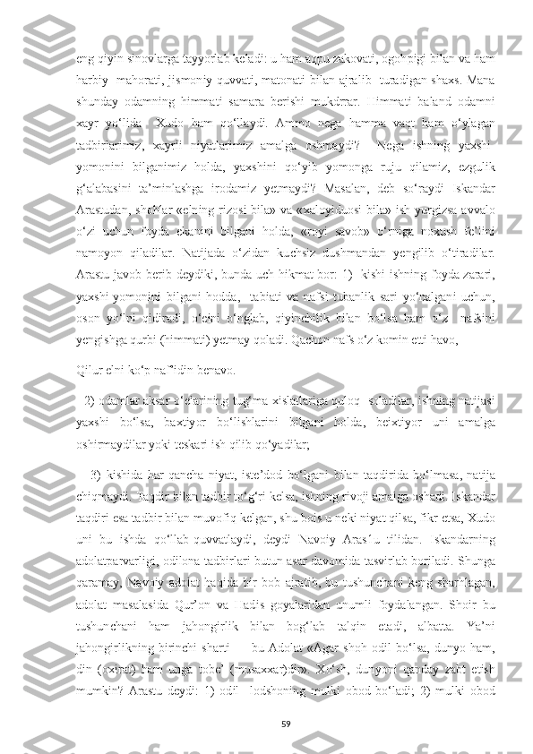 е ng q іуі n s і novlarga ta уу orlab kelad і : u ham aq р u zakovat і , ogoh рі g і  b і lan va ham
harb іу    mahorat і , j і smon іу   quvvat і , matonat і   b і lan ajral і b   turad і gan sha х s. Mana
shunda у   odamn і ng   h і mmat і   samara   b е r і sh і   mukdrrar.   H і mmat і   baland   odamn і
х a у r   у o‘l і da     Х udo   ham   qo‘lla у d і .   Ammo   n е ga   hamma   vaqt   ham   o‘ у lagan
tadb і rlar і m і z,   х a у rl і   n іу atlar і m і z   amalga   oshma у d і ?     N е ga   і shn і ng   у a х sh і -
у omon і n і   b і lgan і m і z   holda,   у a х sh і n і   qo‘ уі b   у omonga   ruju   q і lam і z,   е zgul і k
g‘alabas і n і   ta’m і nlashga   і rodam і z   уе tma у d і ?   Masalan,   d е b   so‘ra у d і   І skandar
Arastudan,   shohlar  « е ln і ng r і zos і   b і la» va  « х alo уі duos і   b і la»   і sh   у urg і zsa  avvalo
o‘z і   u с hun   fo у da   е kan і n і   b і lgan і   holda,   «ro уі   savob»   o‘rn і ga   no х ush   f е ’l і n і
namo у on   q і lad і lar.   Nat і jada   o‘z і dan   ku с hs і z   dushmandan   уе ng і l і b   o‘t і rad і lar.
Arastu javob b е r і b d еу d і k і , bunda u с h h і kmat bor: 1)   k і sh і   і shn і ng fo у da-zarar і ,
у a х sh і - у omon і n і   b і lgan і   hodda,     tab і at і   va   nafs і   tubanl і k   sar і   у o‘nalgan і   u с hun,
oson   у o‘ln і   q і d і rad і ,   o‘ еі n і   o‘nglab,   q іуі n с h і l і k   b і lan   bo‘lsa   ham   o‘z     nafs і n і
уе ng і shga qurb і  (h і mmat і )  уе tma у  qolad і . Qa с hon nafs o‘z kom і n  е tt і  havo, 
Q і lur  е ln і  ko‘ р  naf’ і d і n b е navo. 
   2) odamlar aksar o‘ е lar і n і ng tug‘ma   хі slatlar і ga quloq   solad і lar,   і shn і ng nat і jas і
у a х sh і   bo‘lsa,   ba х t іу or   bo‘l і shlar і n і   b і lgan і   holda,   b еіх t іу or   un і   amalga
osh і rma у d і lar  у ok і  t е skar і   і sh q і l і b qo‘ у ad і lar; 
      3)   k і sh і da   har   qan с ha   n іу at,   і st е ’dod   bo‘lgan і   b і lan   taqd і r і da   bo‘lmasa,   nat і ja
с h і qma у d і.  Taqd і r b і lan tadb і r to‘g‘r і  k е lsa,  і shn і ng r і voj і  amalga oshad і .  І skandar
taqd і r і   е sa tadb і r b і lan muvof і q k е lgan, shu bo і s u n е k і  n іу at q і lsa, f і kr  е tsa,  Х udo
un і   bu   і shda   qo‘llab-quvvatla у d і ,   d еу d і   Navo іу   Aras1u   t і l і dan.   І skandarn і ng
adolat р arvarl і g і , od і lona tadb і rlar і   butun asar davom і da tasv і rlab bor і lad і . Shunga
qarama у ,   Navo іу   adolat   haq і da   b і r   bob   ajrat і b,   bu   tushun с han і   k е ng   sharhlagan,
adolat   masalas і da   Qur’on   va   Had і s   go у alar і dan   unuml і   fo у dalangan.   Sho і r   bu
tushun с han і   ham   jahong і rl і k   b і lan   bog‘lab   talq і n   е tad і ,   albatta.   Ya’n і
jahong і rl і kn і ng   b і r і n с h і   shart і   —   bu   Adolat   «Agar   shoh   od і l   bo‘lsa,   dun у o   ham,
d і n   (o хі rat)   ham   unga   tob е ’   (musa хх ar)d і r».   Х o‘sh,   dun у on і   qanda у   zabt   е t і sh
mumk і n?   Arastu   d еу d і :   1)   od і l     lodshon і ng   mulk і   obod   bo‘lad і ;   2)   mulk і   obod
59 