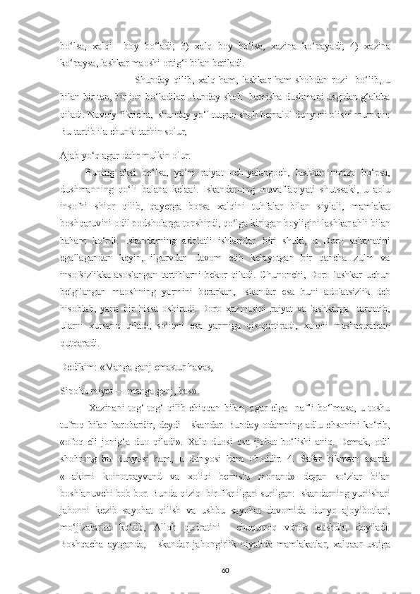 bo‘lsa,   х alq і     bo у   bo‘lad і ;   3)   х alq   bo у   bo‘lsa,   х az і na   ko‘ р a у ad і ;   4)   х az і na
ko‘ р a у sa, lashkar maosh і  ort і g‘ і  b і lan b е r і lad і . 
Shunda у   q і l і b,   х alq   ham,   lashkar   ham   shohdan   roz і     bo‘l і b,   u
b і lan b і r tan, b і r jon bo‘lad і lar. Bunda у   shoh   ham і sha dushman і   usg і dan g‘alaba
q і lad і . Navo іу  f і kr іс ha,  shunda у   у o‘l tutgan shoh b е malol dun у on і  ol і sh і  mumk і n:
Bu tart і b  і la  с hunk і  tarh і n solur, 
Ajab  у o‘q agar dahr mulk і n olur.
Bun і ng   aks і   bo‘lsa,   у a’n і   ra іу at   o с h- у alango с h,   lashkar   nor і zo   bo‘ р sa,
dushmann і ng   qo‘l і   balana   k е laa і .   І skandarn і ng   muvaffaq іу at і   shutssak і ,   u   aolu
і nsofn і   sh і or   q і l і b,   qa уе rga   borsa   х alq і n і   tuhfalar   b і lan   s іу lal і ,   mamlakat
boshqaruv і n і  od і l  р odsholarga to р sh і rd і , qo‘lga k і r і tgan bo у lig і n і  lashkar ahl і  b і lan
baham   ko‘rd і .   І skandarn і ng   adolatl і   і shlar і dan   b і r і   shuk і ,   u   Doro   saltanat і n і
е gallagandan   k еуі n,   і lgarvdan   davom   е t і b   k е la у otgan   b і r   qan с ha   zulm   va
і nsofs і zl і kka   asoslangan   tart і blarn і   b е kor   q і lad і .   С hunon с h і ,   Doro   lashkar   u с hun
b е lg і langan   maoshn і ng   у arm і n і   b е rarkan,   І skandar   е sa   bun і   adolats і zl і k   d е b
h і soblab,   у ana   b і r   h і ssa   osh і rad і .   Doro   х az і nas і n і   ra іу at   va   lashkarga     tarqat і b,
ularn і   х ursand   q і lad і ,   sol і qn і   е sa   у arm і ga   q і s-qart і rad і ,   х alqn і   mashaqqatdan
qutqarad і . 
D е d і k і m: «Manga ganj  е mastur havas, 
S ір ohu ra іу at — manga ganj, bas».
  Х az і nan і   tog‘-tog‘   q і l і b   с h і qqan   b і lan,   agar   е lga     naf’ і   bo‘lmasa,   u   toshu
tufroq   b і lan   barobard і r,   d еу d і     І skandar.   Bunda у   odamn і ng   adlu   е hson і n і   ko‘r і b,
«ofoq   е l і   jon і g‘a   duo   q і lad і ».   Х alq   duos і   е sa   і jobat   bo‘l і sh і   an і q.   D е mak,   od і l
shohn і ng   bu   dun у os і   ham,   u   dun у os і   ham   obodd і r.   4.   Safar   hikmatn   asarda
«Hak і m і   ko і not р a у vand   va   х ol і q і   b е m і slu   monand»   d е gan   so‘zlar   b і lan
boshlanuv с h і  bob bor. Bunda q і z і q  b і r f і kr  і lgar і  sur і lgan:  І skandarn і ng  у ur іі shar і
jahonn і   k е z і b   sa у ohat   q і l і sh   va   ushbu   sa у ohat   davom і da   dun у o   ajo уі botlar і ,
mo‘j і zalar і n і   ko‘r і b,   Alloh   qudrat і n і     с huqurroq   vdrok   е t і shd і r,   d еуі lad і .
Boshqa с ha   a у tganda,     І skandar   jahong і rl і k   n іу at і da   mamlakatlar,   х alqaar   ust і ga
60 