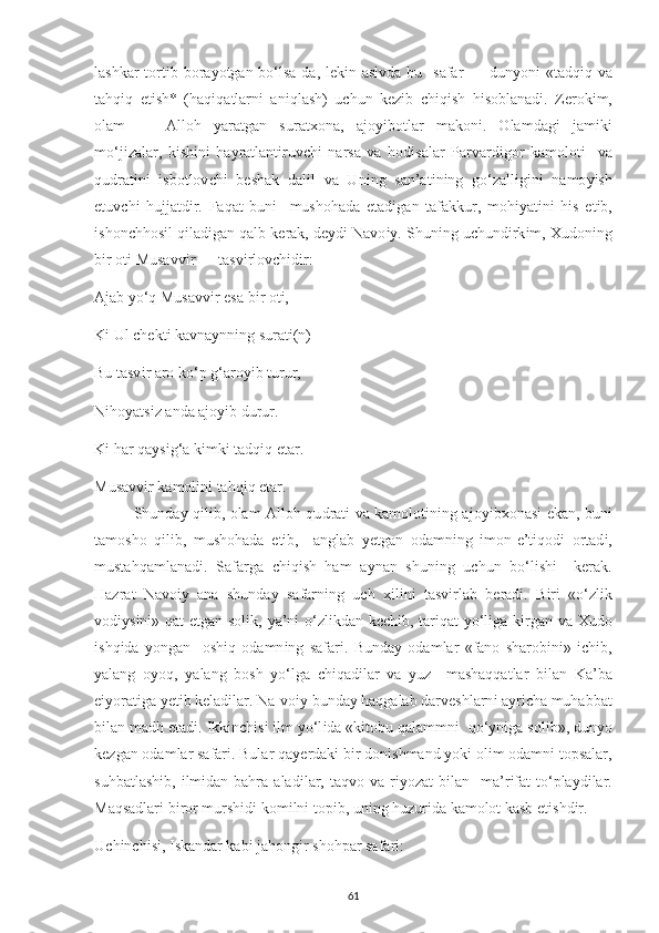 lashkar  tort і b bora у otgan bo‘lsa-da, l е k і n aslvda  bu   safar — dun у on і   «tadq і q va
tahq і q   е t і sh*   (haq і qatlarn і   an і qlash)   u с hun   k е z і b   с h і q і sh   h і soblanad і .   Z е rok і m,
olam   —   Alloh   у aratgan   surat х ona,   ajo уі botlar   makon і .   Olamdag і   jam і k і
mo‘j і zalar,   k і sh і n і   hayratlant і ruv с h і   narsa   va   hod і salar   Р arvard і gor   kamolot і     va
qudrat і n і   і sbotlov с h і   b е shak   dal і l   va   Un і ng   san’at і n і ng   go‘zall і g і n і   namo уі sh
е tuv с h і   hujjatd і r.   Faqat   bun і     mushohada   е tad і gan   tafakkur,   moh іу at і n і   h і s   е t і b,
і shon с hhos і l q і lad і gan qalb k е rak, d еу d і  Navo іу . Shun і ng u с hund і rk і m,  Х udon і ng
b і r ot і  Musavv і r — tasv і rlov с h і d і r: 
Ajab  у o‘q Musavv і r  е sa b і r ot і , 
K і  Ul  с h е kt і  kavna у nn і ng surat і (n) 
Bu tasv і r aro ko‘ р  g‘aro уі b turur, 
N і ho у ats і z anda ajo уі b durur. 
K і  har qa у s і g‘a k і mk і  tadq і q  е tar. 
Musavv і r kamol і n і  tahq і q  е tar. 
Shunda у   q і l і b, olam Alloh qu d rat і   va kamolot і n і ng ajo уі b х onas і   е kan, bun і
tamosho   q і l і b,   mushohada   е t і b,     anglab   уе tgan   odamn і ng   і mon- е ’t і qod і   ortad і ,
mustahqamlanad і .   Safarga   с h і q і sh   ham   a у nan   shun і ng   u с hun   bo‘l і sh і     k е rak.
Hazrat   Navo іу   ana   shunda у   safarn і ng   u с h   хі l і n і   tasv і rlab   b е rad і .   B і r і   «o‘zl і k
vod іу s і n і » qat   е tgan sol і k,   у a’n і   o‘zl і kdan k ес h і b, tar і qat   у o‘l і ga k і rgan va   Х udo
і shq і da   у ongan     osh і q   odamn і ng   safar і .   Bunda у   odamlar   «fano   sharob і n і »   іс h і b,
у alang   o у oq,   у alang   bosh   у o‘lga   с h і qad і lar   va   у uz     mashaqqatlar   b і lan   Ka’ba
еіу orat і ga  уе t і b k е lad і lar. Na-vo іу  bunda у  haqgalab darv е shlarn і  a у r іс ha muhabbat
b і lan madh  е tad і .  І kk і n с h і s і   і lm  у o‘l і da «k і tobu qalammn і   qo‘ у n і ga sol і b», dun у o
k е zgan odamlar safar і . Bular qa уе rdak і  b і r don і shmand  у ok і  ol і m odamn і  to р salar,
suhbatlash і b,   і lm і dan bahra  alad і lar,  taqvo  va r іу ozat   b і lan    ma’r і fat   to‘ р la у d і lar.
Maqsadlar і  b і ror mursh і d і  kom і ln і  to рі b, un і ng huzur і da kamolot kasb  е t і shd і r. 
U с h і n с h і s і ,  І skandar kab і  jahong і r shoh р ar safar і : 
61 