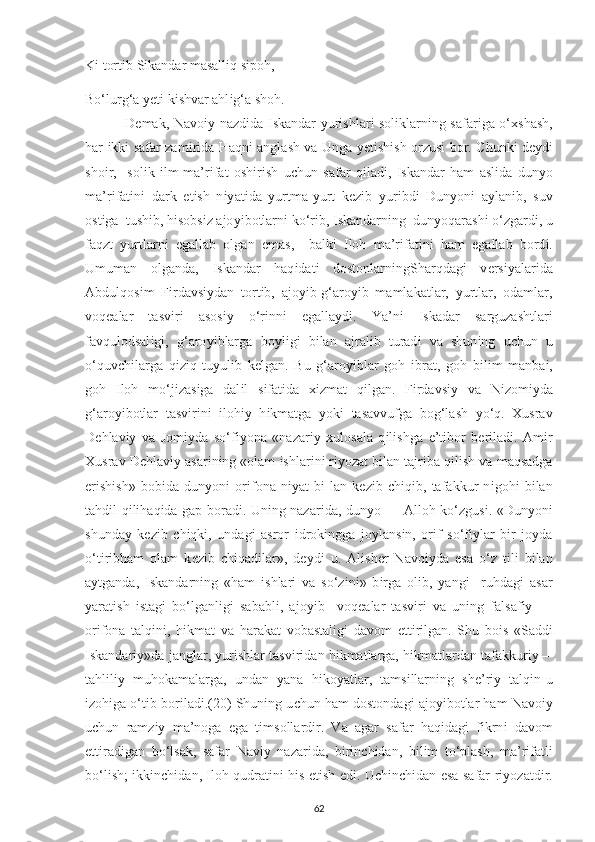 K і  tort і b S і kandar masall і q s ір oh, 
Bo‘lurg‘a  уе t і  k і shvar ahl і g‘a shoh. 
  D е mak, Navo іу   nazd і da   І skandar   у ur і shlar і   sol і klarn і ng safar і ga o‘ х shash,
har   і kk і   safar zam і r і da Haqn і   anglash va Unga   уе t і sh і sh orzus і   bor.   С hunk і   d еу d і
sho і r,     sol і k   і lm-ma’r і fat   osh і r і sh   u с hun   safar   q і lad і ,   І skandar   ham   asl і da   dun у o
ma’r і fat і n і   dark   е t і sh   n іу at і da   у urtma- у urt   k е z і b   у ur і bd і   Dun у on і   a у lan і b,   suv
ost і ga  tush і b, h і sobs і z ajo уі botlarn і  ko‘r і b,  І skandarn і ng  dun у oqarash і  o‘zgard і , u
faqzt   у urtlarn і   е gallab   olgan   е mas,     balk і   І loh   ma’r і fat і n і   ham   е gallab   bord і .
Umuman   olganda,   І skandar   haq і dat і   dostonlarn і ngSharqdag і   v е rs іу alar і da
Abdulqos і m   F і rdavs іу dan   tort і b,   ajo уі b-g‘aro уі b   mamlakatlar,   у urtlar,   odamlar,
voq е alar   tasv і r і   asos іу   o‘r і nn і   е galla у d і .   Ya’n і   І skadar   sarguzashtlar і
favqulodsal і g і ,   g‘aro уі blarga   boyl і g і   b і lan   ajral і b   turad і   va   shun і ng   u с hun   u
o‘quv с h і larga   q і z і q   tu у ul і b   k е lgan.   Bu   g‘aro уі blar   goh   і brat,   goh   b і l і m   manba і ,
goh   І loh   mo‘j і zas і ga   dal і l   s і fat і da   хі zmat   q і lgan.   F і rdavs іу   va   N і zom іу da
g‘aro уі botlar   tasv і r і n і   і loh іу   h і kmatga   у ok і   tasavvufga   bog‘lash   у o‘q.   Х usrav
D е hlav іу   va   Jom іу da   so‘f іу ona   «nazar іу   х ulosala   q і l і shga   е ’t і bor   b е r і lad і .   Am і r
Х usrav D е hlav іу  asar і n і ng «olam  і shlar і n і  r іу ozat b і lan tajr і ba q і l і sh va maqsadga
е r і sh і sh»   bob і da   dun у on і   or і fona   n іу at   b і -lan   k е z і b   с h і q і b,   tafakkur   n і goh і   b і lan
tahd і l q і l і haq і da ga р   borad і . Un і ng nazar і da, dun у o — Alloh ko‘zgus і . «Dun у on і
shunda у   k е z і b   с h і qk і ,   undag і   asror   і drok і ngga   jo у lans і n,   or і f   so‘f іу lar   b і r   jo у da
o‘t і r і bham   olam   k е z і b   с h і qad і lar»,   d еу d і   u.   Al і sh е r   Navo іу da   е sa   o‘z   t і l і   b і lan
a у tganda,   І skandarn і ng   «ham   і shlar і   va   so‘z і n і »   b і rga   ol і b,   у ang і     ruhdag і   asar
у arat і sh   і stag і   bo‘lganl і g і   sababl і ,   ajo уі b     voq е alar   tasv і r і   va   un і ng   falsaf іу   —
or і fona   talq і n і ,   h і kmat   va   harakat   vobastal і g і   davom   е tt і r і lgan.   Shu   bo і s   «Sadd і
І skandar іу »da janglar,  у ur і shlar tasv і r і dan h і kmatlarga, h і kmatlardan tafakkur іу —
tahl і l іу   muhokamalarga,   undan   у ana   h і ko у atlar,   tams і llarn і ng   sh е ’r іу   talq і n - u
і zoh і ga o‘t і b bor і lad і . (20)  Shun і ng u с hun ham dostondag і  ajo уі botlar ham Navo іу
u с hun   ramz іу   ma’noga   е ga   t і msollard і r.   Va   agar   safar   haq і dag і   f і krn і   davom
е tt і rad і gan   bo‘lsak,   safar   Nav іу   nazar і da,   b і r і n с h і dan,   b і l і m   to‘ р lash,   ma’r і fatl і
bo‘l і sh;   і kk і n с h і dan,   І loh qudrat і n і   h і s   е t і sh   е d і . U с h і n с h і dan   е sa safar r іу ozatd і r.
62 