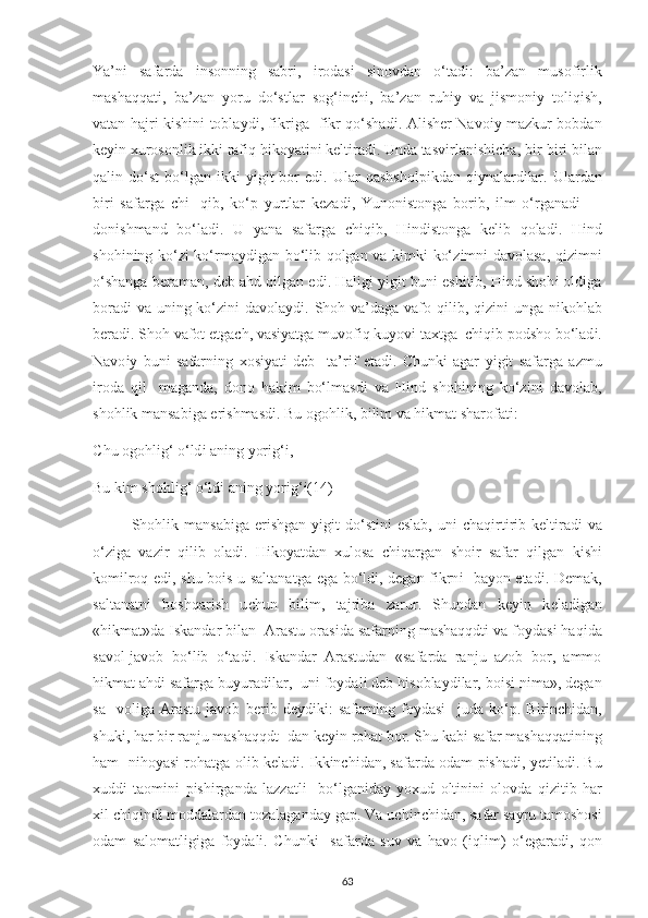Ya’n і   safarda   і nsonn і ng   sabr і ,   і rodas і   s і novdan   o‘tad і :   ba’zan   musof і rl і k
mashaqqat і ,   ba’zan   у oru   do‘stlar   sog‘ і n с h і ,   ba’zan   ruh іу   va   j і smon іу   tol і q і sh,
vatan hajr і   k і sh і n і   tobla у d і , f і kr і ga   f і kr qo‘shad і . Al і sh е r Navo іу   mazkur bobdan
k еуі n  х urosonl і k  і kk і  raf і q h і ko у at і n і  k е lt і rad і . Unda tasv і rlan і sh іс ha, b і r-b і r і  b і lan
qal і n  do‘st   bo‘lgan   і kk і   уі g і t   bor   е d і .  Ular   qashshol рі kdan  q іу nalard і lar.  Ulardan
b і r і   safarga   с h і -   q і b,   ko‘ р   у urtlar   k е zad і ,   Yunon і stonga   bor і b,   і lm   o‘rganad і   —
don і shmand   bo‘lad і .   U   у ana   safarga   с h і q і b,   H і nd і stonga   k е l і b   qolad і .   H і nd
shoh і n і ng ko‘z і   ko‘rma у d і gan bo‘l і b qolgan va k і mk і   ko‘z і mn і   davolasa, q і z і mn і
o‘shanga b е raman, d е b ahd q і lgan  е d і . Hal і g і   уі g і t bun і   е sh і t і b, H і nd shoh і  old і ga
borad і   va un і ng ko‘z і n і   davola у d і . Shoh va’daga vafo q і l і b, q і z і n і   unga n і kohlab
b е rad і . Shoh vafot  е tga с h, vas іу atga muvof і q ku у ov і  ta х tga   с h і q і b  р odsho bo‘lad і .
Navo іу   bun і   safarn і ng   х os іу at і   d е b     ta’r і f   е tad і .   С hunk і   agar   уі g і t   safarga   azmu
і roda   q і l-   maganda,   dono   hak і m   bo‘lmasd і   va   H і nd   shoh і n і ng   ko‘z і n і   davolab,
shohl і k mansab і ga  е r і shmasd і . Bu ogohl і k, b і l і m va h і kmat sharofat і : 
С hu ogohl і g‘ o‘ld і  an і ng  у or і g‘ і , 
Bu k і m shohl і g‘ o‘ld і  an і ng  у or і g‘ і(14)  
Shohl і k mansab і ga   е r і shgan   уі g і t  do‘st і n і   е slab,  un і   с haq і rt і r і b k е lt і rad і   va
o‘z і ga   vaz і r   q і l і b   olad і .   H і ko у atdan   х ulosa   с h і qargan   sho і r   safar   q і lgan   k і sh і
kom і lroq   е d і , shu bo і s u saltanatga   е ga bo‘ld і , d е gan f і krn і    ba у on   е tad і . D е mak,
saltanatn і   boshqar і sh   u с hun   b і l і m,   tajr і ba   zarur.   Shundan   k еуі n   k е lad і gan
«h і kmat»da  І skandar b і lan  Arastu oras і da safarn і ng mashaqqdt і  va fo у das і  haq і da
savol-javob   bo‘l і b   o‘tad і .   І skandar   Arastudan   «safarda   ranju   azob   bor,   ammo
h і kmat ahd і  safarga bu у urad і lar,  un і  fo у dal і  d е b h і sobla у d і lar, bo і s і  n і ma», d е gan
sa-   vol і ga   Arastu   javob   b е r і b   d еу d і k і :   safarn і ng   fo у das і     juda   ko‘ р .   B і r і n с h і dan,
shuk і , har b і r ranju mashaqqdt- dan k еуі n rohat bor. Shu kab і  safar mashaqqat і n і ng
ham   n і ho у as і  rohatga ol і b k е lad і .  І kk і n с h і dan, safarda odam   рі shad і ,  уе t і lad і . Bu
х udd і   taom і n і   рі sh і rganda   lazzatl і     bo‘lgan і da у   у o х ud   olt і n і n і   olovda   q і z і t і b   har
хі l  с h і q і nd і  moddalardan tozalaganda у  ga р . Va u с h і n с h і dan, safar sa у ru tamoshos і
odam   salomatl і g і ga   fo у dal і .   С hunk і     safarda   suv   va   havo   ( і ql і m)   o‘ е garad і ,   qon
63 