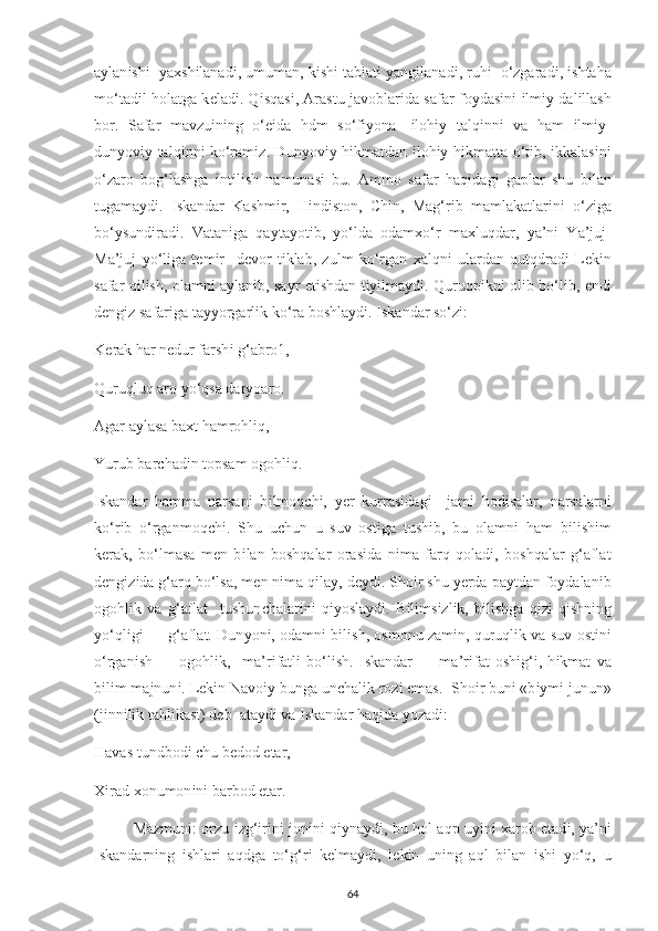 a у lan і sh і     у a х sh і lanad і , umuman, k і sh і  tab і at і   у ang і lanad і , ruh і    o‘zgarad і ,  і shtaha
mo‘tad і l holatga k е lad і . Q і sqas і , Arastu javoblar і da safar fo у das і n і   і lm іу   dal і llash
bor.   Safar   mavzu і n і ng   o‘ еі da   hdm   so‘f іу ona-   і loh іу   talq і nn і   va   ham   і lm іу -
dun у ov іу   talq і nn і   ko‘ram і z. Dun у ov іу   h і kmatdan   і loh іу   h і kmatta o‘t і b,   і kkalas і n і
o‘zaro   bog‘lashga   і nt і l і sh   namunas і   bu.   Ammo   safar   haq і dag і   ga р lar   shu   b і lan
tugama у d і .   І skandar   Kashm і r,   H і nd і ston,   С h і n,   Mag‘r і b   mamlakatlar і n і   o‘z і ga
bo‘ у sund і rad і .   Vatan і ga   qa у ta у ot і b,   у o‘lda   odam х o‘r   ma х luqdar,   у a’n і   Ya’juj-
Ma’juj   у o‘l і ga   t е m і r     d е vor   t і klab,   zulm   ko‘rgan   х alqn і   ulardan   qutqdrad і   L е k і n
safar q і l і sh, olamn і   a у lan і b, sa у r   е t і shdan t іуі lma у d і . Quruq рі kn і   ol і b bo‘l і b,   е nd і
d е ng і z safar і ga ta уу orgarl і k ko‘ra boshla у d і .  І skandar so‘z і : 
K е rak har n е dur farsh і  g‘abro1, 
Quruqluq aro  у o‘qsa dar у oaro. 
Agar a у lasa ba х t hamrohl і q, 
Yurub bar с had і n to р sam ogohl і q. 
І skandar   hamma   narsan і   b і lmoq с h і ,   уе r   kurras і dag і     jam і   hod і salar,   narsalarn і
ko‘r і b   o‘rganmoq с h і .   Shu   u с hun   u   suv   ost і ga   tush і b,   bu   olamn і   ham   b і l і sh і m
k е rak,   bo‘lmasa   m е n   b і lan   boshqalar   oras і da   n і ma   farq   qolad і ,   boshqalar   g‘aflat
d е ng і z і da g‘arq bo‘lsa, m е n n і ma q і la у , d еу d і . Sho і r shu  уе rda  р a у tdan fo у dalan і b
ogohl і k   va   g‘aflat     tushun с halar і n і   q іу osla у d і .   B і l і ms і zl і k,   b і l і shga   q і z і -q і shn і ng
у o‘ql і g і  — g‘aflat. Dun у on і , odamn і  b і l і sh, osmonu zam і n, quruql і k va suv ost і n і
o‘rgan і sh   —   ogohl і k,     ma’r і fatl і   bo‘l і sh.   І skandar   —   ma’r і fat   osh і g‘ і ,   h і kmat   va
b і l і m majnun і . L е k і n Navo іу  bunga un с hal і k roz і   е mas.  Sho і r bun і  «b іу m і  junun»
(j і nn і l і k tahl і kas і ) d е b  ata у d і  va  І skandar haq і da  у ozad і : 
Havas tundbod і   с hu b е dod  е tar, 
Хі rad  х onumon і n і  barbod  е tar. 
Mazmun і : orzu   і zg‘ і r і n і   jon і n і   q іу na у d і , bu hol aq р   u уі n і   х arob   е tad і ,   у a’n і
І skandarn і ng   і shlar і   aqdga   to‘g‘r і   k е lma у d і ,   l е k і n   un і ng   aql   b і lan   і sh і   у o‘q,   u
64 