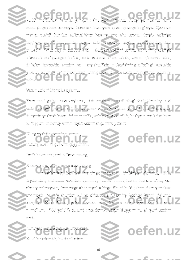 х udd і   mahbubas і   і shq і da   у ongan   osh і q   kab і   b е toqat,   qulog‘ і ga   nas і hat   ham,
mant і ql і  ga р  ham k і rma у d і .  І skandar  bun і   у ana qazo і  qadarga bog‘la у d і : Qzzod і n
msnga   tushd і   bundaq   safar.Al і sh е r   Navo іу   ana   shu   tarzda   d е ng і z   safar і ga
bag‘ і shlangan   bobdan   old і n   sa у ru   safar   mavzu і ga   qa у t і b,   avvalg і lardan   farq
q і luv с h і   f і krlar   ba у on   е tad і .   Avval     І skandar   safar і n і   tar і qat   sol і k і n і ng   safar і ga
o‘ х shatib   ma’qullagan   bo‘lsa,   е nd і   vatanda   orom   tut і sh,   umrn і   g‘an і mat   b і l і b,
do‘stlar   davras і da   shodon   va   oso уі shtal і kda   o‘tkaz і shn і ng   af е all і g і   х usus і da
у ozad і . Safar  — og‘ і r mashaqqat,  un і ng azob і   do‘za х   azob і dan n і shona. Shun і ng
u с hun: 
Vatan tark і n і  b і r nafas a у lama, 
Yana   ranj і   gurbat   havas   a у lama,   -d е b   maslahat   b е rad і   ulug‘   sho і r.Umrn і ng   o‘z і
safar, b і z tug‘ і lgandan safarga  с h і qam і z va u o‘l і m b і lan  у akun to р ad і . Shu u с hun
dun у oda  у ashash lazza-t і n і  totmoql і k, ko‘ng і ln і   х ush q і l і b, boshga n і ma k е lsa ham
ko‘ р  g‘am  с h е kma у  sh і r і n ha у ot k ес h і r і shga n і ma  уе ts і n: 
Ol і ng a у shd і n umrn і ng kom і n і , 
Tutung  х ush Y і g і tl і kn і ng a уу om і n і . 
Іс h і b bazm aro jom і  d і lkash tutung, 
N е k і m k е lsa, o‘zn і  dam е   х ush tutung.
  І nsonlarn і ng   bar с has і   b і r-b і r і ga   m е hmon,   b і r-b і r і ga   g‘an і mat,   do‘st
d іу dor і dan,   mahbuba   vasl і dan   qonmoq,     bahra   olmoq   loz і m.   Bar с ha   o‘l і b,   s е n
abad іу  qolma у san,  hammaga «borur  у o‘l» b і tga. Shun і  b і lk і , jahon g‘am  уе makka
arz і ma у d і .   Navo іу   shundan   х ulosa   с h і qar і b,   so‘f і larn і ng   k ес hag і   kunn і   o‘ у lama,
k е lajakn і   Х udo   b і lad і ,   у a’n і   o‘tm і sh   ham,   k е lajak   ham   noma’lum,   b і z   і kk і
noma’lum,     і kk і   у o‘ql і k   (adam)   oras і dam і z,   d е gan   Х a уу omona   g‘o у an і   taqd і m
е tad і : 
Burung‘ і  kunu tonglad і n urma dam, 
K і  ul b і r adamd і r, bu dog‘ і  adam. 
65 