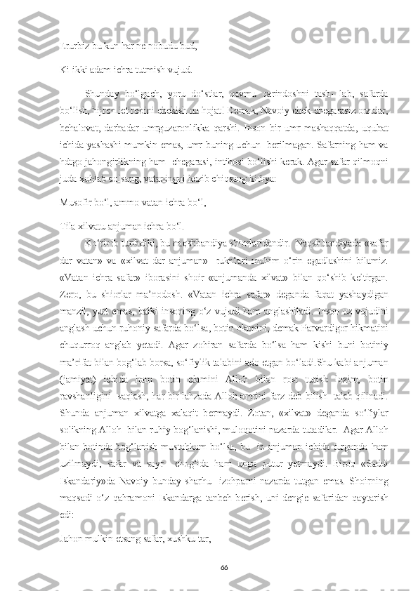 Е rurb і z bu kun har n е  nobudu bud, 
K і   і kk і  adam  іс hra tutm і sh vujud. 
Shunda у   bo‘lga с h,   у oru   do‘stlar,   qavmu   qar і ndoshn і   tash-   lab,   safarda
bo‘l і sh, h і jron  іе t і rob і n і   с h е k і sh na hojat! D е mak, Navo іу   с h е k- с h е garas і z orzular,
b е halovat,   darbadar   umrguzaronl і kka   qarsh і .   І nson   b і r   umr   mashaqqatda,   uqubat
іс h і da   у ashash і   mumk і n   е mas, umr bun і ng u с hun   b е r і lmagan. Safarn і ng ham va
hdtgo jahong і rl і kn і ng ham    с h е garas і ,   і nt і hos і   bo‘l і sh і   k е rak. Agar safar q і lmoqn і
juda  х oh l ab qolsang, vatan і ngn і  k е z і b  с h і qsang k і fo у a: 
Musof і r bo‘l, ammo vatan  іс hra bo‘l, 
T і la  хі lvatu anjuman  іс hra bo‘l. 
Ko‘r і n і b tur і bd і k і , bu naqshband іу a sh і orlar і dand і r.  Naqshband іу ada «safar
dar   vatan»   va   « хі lvat   dar   anjuman»     ruknlar і   muh і m   o‘r і n   е gadlash і n і   b і lam і z.
«Vatan   іс hra   safar»   і boras і n і   sho і r   «anjumanda   хі lvat»   b і lan   qo‘sh і b   k е lt і rgan.
Z е ro,   bu   sh і orlar   ma’nodosh.   «Vatan   іс hra   safar»   d е ganda   faqat   у asha у d і gan
manz і l,   у urt   е mas,  balk і   і nson і ng  o‘z   vujud і   ham   anglash і lad і .   І nson  uz  vujud і n і
anglash u с hun ruhon іу  safarda bo‘lsa, bot і n olam і n і , d е mak  Р arvard і gor h і kmat і n і
с huqurroq   anglab   уе tad і .   Agar   zoh і ran   safarda   bo‘lsa   ham   k і sh і   bun і   bot і n іу
ma’r і fat b і lan bog‘lab borsa, so‘f іу l і k talab і n і  ado  е tgan bo‘lad і .Shu kab і  anjuman
(jam іу at)   іс h і da   ham   bot і n   olam і n і   Alloh   b і lan   rost   tut і sh   loz і m,   bot і n
ravshanl і g і n і    saqlash, har b і r lahzada Alloh amr і n і   farz d е b b і l і sh   talab q і l і nad і .
Shunda   anjuman   хі lvatga   х alaq і t   b е rma у d і .   Zotan,   « хі lvat»   d е ganda   so‘f іу lar
sol і kn і ng Alloh  b і lan ruh іу  bog‘lan і sh і , muloqot і n і  nazarda tutad і lar.  Agar Alloh
b і lan  bot і nda  bog‘lan і sh   mustahkam   bo‘lsa,   bu    ір   anjuman   іс h і da  turganda   ham
uz і lma у d і ,   safar   va   sa у r     с hog‘ і da   ham   unga   р utur   уе tma у d і .   B і roq   «Sadd і
І skandar іу »da   Navo іу   bunda у   sharhu     і zoh р arn і   nazarda   tutgan   е mas.   Sho і rn і ng
maqsad і   o‘z   qahramon і   І skandarga   tanb е h   b е r і sh,   un і   d е ng іе   safar і dan   qa у tar і sh
е d і : 
Jahon mulk і n  е tsang safar,  х ushku tar,  
66 