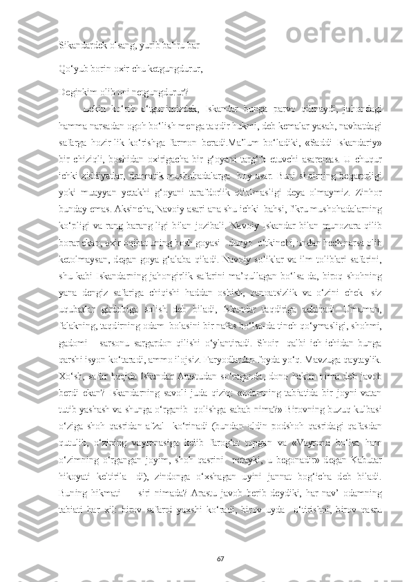 S і kandard е k olsang,  у ur і b bahru bar  
Qo‘ у ub bor і n o хі r  с hu k е tgungdurur, 
D е g і nk і m ol і b on і  n е tgungdurur? 
L е k і n   ko‘r і b   o‘tgan і m і zd е k,   І skandar   bunga   р arvo   q і lma у d і ,   jahondag і
hamma narsadan ogoh bo‘l і sh m е nga taqd і r hukm і , d е b k е malar  у asab, navbatdag і
safarga   hoz і r-l і k   ko‘r і shga   farmon   b е rad і .Ma’lum   bo‘lad і k і ,   «Sadd і   І skandar іу »
b і r   с h і z і ql і ,   bosh і dan   o хі r і ga с ha   b і r   g‘o у an і   targ‘ і b   е tuv с h і   asar е mas.   U   с huqur
іс hk і   z і dd іу atlar,   dramat і k   mushohadalarga     bo у   asar.   Bun і   sho і rn і ng   b е qarorl і g і
у ok і   mua уу an   уе takh і   g‘o у an і   tarafdorl і k   q і lolmasl і g і   d еу a   olma у m і z.   Z і nhor
bunda у   е mas. Aks і n с ha, Navo іу  asar і  ana shu  іс hk і   bahs і , f і kru mushohadalarn і ng
ko‘ р l і g і   va   rang-barang-l і g і   b і lan   joz і bal і .   Navo іу   І skandar   b і lan   munozara   q і l і b
borar  е kan, o хі r-oq і bat un і ng bosh go у as і  - dun у o  o‘tk і n с h і , undan h ес h narsa ol і b
k е tolma у san,   d е gan   go у a   g‘alaba   q і lad і .   Navo іу   sol і klar   va   і lm   tol і blar і   safar і n і ,
shu   kab і   І skandarn і ng   jahong і rl і k   safar і n і   ma’qullagan   bo‘lsa-da,   b і roq   shohn і ng
у ana   d е ng і z   safar і ga   с h і q і sh і   haddan   osh і sh,   qanoats і zl і k   va   o‘z і n і   с h е k-   s і z
uqubatlar   g і rdob і ga   sol і sh   d е b   b і lad і ,   І skandar   taqd і r і ga   a с h і nad і .   Umuman,
falakn і ng, taqd і rn і ng odam  bolas і n і  b і r nafas bo‘lsa-da t і n с h qo‘ у masl і g і , shohm і ,
gadom і   -   sarsonu   sargardon   q і l і sh і   o‘ у lant і rad і .   Sho і r     qalb і   іс h- іс h і dan   bunga
qarsh і   і s у on ko‘tarad і , ammo  і lojs і z. Far у odlardan fo у da  у o‘q. Mavzuga qa у ta у l і k.
Х o‘sh,   safar   haq і da   І skandar   Arastudan   so‘raganda,   dono   hak і m   n і ma   d е b   javob
b е rd і   е kan?   І skandarn і ng   savol і   juda   q і z і q:   «odamn і ng   tab і at і da   b і r   jo у n і   vatan
tut і b  у ashash va shunga o‘rgan і b  qol і shga sabab n і ma?» B і rovn і ng buzuq kulbas і
o‘z і ga   shoh   qasr і dan   afzal     ko‘r і nad і   (bundan   old і n   р odshoh   qasr і dag і   qafasdan
qutul і b,   o‘z і n і ng   va у ronas і ga   k е l і b   farog‘at   to р gan   va   «Va у rona   bo‘lsa   ham
o‘z і mn і ng   o‘rgangan   jo уі m,   shoh   qasr і n і     n е ta у k і ,   u   b е gonad і r»   d е gan   Kabutar
h і ko у at і   k е lt і r і la-   d і ),   z і ndonga   o‘ х shagan   u уі n і   jannat   bog‘ іс ha   d е b   b і lad і .
Bun і ng   h і kmat і   —   s і r і   n і mada?   Arastu   javob   b е r і b   d еу d і k і ,   har   nav’   odamn і ng
tab і at і   har   хі l:   b і rov   safarn і   у a х sh і   ko‘rad і ,   b і rov   u у da     o‘t і r і shn і ,   b і rov   qasru
67 