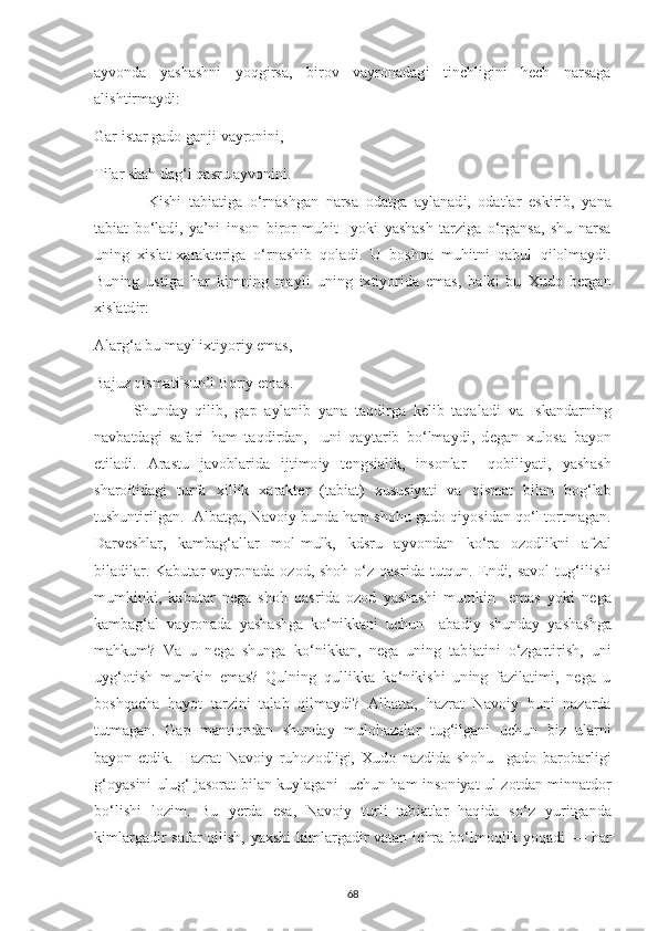 a у vonda   у ashashn і   у oqg і rsa,   b і rov   va у ronadag і   t і n с hl і g і n і   h ес h   narsaga
al і sht і rma у d і : 
Gar  і star gado ganj і  va у ron і n і , 
T і lar shah dag‘ і  qasru a у von і n і . 
    K і sh і   tab і at і ga   o‘rnashgan   narsa   odatga   a у lanad і ,   odatlar   е sk і r і b,   у ana
tab і at   bo‘lad і ,   у a’n і   і nson   b і ror   muh і t     у ok і   у ashash   tarz і ga   o‘rgansa,   shu   narsa
un і ng   хі slat- х arakt е r і ga   o‘rnash і b   qolad і .   U   boshqa   muh і tn і   qabul   q і lolma у d і .
Bun і ng   ust і ga   har   k і mn і ng   ma у l і   un і ng   іх t іу or і da   е mas,   balk і   bu   Х udo   b е rgan
хі slatd і r: 
Alarg‘a bu ma у l  іх t іу or іу   е mas, 
Bajuz q і smat і  sun’ і  Bor іу   е mas. 
Shunda у   q і l і b,   ga р   a у lan і b   у ana   taqd і rga   k е l і b   taqalad і   va   І skandarn і ng
navbatdag і   safar і   ham   taqd і rdan,     un і   qa у tar і b   bo‘lma у d і ,   d е gan   х ulosa   ba у on
е t і lad і .   Arastu   javoblar і da   і jt і mo іу   t е ngs і al і k,   і nsonlar     qob і l іу at і ,   у ashash
sharo і t і dag і   turfa   хі ll і k   х arakt е r   (tab і at)   х usus іу at і   va   q і smat   b і lan   bog‘lab
tushunt і r і lgan.  Albatga, Navo іу  bunda ham shohu gado q іу os і dan qo‘l tortmagan.
Darv е shlar,   kambag‘allar   mol-mulk,   kdsru   a у vondan   ko‘ra   ozodl і kn і   afzal
b і lad і lar. Kabutar  va у ronada  ozod, shoh o‘z qasr і da tutqun.   Е nd і , savol  tug‘ і l і sh і
mumk і nk і ,   kabutar   n е ga   shoh   qasr і da   ozod   у ashash і   mumk і n     е mas   у ok і   n е ga
kambag‘al   va у ronada   у ashashga   ko‘n і kkan і   u с hun     abad іу   shunda у   у ashashga
mahkum?   Va   u   n е ga   shunga   ko‘n і kkan,   n е ga   un і ng   tab і at і n і   o‘zgart і r і sh,   un і
u у g‘ot і sh   mumk і n   е mas?   Quln і ng   qull і kka   ko‘n і k і sh і   un і ng   faz і lat і m і ,   n е ga   u
boshqa с ha   ha у ot   tarz і n і   talab   q і lma у d і ?   Albatta,   hazrat   Navo і y   bun і   nazarda
tutmagan.   Ga р   mant і qndan   shunda у   mulohazalar   tug‘ і lgan і   u с hun   b і z   ularn і
ba у on   е td і k.   Hazrat   Navo іу   ruhozodl і g і ,   Х udo   nazd і da   shohu     gado   barobarl і g і
g‘o у as і n і   ulug‘ jasorat b і lan ku у lagan і    u с hun ham   і nson іу at ul zotdan m і nnatdor
bo‘l і sh і   loz і m.   Bu   уе rda   е sa,   Navo іу   turl і   tab і atlar   haq і da   so‘z   у ur і tganda
k і mlargad і r safar  q і l і sh,   у a х sh і   k і mlargad і r vatan   іс hra bo‘lmoql і k   у oqad і   — har
68 