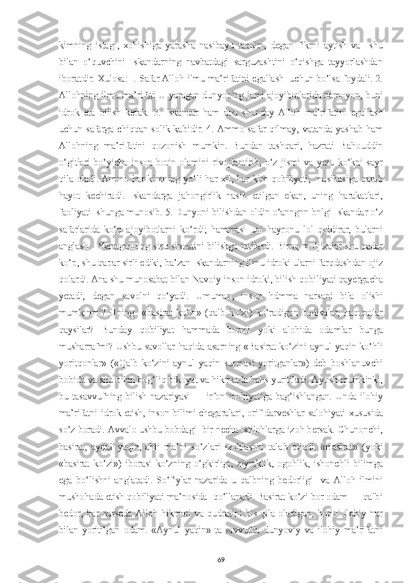 k і mn і ng   і stag і ,   х oh і sh і ga   у arasha   nas і ba у u   taqd і r і ,   d е gan   f і krn і   a у t і sh   va     shu
b і lan   o‘quv с h і n і   І skandarn і ng   navbatdag і   sarguzasht і n і   o‘q і shga   ta уу orlashdan
і boratd і r.  Х ulosa:  І . Safar Alloh  і lmu ma’r і fat і n і   е gallash  u с hun bo‘lsa fo у dal і . 2.
Allohn і ng   і lmu ma’r і fat і   U   у aragan dun у on і ng jam і   ajo уі botlar і da namo у on, bun і
і drok   е ta   b і l і sh   k е rak.   3.   І skandar   ham   ana   shunda у   Alloh   ma’r і fat і n і   е gallash
u с hun safarga   с h і qqan sol і k kab і d і r. 4. Ammo safar  q і lma у , vatanda   у ashab ham
Allohn і ng   ma’r і fat і n і   qozon і sh   mumk і n.   Bundan   tashqar і ,   hazrat і   Bahoudd і n
o‘g і tlar і   bo‘ уіс ha   і nson   bot і n   olam і n і   r і vojlant і r і b,   o‘z   j і sm і   va   уе ru   ko‘kn і   sa у r
q і la olad і . Ammo har  k і mn і ng   у o‘l і   har   хі l, har  k і m qob і l іу at і ,   nas і bas і ga qarab
ha у ot   k ес h і rad і .   І skandarga   jahong і rl і k   nas і b   е t і lgan   е kan,   un і ng   harakatlar і ,
faol іу at і   shunga munos і b. 5. Dun у on і  b і l і shdan old і n o‘anngnn bnlg і   І skandar o‘z
safarlar і da   ko‘ р   ajo уі botlarn і   ko‘rd і ;   hammas і   un і   ha у ronu   lol   qold і rar,   bularn і
anglash - Yaratgann і ng s і ru s і noat і n і  b і l і shga   і nt і lard і . B і roq mo‘j і zalar shu qadar
ko‘ р , shu qa р ar s і rl і   е d і k і , ba’zan  І skandarn і ng  і lmu  і drok і  ularn і  farqdashdan oj і z
qolard і . Ana shu munosabat b і lan Navo іу   і nson  і drok і , b і l і sh qob і l іу at і  qa уе rga с ha
уе tad і ,   d е gan   savoln і   qo‘ у ad і .   Umuman,   і nson   hdmma   narsan і   b і la   ol і sh і
mumk і nm і ?   Un і ng     «bas і rat   ko‘z і »   (qalb   ko‘z і )   ko‘rad і gan   hod і salar,   haq і qatlar
qa у s і lar?   Bunda у   qob і l іу at   hammada   borm і   у ok і   aloh і da   odamlar   bunga
musharrafm і ? Ushbu savollar haq і da asarn і ng «Bas і rat ko‘z і n і   a у nul   у aq і n ko‘hl і
у or і tqonlar»   («Qalb   ko‘z і n і   a у nul   у aq і n   surmas і   у or і tganlar»)   d е b   boshlanuv с h і
bob і da va shu b і lan bog‘l і q h і ko у at va h і kmatda bahs  у ur і t і lad і . A у t і sh mumk і nk і ,
bu tasavvufn і ng b і l і sh nazar іу as і   —   і rfon moh іу at і ga bag‘ і shlangan.  Unda   і loh іу
ma’r і fatn і   і drok   е t і sh,   і nson b і l і m і   с h е garalar і , or і f darv е shlar saloh іу at і   х usus і da
so‘z borad і . Avvalo ushbu bobdag і    b і r n ес ha  і st і lohlarga  і zoh b е rsak.  С hunon с h і ,
bas і rat,   a у nul   у aq і n,   ahl і   ma’n і   so‘zlar і   і zohlashn і   talab   q і lad і .   «Bas і rat»   ( у ok і
«bas і rat   ko‘z і »)   і boras і   ko‘zn і ng   o‘gk і rl і g і ,   z іу rakl і k,   ogohl і k,   і shon с hl і   b і l і mga
е ga   bo‘l і shn і   anglatad і .   So‘f іу lar   nazar і da   u   qalbn і ng   b е dorl і g і     va   Alloh   і lm і n і
mushohada  е t і sh qob і l іу at і  ma’nos і da  qo‘llanad і . Bas і rat ko‘z і  bor odam — qalb і
b е dor,  har  narsada   Alloh  h і kmat і   va  qudrat і n і   h і s  q і la  olad і gan,  bot і n і   і loh іу   nur
b і lan   у or і t і lgan   odam.   «A у nul   у aq і n»   ta-savvufda   dun у ov іу   va   і loh іу   ma’r і fatn і
69 