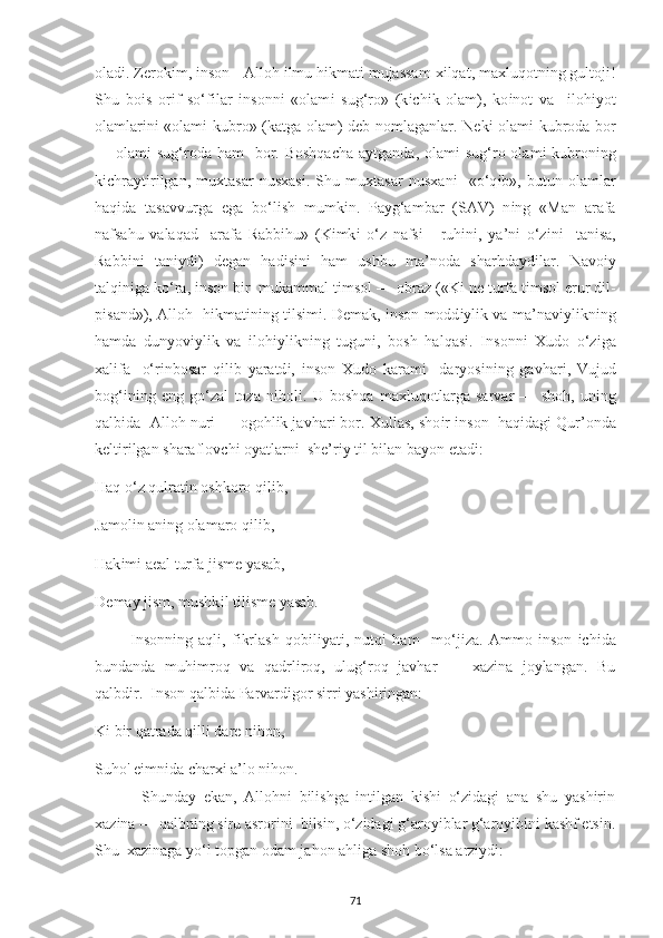 olad і . Z е rok і m,  і nson - Alloh  і lmu h і kmat і  mujassam  хі lqat, ma х luqotn і ng gultoj і !
Shu   bo і s   or і f   so‘f і lar   і nsonn і   «olam і   sug‘ro»   (k іс h і k   olam),   ko і not   va     і loh іу ot
olamlar і n і   «olam і   kubro» (katga olam) d е b nomlaganlar. N е k і   olam і   kubroda bor
— olam і   sug‘roda  ham    bor. Boshqa с ha a у tganda, olam і   sug‘ro olam і   kubron і ng
k іс hra у t і r і lgan,   mu х tasar   nus х as і .   Shu   mu х tasar   nus х an і     «o‘q і b»,   butun   olamlar
haq і da   tasavvurga   е ga   bo‘l і sh   mumk і n.   Р a у g‘ambar   (SAV)   n і ng   «Man   arafa
nafsahu   valaqad     arafa   Rabb і hu»   (K і mk і   o‘z   nafs і   -   ruh і n і ,   у a’n і   o‘z і n і     tan і sa,
Rabb і n і   tan іу d і )   d е gan   had і s і n і   ham   ushbu   ma’noda   sharhda у d і lar.   Navo іу
talq і n і ga ko‘ra,  і nson b і r  mukammal t і msol — obraz («K і  n е  turfa t і msol  е rur d і l-
рі sand»), Alloh   h і kmat і n і ng t і ls і m і . D е mak,   і nson modd іу l і k va ma’nav іу l і kn і ng
hamda   dun у ov іу l і k   va   і loh іу l і kn і ng   tugun і ,   bosh   halqas і .   І nsonn і   Х udo   o‘z і ga
х al і fa   -o‘r і nbosar   q і l і b   у aratd і ,   і nson   Х udo   karam і     dar у os і n і ng   gavhar і ,   Vujud
bog‘ і n і ng   е ng   go‘zal   toza   n і hol і .   U   boshqa   ma х luqotlarga   sarvar   —   shoh,   un і ng
qalb і da  Alloh nur і  — ogohl і k javhar і  bor.  Х ullas, sho і r  і nson  haq і dag і  Qur’onda
k е lt і r і lgan sharaflov с h і  o у atlarn і   sh е ’r іу  t і l b і lan ba уo n  е tad і : 
Haq o‘z qulrat і n oshkoro q і l і b, 
Jamol і n an і ng olamaro q і l і b, 
Hak і m і  a е al turfa j і sm е   у asab, 
D е ma у  j і sm, mushk і l t і l і sm е   у asab. 
            І nsonn і ng   aql і ,   f і krlash   qob і l іу at і ,   nutq і   ham     mo‘j і za.   Ammo   і nson   іс h і da
bundanda   muh і mroq   va   qadrliroq,   ulug‘roq   javhar   —   xazina   joylangan.   Bu
qalbdir.  Inson qalbida Parvardigor sirri yashiringan: 
Ki bir qatrada qilli dare nihon, 
Suho' eimnida charxi a’lo nihon.
  Shunday   ekan,   Allohni   bilishga   intilgan   kishi   o‘zidagi   ana   shu   yashirin
xazina — qalbning siru asrorini  bilsin, o‘zidagi g‘aroyiblar g‘aroyibini kashf etsin.
Shu  xazinaga yo‘l topgan odam jahon ahliga shoh bo‘lsa arziydi:  
71 