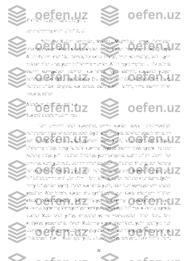 Kishikim bu ganjinag‘a topti yo‘l, 
Jahon ahpining shohi ul bo‘ldi, ul. 
              Ya’ni   biz   Xudoni   osmondan,   Mashriqu   Mag‘ribdan     emas,   o‘zimizdan
izlashimiz   lozim.   «Men   sizlarga   shakar   tomiringizdan   ham   yaqinroq» (21)   deydi
Alloh   Kalomi   sharifida.   Demak,   biz   axloq   pokligi,   imon   salomatligi,   qalb     uyini
poklash bilan Unga yaqin bo‘lishimie mumkin. Alloh hayot manbai. U o‘z qalbida
ekanini   sezmaydigan   odamlar     suv   ichida   hayot   kechirib,   suv   izlab   yurgan
baliqlarga   o‘xshaydi,   deydi   Navoiy   (bu   tashbih   Jaloliddin   Rumiyda   ham     bor).
Baliqlar   to‘dasi   dengizda   suv   qanaqa   ekan,   suvni     ko‘rib,   nima   ekanini   bilish
orzusida edilar: 
Alarg‘a mudom oreu erdi suv, 
Suv erdi alarg‘a mudom oreu 
Turli   tomonni   izlab   suzardilar,   ammo   suv dan   darak     topolmasdilar.
Baliqlardan biri boshqalariga qarab deydi: «Falon joyda dahshatli girdob ichida bir
qari   nahang   (kit)   bor,   u   ko‘p   yerlarni   kezib   yurib,   ko‘p   ajoyibotlar   ko‘rgan.
O‘shaning   oldiga   boraylik,   balki   suvning     qayerda   ekanini   bizga   aytar».   Baliqlar
Nahang   oldiga   yo‘l     oladilar.   Girdobga   yaqinlashganda   kuchli   to‘lqin   ularni     har
tomonga   surib   yuboradi,   ular   bir-birlaridan   judo     bo‘ladilar.   Shunda   qari   Nahang
baliqparni bitta-bitta  yutib yuboradi. Baliqlar Nahang qornida yana bir joyga  jam
bo‘ladilar, ammo endi ular o‘lim - fano komida edilar. Baliqlar shundagina (ya’ni
foniy bo‘lgandan keyin)  o‘zlari suv ichida yurib, lekin buni sezmaganlarini anglab
yetadilar:   Alar   borcha   suvdan   chu   ayrildilar,   Burun   suvda   erkonlarin   bildilar.
«Saddi   Nskandariy»dagi   ushbu   hikoyat   Navoiyning     falsafiy-orifona   asari
«Lisonut-tayr»ning kichraytirilgan versiyasi, desak xato bo‘lmas. «Lisonut-tayr»da
qushlar   Xudo   izlab   yo‘lga   chiqadilar   va   ne   mashaqqatlar     bilan   faqru   fano
vodiysiga   yetganlarida   o‘zlari   Xudoning   soyasi   ekanliklari,   ya’ni   tajalliyot   nuri
ularning     o‘zlarida   mavjudligini   anglaydilar.   Yerliklar   hikoyatida   ham   shu   g‘oya
ifodalangan.  Suv -   Xudo tajalliyoti, u butun olamga taralgan, busiz  borliq   ham,
72 