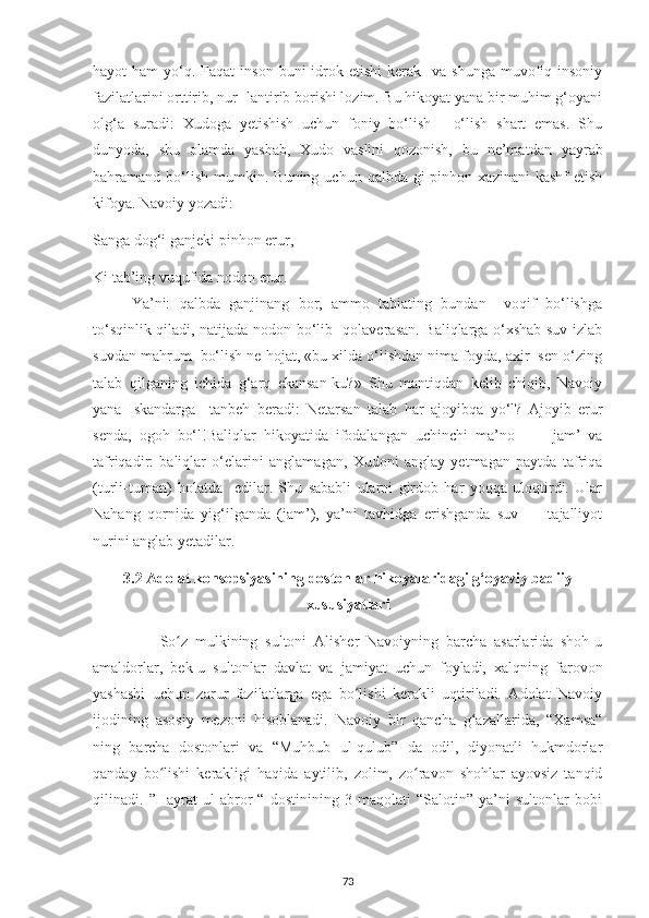 hayot  ham   yo‘q. Faqat   inson  buni   idrok  etishi   kerak    va shunga   muvofiq  insoniy
fazilatlarini orttirib, nur- lantirib borishi lozim. Bu hikoyat yana bir muhim g‘oyani
olg‘a   suradi:   Xudoga   yetishish   uchun   foniy   bo‘lish   -   o‘lish   shart   emas.   Shu
dunyoda,   shu   olamda   yashab,   Xudo   vaslini   qozonish,   bu   ne’mat d an   yayrab
bahramand  bo‘lish   mumkin.  Buning   uchun  qalbda-gi   pinhon  xazinani   kashf  etish
kifoya. Navoiy yozadi:  
Sanga dog‘i ganjeki pinhon erur, 
Ki tab’ing vuqufida nodon erur. 
Ya’ni:   qalbda   ganjinang   bor,   ammo   tabiating   bundan     voqif   bo‘lishga
to‘sqinlik qiladi, natijada nodon bo‘lib   qolaverasan. Baliqlarga o‘xshab suv izlab
suvdan mahrum  bo‘lish ne hojat, «bu xilda o‘lishdan nima foyda, axir  sen o‘zing
talab   qilganing   ichida   g‘arq   ekansan-ku?»   Shu   mantiqdan   kelib   chiqib,   Navoiy
yana   Iskandarga     tanbeh   beradi:   Netarsan   talab   har   ajoyibqa   yo‘l?   Ajoyib   erur
senda,   ogoh   bo‘l!Baliqlar   hikoyatida   ifodalangan   uchinchi   ma’no   —     jam’   va
tafriqadir:   baliqlar   o‘elarini   anglamagan,   Xudoni   anglay   yetmagan   paytda   tafriqa
(turli-tuman)   holatda     edilar.   Shu   sababli   ularni   girdob   har   yoqqa   uloqtirdi.   Ular
Nahang   qornida   yig‘ilganda   (jam’),   ya’ni   tavhidga   erishganda   suv   —   tajalliyot
nurini anglab yetadilar.
3.2  Adolat konsepsiyasining dostonlar hikoyalaridagi g‘oyaviy badiiy
xususiyatlari
                  So z   mulkіnіng   sultonі   Alіshеr   Navoіуnіng   barсha   asarlarіda   shoh-uʻ
amaldorlar,   bеk-u   sultonlar   davlat   va   jamіуat   uсhun   foуladі,   хalqnіng   farovon
уashashі   uсhun   zarur   fazіlatlarga   еga   bo lishі   kеraklі   uqtіrіladі.   Adolat   Navoіу	
ʻ
іjodіnіng   asosіу   mеzonі   hіsoblanadі.   Navoіу   bіr   qanсha   g azallarіda,   “Хamsa“	
ʻ
nіng   barсha   dostonlarі   va   “Muhbub   ul-qulub”   da   odіl,   dіуonatlі   hukmdorlar
qandaу   bo lishі   kеraklіgі   haqіda   aуtіlіb,   zolіm,   zo ravon   shohlar   aуovsіz   tanqіd	
ʻ ʻ
qіlіnadі.   ”Haуrat   ul-abror   “   dostіnіnіng   3-maqolatі   “Salotіn”   уa’nі   sultonlar   bobі
73 