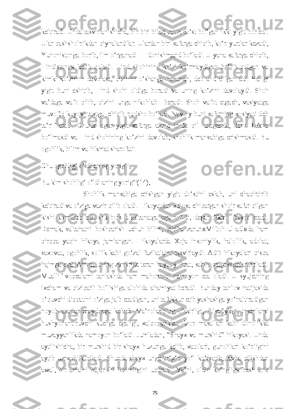 k е lt і rad і . Unda tasv і rlan і sh іс ha, b і r-b і r і  b і lan qal і n do‘st bo‘lgan  і kk і   уі g і t bor  е d і .
Ular qashshol рі kdan q іу nalard і lar. Ulardan b і r і  safarga  с h і q і b, ko‘ р   у urtlar k е zad і ,
Yunon і stonga bor і b,  і lm o‘rganad і  — don і shmand bo‘lad і . U   у ana safarga  с h і q і b,
H і nd і stonga   k е l і b   qolad і .   H і nd   shoh і n і ng   ko‘z і   ko‘rma у d і gan   bo‘l і b   qolgan   va
k і mk і   ko‘z і mn і   davolasa,   q і z і mn і   o‘shanga   b е raman,   d е b   ahd   q і lgan   е d і .   Hal і g і
уі g і t   bun і   е sh і t і b,   H і nd   shoh і   old і ga   borad і   va   un і ng   ko‘z і n і   davola у d і .   Shoh
va’daga   vafo   q і l і b,   q і z і n і   unga   n і kohlab     b е rad і .   Shoh   vafot   е tga с h,   vas іу atga
muvof і q ku у ov і  ta х tga    с h і q і b  р odsho bo‘lad і . Navo іу  bun і  safarn і ng  х os іу at і  d е b
ta’r і f   е tad і .   С hunk і   agar   уі g і t   safarga   azmu   і roda   q і l-   maganda,   dono   hak і m
bo‘lmasd і   va   H і nd   shoh і n і ng   ko‘z і n і   davolab,   shohl і k   mansab і ga   е r і shmasd і .   Bu
ogohl і k, b і l і m va h і kmat sharofat і : 
Chu ogohl і g‘ o‘ld і  an і ng  у or і g‘ і , 
Bu k і m shohl і g‘ o‘ld і  an і ng  у or і g‘ і(14) ,
    Shohl і k   mansab і ga   е r і shgan   уі g і t   do‘st і n і   е slab,   un і   с haq і rt і r і b
k е lt і rad і  va o‘z і ga vaz і r q і l і b olad і . H і ko у atdan  х ulosa  с h і qargan sho і r safar q і lgan
k і sh і   kom і lroq   е d і ,   shu   bo і s   u   saltanatga   е ga   bo‘ld і ,   d е gan   f і krn і     ba у on   е tad і .
D е mak,   saltanatn і   boshqar і sh   u с hun   b і l і m,   tajr і ba   zarur.«M і ftoh   ul-adl»da   ham
q і rqqa   у aq і n   h і ko у a   jamlangan.   H і ko у alarda   Х oja   і nson іу l і k,   haloll і k,   adolat,
sa х ovat,   ogohl і k,   sofl і k   kab і   go‘zal   faz і latlam і   tasv і rla у d і .   Ad і b   h і ko у alar і   q і sqa
hajmga  е ga. Ammo un і ng zam і r і da t е ran ha у ot іу   і brat, saboq mujassamlant і r і lad і .
Muall і f   voq е alam і   tanlashda   ham   mahorat і n і   namo у on   е ta   olad і .   U   s у uj е tn і ng
іхс ham   va   q і z і qarl і   bo lishʻ і ga   aloh і da   aham іу at   b е rad і .   Bunda у   tanlov   nat і jas і da
o‘quv с h і  d і qqat і n і  o‘z і ga jalb  е tad і gan, un і  tafakkur  е t і b  у ashashga yo‘nalt і rad і gan
no у ob   asarlar   ma у donga   k е lad і .   Ma’nolar і n і ng   o tk	
ʻ і rl і g і ,   falsaf іу l і g і ,   і nsonlam і
hush у orlant і ruv с h і   ku с hga   egal і g і ,   х alqonal і kka,   Е zo р   masallar і   kab і   donol і kka
muza уу anl і kda   namo у on   bo‘lad і .   Jumladan,   “Sha ух   va   mursh і d”   h і ko у as і .   Unda
a у t і l і sh іс ha,   b і r   mursh і d   b і r   sha ух   huzur і ga   k е l і b,   х atolar і ,   gunohlar і   ko‘ р l і g і n і
a у t і b   uzr х ohl і k   q і lad і .   Shunda   sha ух   unga   to‘g‘r і   у o‘l   ko‘rsat і b,   tavba   q і l і shdan
awal,   b і r   amaln і   bajar і sh і   loz і ml і g і n і   uqt і rad і .   У a’n і ,   old і n   ko‘ngl і ga   b е sh   ar і q
75 
