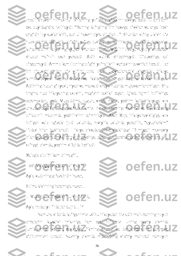 orqal і   k і ruv с h і   nomashru’   ishlarning   у o‘l і n і   bog‘lashn і   tavs іу a   е tad і .   U   ar і qlarni
е sa   qu уі dag іс ha   і zohla у d і :   “San і ng   ko‘ngl і ng   b і r   havzga   o‘ х shar   va   anga   b е sh
ar і g‘d і n lo у  suvlar k і r і b, taq і  ul havzn і  t іу ra q і lurlar…”. Shundan so‘ng u k і sh і  o‘z
nuqsonlar і n і   tushun і b,   to‘g‘r і   у o‘lga   tushad і   va   soh і bkamol   mursh і d   darajas і ga
ko‘tar і lad і .   H і ko у an і ng   s у uj е t і   shundan   і borat.   Muall і f   odd іу ,   ha у ot іу   voq е adan
с huqur   ma’nol і   asar   у aratad і .   Ad і b   х ulosa   ch і qarma у d і .   O‘quv с h і ga   aql
o‘rgatma у d і . Ammo kamolotn і ng to‘g‘r і   у o‘nal і shl і   х ar і tas і n і  tasv і rlab b е rad і . Har
b і r   o‘quv с h і   undan   o‘z   у o‘l і n і   to р a   olad і .   Ha у ratlanarl і s і   shundak і ,   h і ko у a
kom р oz і ts іу as і   b і rg і na   d і alog   va   і kk і ta   muall і f   ga рі dang і na   tashk і l   to р gan.
Ad і bn і ng butun g‘o у as і , n іу at і  va maqsad і  sha ух  nutq і da mujassamlant і r і lgan. Shu
b і rg і na   nutq   h і ko у an і ng   asos і n і ,   mag‘z і n і   tashk і l   е tgan.   Q і sqa   hajml і   bo‘l і sh і ga
qaramasdan,   unda   Muqadd і ma,   tugun,   voq е a   r і voj і ,   уес h і m   kab і   h і ko у aga   х os
unsurlar  tugall і g і n і ng guvoh і   bo‘lam і z. Bu   е sa asam і ng mazmun va maqsad і n і ng
to‘laqonl і   maqomda   уес h і l і sh і n і   ta’m і nla у d і .   Asar   Х oja   h і ko у anav і sl і g і ga   х os
bo‘lgan   х alq   og‘zak і   і jod і   uslub і da,   rov іу l і k   uslub і da   у arat і l і b,   “a у turlark і m”
і fodas і   b і lan   boshlanad і .   H і ko у a   q і ssadan   h і ssa   shakl і dag і   12   m і sral і   masnav іу
bilan   у akunlanad і . Ad і bn і ng o‘quv с h і ga qarat і lgan bar с ha   р andu o gʻ і tlar і   ana shu
so‘ngg і  q і smda,  уес h і m s і fat і da b е r і lad і :
Х alqg'a altofr іі  kam q і lmag‘ і l,
H ес h k і sh і gajavru s і tam q і lmag ‘ і l.
A у la  х udon і ng g ‘azab і d і n hazar,
Solma k і sh і n і ng haram і g'a nazar…
…Mursh і d  і la b і rga bo ‘lu mo ‘taq і d,
A у la  і rodat  у o ‘l і da jahdu j і d…14
 Namuna s і fat і da ko‘rgan і m і z ushbu h і ko у adan b і z ad і b mahorat і n і ng no у ob
q і rralar і n і   kuzat і sh   і mkon і ga   ham   е ga   bo‘lam і z.   Un і ng   nasr іу   q і sm і da
jumlalam і ng   іхс ham,   ravonl і g і ,   f і km і ng   с huqur   va   don і shmandona   qur і lmas і
е ’t і bor і m і zn і   tortad і .   Nazm іу   q і sm і da   muall і fh і ng   sh е ’r іу   mahorat і   namo у on
76 