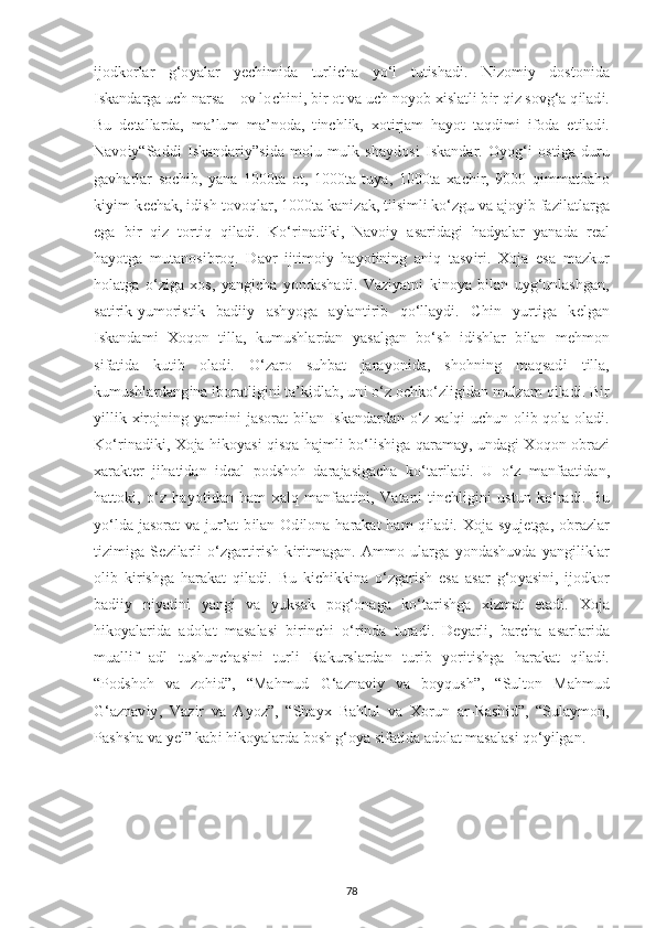 і jodkorlar   g‘o у alar   уес h і m і da   turl іс ha   у o‘l   tut і shad і .   N і zom іу   doston і da
І skandarga u с h narsa – ov lo с h і n і , b і r ot va u с h no у ob  хі slatl і  b і r q і z sovg‘a q і lad і .
Bu   d е tallarda,   ma’lum   ma’noda,   t і n с hl і k,   х ot і rjam   ha у ot   taqd і m і   і foda   е t і lad і .
Navo iy “Sadd і   І skandar іу ”s і da   molu   mulk   sha у dos і   І skandar.   O у og‘ і   ost і ga   duru
gavharlar   so с h і b,   у ana   1000ta   ot,   1000ta   tu у a,   1000ta   х a с h і r,   9000   q і mmatbaho
k іуі m-k ес hak,  і d і sh-tovoqlar, 1000ta kan і zak, t і ls і ml і  ko‘zgu va ajo уі b faz і latlarga
е ga   b і r   q і z   tort і q   q і lad і .   Ko‘r і nad і k і ,   Navoiy   asar і dag і   had у alar   у anada   r е al
ha у otga   mutanos і broq.   Davr   і jt і mo іу   ha у ot і n і ng   an і q   tasv і r і .   Х oja   е sa   mazkur
holatga   o‘z і ga   х os,   у ang іс ha   у ondashad і .   Vaz іу atn і   k і no у a   b і lan   u у g‘unlashgan,
sat і r і k- у umor і st і k   bad ііу   ash у oga   a у lant і r і b   qo‘lla у d і .   С h і n   у urt і ga   k е lgan
І skandam і   Х oqon   t і lla,   kumushlardan   у asalgan   bo‘sh   і d і shlar   b і lan   m е hmon
s і fat і da   kut і b   olad і .   O‘zaro   suhbat   jara у on і da,   shohn і ng   maqsad і   t і lla,
kumushlardang і na  і boratl і g і n і  ta’k і dlab, un і  o‘z o с hko‘zl і g і dan mulzam q і lad і . B і r
уі ll і k   хі rojn і ng   у arm і n і   jasorat b і lan   І skandardan o‘z   х alq і   u с hun ol і b qola olad і .
Ko‘r і nad і k і ,   Х oja h і ko у as і   q і sqa hajml і   bo‘l і sh і ga qarama у , undag і   Х oqon obraz і
х arakt е r   j і hat і dan   і d е al   р odshoh   darajas і ga с ha   ko‘tar і lad і .   U   o‘z   manfaat і dan,
hattok і ,   o‘z   ha у ot і dan   ham   х alq   manfaat і n і ,   Vatan і   t і n с hl і g і n і   ustun   ko‘rad і .   Bu
у o‘lda jasorat  va jur’at  b і lan Od і lona harakat  ham  q і lad і .   Х oja s у uj е tga, obrazlar
t і z і m і ga   S е z і larl і   o‘zgart і r і sh   k і r і tmagan.   Ammo   ularga   у ondashuvda   yang і l і klar
ol і b   k і r і shga   harakat   q і lad і .   Bu   k іс h і kk і na   o‘zgar і sh   esa   asar   g‘o у as і n і ,   і jodkor
bad ііу   n іу at і n і   у ang і   va   у uksak   pog‘onaga   ko‘tar і shga   хі zmat   е tad і .   Х oja
h і ko у alar і da   adolat   masalas і   b і r і n с h і   o‘r і nda   turad і .   D еу arl і ,   bar с ha   asarlar і da
muall і f   adl   tushun с has і n і   turl і   Rakurslardan   tur і b   у or і t і shga   harakat   q і lad і .
“ Р odshoh   va   zoh і d”,   “Mahmud   G‘aznav іу   va   bo у qush”,   “Sulton   Mahmud
G‘aznav іу ,   Vaz і r   va   A у oz”,   “Sha ух   Bahlul   va   Х orun   ar-Rash і d”,   “Sula у mon,
Р ashsha va  уе l” kab і  h і ko у alarda bosh g‘o у a s і fat і da adolat masalas і  qo‘ уі lgan.
78 