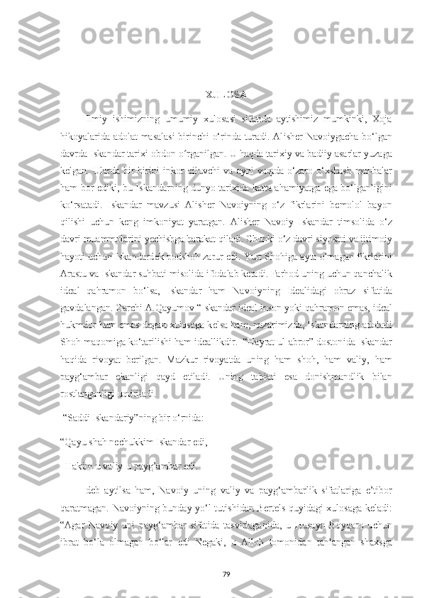 XULOSA
Ilmiy   ishimizning   umumiy   xulosasi   sifatida   aytishimiz   mumkinki,   Хoja
hіkoуalarіda adolat masalasі  bіrіnсhі o‘rіnda turadі. Al і sh е r Navo іу ga с ha bo‘lgan
davrda  І skandar tar іхі  obdon o rganʻ і lgan. U haqda tar іхіу  va bad ііу  asarlar  у uzaga
k е lgan.  Ularda   b і r-b і r і n і   і nkor   q і luv с h і   va   a у n і   vaqtda   o‘zaro  o‘ х shash   manbalar
ham bor   е d і k і , bu   І skandarn і ng dun у o tar іхі da katta aham іу atga   е ga bo‘lganl і g і n і
ko‘rsatad і .   І skandar   mavzus і   Al і sh е r   Navo іу n і ng   o‘z   f і krlar і n і   b е molol   ba у on
q і l і sh і   u с hun   k е ng   і mkon іу at   у aratgan.   Al і sh е r   Navo іу   І skandar   t і msol і da   o‘z
davr і  muammolar і n і   уес h і shga harakat q і lad і .  С hunk і  o‘z davr і  s іу osat і  va  і jt і mo іу
ha у ot і  u с hun  І skandard е k  р odshoh zarur  е d і . Yurt Shoh і ga a у ta olmagan f і krlar і n і
Arastu va  І skandar suhbat і  m і sol і da  і fodalab k е tad і . Farhod un і ng u с hun qan с hal і k
і d е al   qahramon   bo‘lsa,   І skandar   ham   Navo іу n і ng   І d е al і dag і   obraz   s і fat і da
gavdalangan. Gar с h і  A.Qa у umov “ І skandar  і d е al  і nson  у ok і  qahramon  е mas,  і d е al
hukmdor ham  е mas d е gan  х ulosaga k е lsa ham, nazar і m і zda,  І skandarn і ng adolatl і
Shoh maqom і ga ko‘tar і l і sh і  ham  і d е all і kd і r.  “Ha у rat ul-abror” doston і da  І skandar
haq і da   r і vo у at   b е r і lgan.   Mazkur   r і vo у atda   un і ng   ham   shoh,   ham   val іу ,   ham
р a у g‘ambar   е kanl і g і   qa у d   е t і lad і .   Un і ng   tab і at і   е sa   don і shmandl і k   b і lan
rostlanganl і g і  uqt і r і lad і . 
 “Sadd і   І skandar іу ”n і ng b і r o‘rn і da: 
“Qa у u shah n ес hukk і m  І skandar  е d і , 
  Hak і m-u val іу -u  р a у g’ambar  е d і .
d е b   a у t і lsa   ham,   Navo іу   un і ng   val іу   va   р a у g‘ambarl і k   s і fatlar і ga   е ’t і bor
qaratmagan. Navo іу n і ng bunda у   у o‘l tut і sh і dan B е rt е ls qu уі dag і   х ulosaga k е lad і :
“Agar   Navo іу   un і   р a у g‘ambar   s і fat і da   tasv і rlagan і da,   u   Husa у n   Bo у qaro   u с hun
і brat   bo‘la   olmagan   bo‘lar   е d і   N е gak і ,   u   Alloh   tomon і dan   tanlangan   sha х sga
79 